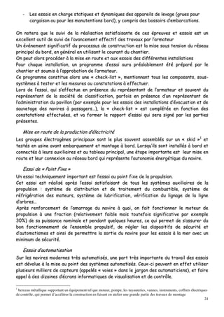 24
-- LLeess eessssaaiiss eenn cchhaarrggee ssttaattiiqquueess eett ddyynnaammiiqquueess ddeess aappppaarreeiillss ddee lleevvaaggee ((ggrruueess ppoouurr
ccaarrggaaiissoonn oouu ppoouurr lleess mmaannuutteennttiioonnss bboorrdd)),, yy ccoommpprriiss ddeess bboossssooiirrss dd’’eemmbbaarrccaattiioonnss..
OOnn nnootteerraa qquuee llee ssuuiivvii ddee llaa rrééaalliissaattiioonn ssaattiissffaaiissaannttee ddee cceess éépprreeuuvveess eett eessssaaiiss eesstt uunn
eexxcceelllleenntt oouuttiill ddee ssuuiivvii ddee ll’’aavvaanncceemmeenntt eeffffeeccttiiff ddeess ttrraavvaauuxx ppaarr ll’’aarrmmaatteeuurr
UUnn éévvéénneemmeenntt ssiiggnniiffiiccaattiiff dduu pprroocceessssuuss ddee ccoonnssttrruuccttiioonn eesstt llaa mmiissee ssoouuss tteennssiioonn dduu rréésseeaauu
pprriinncciippaall dduu bboorrdd,, eenn ggéénnéérraall eenn uuttiilliissaanntt llee ccoouurraanntt dduu cchhaannttiieerr..
OOnn ppeeuutt aalloorrss pprrooccééddeerr àà llaa mmiissee eenn rroouuttee eett aauuxx eessssaaiiss ddeess ddiifffféérreenntteess iinnssttaallllaattiioonnss
PPoouurr cchhaaqquuee iinnssttaallllaattiioonn,, uunn pprrooggrraammmmee dd’’eessssaaii aauurraa pprrééaallaabblleemmeenntt ééttéé pprrééppaarréé ppaarr llee
cchhaannttiieerr eett ssoouummiiss àà ll’’aapppprroobbaattiioonn ddee ll’’aarrmmaatteeuurr..
CCee pprrooggrraammmmee ccoonnssttiittuuee aalloorrss uunnee «« cchheecckk--lliisstt »»,, mmeennttiioonnnnaanntt ttoouuss lleess ccoommppoossaannttss,, ssoouuss--
ssyyssttèèmmeess àà tteesstteerr eett lleess mmeessuurreess oouu ccoonnssttaattaattiioonnss àà eeffffeeccttuueerr..
LLoorrss ddee ll’’eessssaaii,, qquuii ss’’eeffffeeccttuuee eenn pprréésseennccee dduu rreepprréésseennttaanntt ddee ll’’aarrmmaatteeuurr eett ssoouuvveenntt dduu
rreepprréésseennttaanntt ddee llaa ssoocciiééttéé ddee ccllaassssiiffiiccaattiioonn,, ppaarrffooiiss eenn pprréésseennccee dd’’uunn rreepprréésseennttaanntt ddee
ll’’aaddmmiinniissttrraattiioonn dduu ppaavviilllloonn ((ppaarr eexxeemmppllee ppoouurr lleess eessssaaiiss ddeess iinnssttaallllaattiioonnss dd’’éévvaaccuuaattiioonn eett ddee
ssaauuvveettaaggee ddeess nnaavviirreess àà ppaassssaaggeerrss……)),, llaa «« cchheecckk--lliisstt »» eesstt ccoommppllééttééee eenn ffoonnccttiioonn ddeess
ccoonnssttaattaattiioonnss eeffffeeccttuuééeess,, eett vvaa ffoorrmmeerr llee rraappppoorrtt dd’’eessssaaii qquuii sseerraa ssiiggnnéé ppaarr lleess ppaarrttiieess
pprréésseenntteess..
MMiissee eenn rroouuttee ddee llaa pprroodduuccttiioonn dd’’éélleeccttrriicciittéé
LLeess ggrroouuppeess éélleeccttrrooggèènneess pprriinncciippaauuxx ssoonntt llee pplluuss ssoouuvveenntt aasssseemmbbllééss ssuurr uunn «« sskkiidd »»11
eett
tteessttééss eenn uussiinnee aavvaanntt eemmbbaarrqquueemmeenntt eett mmoonnttaaggee àà bboorrdd.. LLoorrssqquu’’iillss ssoonntt iinnssttaallllééss àà bboorrdd eett
ccoonnnneeccttééss àà lleeuurrss aauuxxiilliiaaiirreess eett aauu ttaabblleeaauu pprriinncciippaall,, uunnee ééttaappee iimmppoorrttaannttee eesstt lleeuurr mmiissee eenn
rroouuttee eett lleeuurr ccoonnnneexxiioonn aauu rréésseeaauu bboorrdd qquuii rreepprréésseennttee ll’’aauuttoonnoommiiee éénneerrggééttiiqquuee dduu nnaavviirree..
EEssssaaii ddee «« PPooiinntt FFiixxee »»
UUnn eessssaaii tteecchhnniiqquueemmeenntt iimmppoorrttaanntt eesstt ll’’eessssaaii aauu ppooiinntt ffiixxee ddee llaa pprrooppuullssiioonn..
CCeett eessssaaii eesstt rrééaalliisséé aapprrèèss ll’’eessssaaii ssaattiissffaaiissaanntt ddee ttoouuss lleess ssyyssttèèmmeess aauuxxiilliiaaiirreess ddee llaa
pprrooppuullssiioonn :: ssyyssttèèmmee ddee ddiissttrriibbuuttiioonn eett ddee ttrraaiitteemmeenntt dduu ccoommbbuussttiibbllee,, ssyyssttèèmmee ddee
rrééffrriiggéérraattiioonn ddeess mmootteeuurrss,, ssyyssttèèmmee ddee lluubbrriiffiiccaattiioonn,, vvéérriiffiiccaattiioonn dduu lliiggnnaaggee ddee llaa lliiggnnee
dd’’aarrbbrreess……
AApprrèèss rreennffoorrcceemmeenntt ddee ll’’aammaarrrraaggee dduu nnaavviirree àà qquuaaii,, oonn ffaaiitt ffoonnccttiioonnnneerr llee mmootteeuurr ddee
pprrooppuullssiioonn àà uunnee ffrraaccttiioonn ((rreellaattiivveemmeenntt ffaaiibbllee mmaaiiss ttoouutteeffooiiss ssiiggnniiffiiccaattiivvee ppaarr eexxeemmppllee
3300%%)) ddee ssaa ppuuiissssaannccee nnoommiinnaallee eett ppeennddaanntt qquueellqquueess hheeuurreess,, ccee qquuii ppeerrmmeett ddee ss’’aassssuurreerr dduu
bboonn ffoonnccttiioonnnneemmeenntt ddee ll’’eennsseemmbbllee pprrooppuullssiiff,, ddee rréégglleerr lleess ddiissppoossiittiiffss ddee ssééccuurriittéé eett
dd’’aauuttoommaattiissmmeess eett aaiinnssii ddee ppeerrmmeettttrree llaa ssoorrttiiee dduu nnaavviirree ppoouurr lleess eessssaaiiss àà llaa mmeerr aavveecc uunn
mmiinniimmuumm ddee ssééccuurriittéé..
EEssssaaiiss dd’’aauuttoommaattiissaattiioonn
SSuurr lleess nnaavviirreess mmooddeerrnneess ttrrèèss aauuttoommaattiissééss,, uunnee ppaarrtt ttrrèèss iimmppoorrttaannttee dduu ttrraavvaaiill ddeess eessssaaiiss
eesstt ddéévvoolluuee àà llaa mmiissee aauu ppooiinntt ddeess ssyyssttèèmmeess aauuttoommaattiissééss.. CCeeuuxx--ccii ppeeuuvveenntt eenn eeffffeett uuttiilliisseerr
pplluussiieeuurrss mmiilllliieerrss ddee ccaapptteeuurrss ((aappppeellééss «« vvooiieess »» ddaannss llee jjaarrggoonn ddeess aauuttoommaattiicciieennss)),, eett ffaaiirree
aappppeell àà ddeess ddiizzaaiinneess dd’’ééccrraannss iinnffoorrmmaattiiqquueess ddee vviissuuaalliissaattiioonn eett ddee ccoonnttrrôôllee..
1
berceau métallique supportant un équipement tel que moteur, pompe, les tuyauteries, vannes, instruments, coffrets électriques
de contrôle, qui permet d’accélérer la construction en faisant en atelier une grande partie des travaux de montage
 