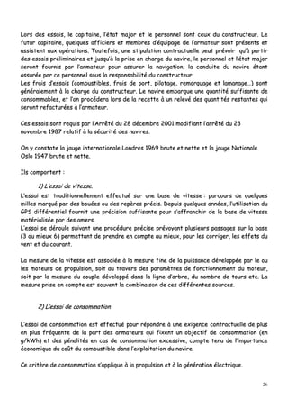 26
LLoorrss ddeess eessssaaiiss,, llee ccaappiittaaiinnee,, ll’’ééttaatt mmaajjoorr eett llee ppeerrssoonnnneell ssoonntt cceeuuxx dduu ccoonnssttrruucctteeuurr.. LLee
ffuuttuurr ccaappiittaaiinnee,, qquueellqquueess ooffffiicciieerrss eett mmeemmbbrreess dd’’ééqquuiippaaggee ddee ll’’aarrmmaatteeuurr ssoonntt pprréésseennttss eett
aassssiisstteenntt aauuxx ooppéérraattiioonnss.. TToouutteeffooiiss,, uunnee ssttiippuullaattiioonn ccoonnttrraaccttuueellllee ppeeuutt pprréévvooiirr qquu’’àà ppaarrttiirr
ddeess eessssaaiiss pprréélliimmiinnaaiirreess eett jjuussqquu’’àà llaa pprriissee eenn cchhaarrggee dduu nnaavviirree,, llee ppeerrssoonnnneell eett ll’’ééttaatt mmaajjoorr
sseerroonntt ffoouurrnniiss ppaarr ll’’aarrmmaatteeuurr ppoouurr aassssuurreerr llaa nnaavviiggaattiioonn,, llaa ccoonndduuiittee dduu nnaavviirree ééttaanntt
aassssuurrééee ppaarr ccee ppeerrssoonnnneell ssoouuss llaa rreessppoonnssaabbiilliittéé dduu ccoonnssttrruucctteeuurr..
LLeess ffrraaiiss dd’’eessssaaiiss ((ccoommbbuussttiibblleess,, ffrraaiiss ddee ppoorrtt,, ppiilloottaaggee,, rreemmoorrqquuaaggee eett llaammaannaaggee……)) ssoonntt
ggéénnéérraalleemmeenntt àà llaa cchhaarrggee dduu ccoonnssttrruucctteeuurr.. LLee nnaavviirree eemmbbaarrqquuee uunnee qquuaannttiittéé ssuuffffiissaannttee ddee
ccoonnssoommmmaabblleess,, eett ll’’oonn pprrooccééddeerraa lloorrss ddee llaa rreecceettttee àà uunn rreelleevvéé ddeess qquuaannttiittééss rreessttaanntteess qquuii
sseerroonntt rreeffaaccttuurrééeess àà ll’’aarrmmaatteeuurr..
CCeess eessssaaiiss ssoonntt rreeqquuiiss ppaarr ll’’AArrrrêêttéé dduu 2288 ddéécceemmbbrree 22000011 mmooddiiffiiaanntt ll’’aarrrrêêttéé dduu 2233
nnoovveemmbbrree 11998877 rreellaattiiff àà llaa ssééccuurriittéé ddeess nnaavviirreess..
OOnn yy ccoonnssttaattee llaa jjaauuggee iinntteerrnnaattiioonnaallee LLoonnddrreess 11996699 bbrruuttee eett nneettttee eett llaa jjaauuggee NNaattiioonnaallee
OOsslloo 11994477 bbrruuttee eett nneettttee..
IIllss ccoommppoorrtteenntt ::
11)) LL’’eessssaaii ddee vviitteessssee..
LL’’eessssaaii eesstt ttrraaddiittiioonnnneelllleemmeenntt eeffffeeccttuuéé ssuurr uunnee bbaassee ddee vviitteessssee :: ppaarrccoouurrss ddee qquueellqquueess
mmiilllleess mmaarrqquuéé ppaarr ddeess bboouuééeess oouu ddeess rreeppèèrreess pprréécciiss.. DDeeppuuiiss qquueellqquueess aannnnééeess,, ll’’uuttiilliissaattiioonn dduu
GGPPSS ddiifffféérreennttiieell ffoouurrnniitt uunnee pprréécciissiioonn ssuuffffiissaannttee ppoouurr ss’’aaffffrraanncchhiirr ddee llaa bbaassee ddee vviitteessssee
mmaattéérriiaalliissééee ppaarr ddeess aammeerrss..
LL’’eessssaaii ssee ddéérroouullee ssuuiivvaanntt uunnee pprrooccéédduurree pprréécciissee pprréévvooyyaanntt pplluussiieeuurrss ppaassssaaggeess ssuurr llaa bbaassee
((33 oouu mmiieeuuxx 66)) ppeerrmmeettttaanntt ddee pprreennddrree eenn ccoommppttee aauu mmiieeuuxx,, ppoouurr lleess ccoorrrriiggeerr,, lleess eeffffeettss dduu
vveenntt eett dduu ccoouurraanntt..
LLaa mmeessuurree ddee llaa vviitteessssee eesstt aassssoocciiééee àà llaa mmeessuurree ffiinnee ddee llaa ppuuiissssaannccee ddéévveellooppppééee ppaarr llee oouu
lleess mmootteeuurrss ddee pprrooppuullssiioonn,, ssooiitt aauu ttrraavveerrss ddeess ppaarraammèèttrreess ddee ffoonnccttiioonnnneemmeenntt dduu mmootteeuurr,,
ssooiitt ppaarr llaa mmeessuurree dduu ccoouuppllee ddéévveellooppppéé ddaannss llaa lliiggnnee dd’’aarrbbrree,, dduu nnoommbbrree ddee ttoouurrss eettcc.. LLaa
mmeessuurree pprriissee eenn ccoommppttee eesstt ssoouuvveenntt llaa ccoommbbiinnaaiissoonn ddee cceess ddiifffféérreenntteess ssoouurrcceess..
22)) LL’’eessssaaii ddee ccoonnssoommmmaattiioonn
LL’’eessssaaii ddee ccoonnssoommmmaattiioonn eesstt eeffffeeccttuuéé ppoouurr rrééppoonnddrree àà uunnee eexxiiggeennccee ccoonnttrraaccttuueellllee ddee pplluuss
eenn pplluuss ffrrééqquueennttee ddee llaa ppaarrtt ddeess aarrmmaatteeuurrss qquuii ffiixxeenntt uunn oobbjjeeccttiiff ddee ccoonnssoommmmaattiioonn ((eenn
gg//kkWWhh)) eett ddeess ppéénnaalliittééss eenn ccaass ddee ccoonnssoommmmaattiioonn eexxcceessssiivvee,, ccoommppttee tteennuu ddee ll’’iimmppoorrttaannccee
ééccoonnoommiiqquuee dduu ccooûûtt dduu ccoommbbuussttiibbllee ddaannss ll’’eexxppllooiittaattiioonn dduu nnaavviirree..
CCee ccrriittèèrree ddee ccoonnssoommmmaattiioonn ss’’aapppplliiqquuee àà llaa pprrooppuullssiioonn eett àà llaa ggéénnéérraattiioonn éélleeccttrriiqquuee..
 