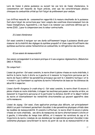 27
LLoorrss ddee ll’’eessssaaii àà pplleeiinnee ppuuiissssaannccee oouu ssuuiivvaanntt lleess ccaass lloorrss ddee ll’’eessssaaii dd’’eenndduurraannccee,, llaa
ccoonnssoommmmaattiioonn eesstt mmeessuurrééee ddee ffaaççoonn pprréécciissee,, aaiinnssii qquuee lleess ccaarraaccttéérriissttiiqquueess pphhyyssiiccoo
cchhiimmiiqquueess dduu ccoommbbuussttiibbllee uuttiilliisséé qquuii ffaaiitt ll’’oobbjjeett ddee pprrééllèèvveemmeenntt ppoouurr aannaallyyssee..
LLeess cchhiiffffrreess mmeessuurrééss ddee ccoonnssoommmmaattiioonn rraappppoorrttééss àà llaa mmeessuurree ssiimmuullttaannééee ddee llaa ppuuiissssaannccee
ffoonntt aalloorrss ll’’oobbjjeett ddee ccoorrrreeccttiioonnss ppoouurr tteenniirr ccoommppttee ddeess ccoonnddiittiioonnss dd’’eennvviirroonnnneemmeenntt lloorrss ddee
ll’’eessssaaii ((tteemmppéérraattuurree,, hhyyggrroommééttrriiee……)) ddee ffaaççoonn àà ssee rraammeenneerr aauuxx ccoonnddiittiioonnss ddééffiinniieess ppaarr llaa
nnoorrmmee ((IISSOO……..)) ppoouurr llaa ccoommppaarraaiissoonn aavveecc llaa vvaalleeuurr ccoonnttrraaccttuueellllee..
33)) LL’’eessssaaii dd’’eenndduurraannccee
CCeett eessssaaii ccoonnssiissttee àà nnaavviigguueerr ssuurr uunnee dduurrééee ssuuffffiissaammmmeenntt lloonngguuee àà ppuuiissssaannccee éélleevvééee ppoouurr
ss’’aassssuurreerr ddee llaa ssttaabbiilliittéé ddeess rrééggllaaggeess dduu ssyyssttèèmmee pprrooppuullssiiff eett dd’’uunnee ccaappaacciittéé ssuuffffiissaannttee ddeess
ssyyssttèèmmeess aauuxxiilliiaaiirreess ccoommmmee ll’’aalliimmeennttaattiioonn eenn ccoommbbuussttiibbllee,, llaa rrééffrriiggéérraattiioonn ddeess mmootteeuurrss..
44)) LLeess eessssaaiiss ddee mmaannœœuuvvrraabbiilliittéé
CCeess eessssaaiiss ccoorrrreessppoonnddeenntt àà uunn bbeessooiinn pprraattiiqquuee eett àà uunnee eexxiiggeennccee rréégglleemmeennttaaiirree.. ((RRééssoolluuttiioonn
IIMMOO AA 775511((1188))))
IIllss ccoommppoorrtteenntt ::
LL’’eessssaaii ddee ggiirraattiioonn :: CCeett eessssaaii ccoonnssiissttee,, llee nnaavviirree ééttaanntt àà pplleeiinnee vviitteessssee eenn rroouuttee ssttaabbiilliissééee,, àà
mmeettttrree llaa bbaarrrree ttoouuttee àà ddrrooiittee oouu àà ggaauucchhee eett àà mmeessuurreerr llaa ttrraajjeeccttooiirree ppaarrccoouurruuee ppaarr llee
nnaavviirree ddee ffaaççoonn àà ddééffiinniirr lleess ppaarraammèèttrreess pprriinncciippaauuxx qquuee ssoonntt llee «« ddiiaammèèttrree ttaaccttiiqquuee »» eett llee
«« ttrraannssiitt »»,, qquuii ffoouurrnniisssseenntt aauu ccaappiittaaiinnee dduu nnaavviirree ll’’iinnffoorrmmaattiioonn ddee bbaassee ssuurr lleess ddiissttaanncceess ddee
ssééccuurriittéé àà rreessppeecctteerr..
LL’’eessssaaii dd’’aarrrrêêtt dd’’uurrggeennccee ((«« ccrraasshh--ssttoopp »»)) :: CCeett eessssaaii ccoonnssiissttee,, llee nnaavviirree ééttaanntt llàà eennccoorree àà
pplleeiinnee vviitteessssee eenn rroouuttee ssttaabbiilliissééee,, àà ssttooppppeerr lleess mmaacchhiinneess ppuuiiss ppaasssseerr eenn mmaarrcchhee aarrrriièèrree,, eenn
mmeessuurraanntt llaa ttrraajjeeccttooiirree ppaarrccoouurruuee eett llaa ppaarrttiiccuulliieerr llaa ddiissttaannccee dd’’aarrrrêêtt eett llee ddééppoorrtt llaattéérraall
dduu nnaavviirree eett éévveennttuueelllleemmeenntt lleess iinnssttaabbiilliittééss ddiirreeccttiioonnnneelllleess qquuii ppeeuuvveenntt aappppaarraaîîttrree ddaannss
cceettttee mmaannœœuuvvrree..
LL’’eessssaaii ddee zziiggzzaagg :: CCeett eessssaaii,, dd’’uunnee aapppplliiccaattiioonn pprraattiiqquuee pplluuss ddéélliiccaattee,, eesstt pprriinncciippaalleemmeenntt
ddééddiiéé àà uunn ppoosstt--ttrraaiitteemmeenntt ppeerrmmeettttaanntt dd’’aaccccééddeerr àà ddeess ppaarraammèèttrreess pphhyyssiiqquueess uuttiilliissééss ddaannss
lleess mmooddèèlleess ddee mmaannooeeuuvvrraabbiilliittéé.. IIll ccoonnssiissttee àà eeffffeeccttuueerr,, llee nnaavviirree ééttaanntt llàà eennccoorree àà pplleeiinnee
vviitteessssee eenn rroouuttee ssttaabbiilliissééee,, uunnee sséérriiee ddee mmaannœœuuvvrreess ddee bbaarrrree aalltteerrnnaattiivveemmeenntt àà ddrrooiittee eett
àà ggaauucchhee,, àà iinntteerrvvaalllleess ddee tteemmppss bbiieenn ddééffiinniiss,, eett àà mmeessuurreerr lleess vvaarriiaattiioonnss ddee ccaapp eett llaa
ttrraajjeeccttooiirree dduu nnaavviirree.. LL’’aannaallyyssee ddee cceess ddoonnnnééeess ppaarr lleess ssppéécciiaalliisstteess ppeerrmmeett dd’’aaccccééddeerr àà ddeess
ccoonnssttaanntteess pphhyyssiiqquueess ccaarraaccttéérriissaanntt llee nnaavviirree dduu ppooiinntt ddee vvuuee ddee ssaa mmaannooeeuuvvrraabbiilliittéé eett ddee
 