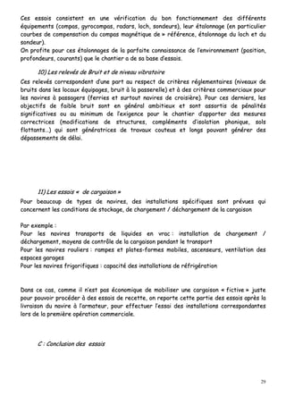 29
CCeess eessssaaiiss ccoonnssiisstteenntt eenn uunnee vvéérriiffiiccaattiioonn dduu bboonn ffoonnccttiioonnnneemmeenntt ddeess ddiifffféérreennttss
ééqquuiippeemmeennttss ((ccoommppaass,, ggyyrrooccoommppaass,, rraaddaarrss,, lloocchh,, ssoonnddeeuurrss)),, lleeuurr ééttaalloonnnnaaggee ((eenn ppaarrttiiccuulliieerr
ccoouurrbbeess ddee ccoommppeennssaattiioonn dduu ccoommppaass mmaaggnnééttiiqquuee ddee »» rrééfféérreennccee,, ééttaalloonnnnaaggee dduu lloocchh eett dduu
ssoonnddeeuurr))..
OOnn pprrooffiittee ppoouurr cceess ééttaalloonnnnaaggeess ddee llaa ppaarrffaaiittee ccoonnnnaaiissssaannccee ddee ll’’eennvviirroonnnneemmeenntt ((ppoossiittiioonn,,
pprrooffoonnddeeuurrss,, ccoouurraannttss)) qquuee llee cchhaannttiieerr aa ddee ssaa bbaassee dd’’eessssaaiiss..
1100)) LLeess rreelleevvééss ddee BBrruuiitt eett ddee nniivveeaauu vviibbrraattooiirree
CCeess rreelleevvééss ccoorrrreessppoonnddeenntt dd’’uunnee ppaarrtt aauu rreessppeecctt ddee ccrriittèèrreess rréégglleemmeennttaaiirreess ((nniivveeaauuxx ddee
bbrruuiittss ddaannss lleess llooccaauuxx ééqquuiippaaggeess,, bbrruuiitt àà llaa ppaasssseerreellllee)) eett àà ddeess ccrriittèèrreess ccoommmmeerrcciiaauuxx ppoouurr
lleess nnaavviirreess àà ppaassssaaggeerrss ((ffeerrrriieess eett ssuurrttoouutt nnaavviirreess ddee ccrrooiissiièèrree)).. PPoouurr cceess ddeerrnniieerrss,, lleess
oobbjjeeccttiiffss ddee ffaaiibbllee bbrruuiitt ssoonntt eenn ggéénnéérraall aammbbiittiieeuuxx eett ssoonntt aassssoorrttiiss ddee ppéénnaalliittééss
ssiiggnniiffiiccaattiivveess oouu aauu mmiinniimmuumm ddee ll’’eexxiiggeennccee ppoouurr llee cchhaannttiieerr dd’’aappppoorrtteerr ddeess mmeessuurreess
ccoorrrreeccttrriicceess ((mmooddiiffiiccaattiioonnss ddee ssttrruuccttuurreess,, ccoommpplléémmeennttss dd’’iissoollaattiioonn pphhoonniiqquuee,, ssoollss
fflloottttaannttss……)) qquuii ssoonntt ggéénnéérraattrriicceess ddee ttrraavvaauuxx ccoouutteeuuss eett lloonnggss ppoouuvvaanntt ggéénnéérreerr ddeess
ddééppaasssseemmeennttss ddee ddééllaaii..
1111)) LLeess eessssaaiiss «« ddee ccaarrggaaiissoonn »»
PPoouurr bbeeaauuccoouupp ddee ttyyppeess ddee nnaavviirreess,, ddeess iinnssttaallllaattiioonnss ssppéécciiffiiqquueess ssoonntt pprréévvuueess qquuii
ccoonncceerrnneenntt lleess ccoonnddiittiioonnss ddee ssttoocckkaaggee,, ddee cchhaarrggeemmeenntt // ddéécchhaarrggeemmeenntt ddee llaa ccaarrggaaiissoonn
PPaarr eexxeemmppllee ::
PPoouurr lleess nnaavviirreess ttrraannssppoorrttss ddee lliiqquuiiddeess eenn vvrraacc :: iinnssttaallllaattiioonn ddee cchhaarrggeemmeenntt //
ddéécchhaarrggeemmeenntt,, mmooyyeennss ddee ccoonnttrrôôllee ddee llaa ccaarrggaaiissoonn ppeennddaanntt llee ttrraannssppoorrtt
PPoouurr lleess nnaavviirreess rroouulliieerrss :: rraammppeess eett ppllaatteess--ffoorrmmeess mmoobbiilleess,, aasscceennsseeuurrss,, vveennttiillaattiioonn ddeess
eessppaacceess ggaarraaggeess
PPoouurr lleess nnaavviirreess ffrriiggoorriiffiiqquueess :: ccaappaacciittéé ddeess iinnssttaallllaattiioonnss ddee rrééffrriiggéérraattiioonn
DDaannss ccee ccaass,, ccoommmmee iill nn’’eesstt ppaass ééccoonnoommiiqquuee ddee mmoobbiilliisseerr uunnee ccaarrggaaiissoonn «« ffiiccttiivvee »» jjuussttee
ppoouurr ppoouuvvooiirr pprrooccééddeerr àà ddeess eessssaaiiss ddee rreecceettttee,, oonn rreeppoorrttee cceettttee ppaarrttiiee ddeess eessssaaiiss aapprrèèss llaa
lliivvrraaiissoonn dduu nnaavviirree àà ll’’aarrmmaatteeuurr,, ppoouurr eeffffeeccttuueerr ll’’eessssaaii ddeess iinnssttaallllaattiioonnss ccoorrrreessppoonnddaanntteess
lloorrss ddee llaa pprreemmiièèrree ooppéérraattiioonn ccoommmmeerrcciiaallee..
CC :: CCoonncclluussiioonn ddeess eessssaaiiss
 