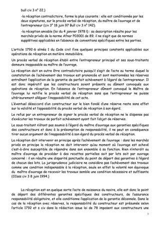 3
bbuullll cciivv 33 nn°° 2222..))
--llaa rréécceeppttiioonn ccoonnttrraaddiiccttooiirree,, ffoorrmmee llaa pplluuss ccoouurraannttee :: eellllee eesstt ccoonnddiittiioonnnnééee ppaarr lleess
ddeeuuxx ssiiggnnaattuurreess,, ssuurr llee pprrooccèèss vveerrbbaall ddee rréécceeppttiioonn,, dduu mmaaîîttrree ddee ll’’oouuvvrraaggee eett ddee
ll’’eennttrreepprreenneeuurr ((cciivv 33°° 1188 jjuuiinn 9977 BBuullll cciivv 33 nn°° 114422))..
--llaa rréécceeppttiioonn aammiiaabbllee ((llooii dduu 44 jjaannvviieerr 11997788 ll)) :: ssaa ddeessccrriippttiioonn rrééssuullttee ppoouurr lleess
mmaarrcchhééss pprriivvééss ddee llaa nnoorrmmee AAffnnoorr PP0033000011 ddee 8899;; iill nnee ss’’aaggiitt qquuee ddee nnoorrmmeess
ssuuppppllééttiivveess aapppplliiccaabblleess eenn ll’’aabbsseennccee ddee ccoonnvveennttiioonnss ssppéécciiffiiqquueess eennttrree lleess ppaarrttiieess..
LL’’aarrttiiccllee 11779922--66 aalliinnééaa 11 dduu CCooddee cciivviill ffiixxee qquueellqquueess pprriinncciippeess ccoonnssttaannttss aapppplliiccaabblleess aauuxx
ooppéérraattiioonnss ddee rréécceeppttiioonn eenn mmaattiièèrree iimmmmoobbiilliièèrree..
UUnn pprrooccèèss vveerrbbaall ddee rréécceeppttiioonn ééttaabbllii eennttrree ll’’eennttrreepprreenneeuurr pprriinncciippaall eett sseess ssoouuss--ttrraaiittaannttss
ddeemmeeuurree iinnooppppoossaabbllee aauu mmaaîîttrree ddee ll’’oouuvvrraaggee..
LLaa rréécceeppttiioonn ddooiitt eenn oouuttrree êêttrree ccoonnttrraaddiiccttooiirree ppuuiissqquu’’iill ss’’aaggiitt ddee ll’’aaccttee aauu tteerrmmee dduuqquueell llaa
ccoonnssttaattaattiioonn ddee ll’’aacchhèèvveemmeenntt ddeess ttrraavvaauuxx eesstt pprroonnoonnccééee eett ssoonntt mmeennttiioonnnnééeess lleess rréésseerrvveess
eennttrraaîînnaanntt ll’’aapppplliiccaattiioonn ddee llaa ggaarraannttiiee ddee ppaarrffaaiitt aacchhèèvveemmeenntt àà ll’’ééggaarrdd ddee ll’’eennttrreepprreenneeuurr.. IIll
eesstt ddoonncc iimmppéérraattiiff qquuee lleess ccoonnssttrruucctteeuurrss ssooiieenntt pprréésseennttss oouu ddûûmmeenntt ccoonnvvooqquuééss aauuxx
ooppéérraattiioonnss ddee rréécceeppttiioonn.. EEnn ll’’aabbsseennccee ddee ll’’eennttrreepprreenneeuurr ddûûmmeenntt ccoonnvvooqquuéé llee MMaaîîttrree ddee
ll’’oouuvvrraaggee lluuii nnoottiiffiiee llee pprrooccèèss vveerrbbaall ddee rréécceeppttiioonn ssaannss qquuee ll’’eennttrreepprreenneeuurr nnee ppuuiissssee
uullttéérriieeuurreemmeenntt aalllléégguueerr ll’’iinnooppppoossaabbiilliittéé ddee cceett aaccttee..
LL’’éévveennttuueell ddééssaaccccoorrdd dd’’uunn ccoonnssttrruucctteeuurr ssuurr llee bbiieenn ffoonnddéé dd’’uunnee rréésseerrvvee rreessttee ssaannss eeffffeett
ssuurr llaa vvaalliiddiittéé eett ll’’ooppppoossaabbiilliittéé dduu pprrooccèèss vveerrbbaall ddee rréécceeppttiioonn àà ssoonn ééggaarrdd..
LLee rreeffuuss ppaarr uunn eennttrreepprreenneeuurr ddee ssiiggnneerr llee pprrooccèèss vveerrbbaall ddee rréécceeppttiioonn nnee llee ddiissppeennssee ppaass
dd’’eexxééccuutteerr lleess ttrraavvaauuxx ddee ppaarrffaaiitt aacchhèèvveemmeenntt aayyaanntt ffaaiitt ll’’oobbjjeett ddee rréésseerrvveess..
LLee ssoouuss--ttrraaiittaanntt nn’’ééttaanntt ppaass ssoouummiiss àà ll’’ééggaarrdd dduu mmaaîîttrree dd’’oouuvvrraaggee aauuxx ggaarraannttiieess ssppéécciiffiiqquueess
ddeess ccoonnssttrruucctteeuurrss eett ddoonncc àà llaa pprrééssoommppttiioonn ddee rreessppoonnssaabbiilliittéé,, iill nnee ppeeuutt eenn ccoonnssééqquueennccee
ttiirreerr aauuccuunn aarrgguummeenntt ddee ll’’iinnooppppoossaabbiilliittéé àà ssoonn ééggaarrdd dduu pprrooccèèss vveerrbbaall ddee rréécceeppttiioonn..
LLaa rréécceeppttiioonn ddooiitt iinntteerrvveenniirr eenn pprriinncciippee aapprrèèss ll’’aacchhèèvveemmeenntt ddee ll’’oouuvvrraaggee :: ddaannss lleess mmaarrcchhééss
pprriivvééss eenn pprriinncciippee llaa rréécceeppttiioonn nnee ddooiitt iinntteerrvveenniirr qquu’’aauu mmoommeenntt ooùù ll’’oouuvvrraaggee eesstt aacchheevvéé
cc’’eesstt--àà--ddiirree ssuusscceeppttiibbllee ddee rrééppoonnddrree ddaannss ssoonn eennsseemmbbllee àà ssaa ffoonnccttiioonn.. RRiieenn nn’’iinntteerrddiitt aauu
mmaaîîttrree dd’’oouuvvrraaggee ddee pprrooccééddeerr àà ddeess rreecceetttteess ppaarrttiieelllleess ssooiitt ppaarr lloottss ssooiitt ppaarr oouuvvrraaggee
ccoonncceerrnnéé :: iill eenn rrééssuullttee uunnee ddiissppaarriittéé ppoonnccttuueellllee dduu ppooiinntt ddee ddééppaarrtt ddeess ggaarraannttiieess àà ll’’ééggaarrdd
ddee cchhaaccuunn ddeess lloottss.. LLaa jjuurriisspprruuddeennccee jjuuddiicciiaaiirree nnee ccoonnssiiddèèrree ppaass ll’’aacchhèèvveemmeenntt ddeess ttrraavvaauuxx
ccoommmmee uunnee ccoonnddiittiioonn iinnddiissppeennssaabbllee àà llaa rréécceeppttiioonn,, sseeuullee eenn eeffffeett llaa vvoolloonnttéé nnoonn ééqquuiivvooqquuee
dduu mmaaîîttrree dd’’oouuvvrraaggee ddee rreecceevvooiirr lleess ttrraavvaauuxx sseemmbbllee uunnee ccoonnddiittiioonn nnéécceessssaaiirree eett ssuuffffiissaannttee
((CCCCaassss cciivv 33 88 jjuuiinn 11999944..))
LLaa rréécceeppttiioonn eesstt eenn qquueellqquuee ssoorrttee ll’’aaccttee ddee nnaaiissssaannccee dduu nnaavviirree,, eellllee eesstt ddoonncc llee ppooiinntt
ddee ddééppaarrtt ddeess ddiifffféérreenntteess ggaarraannttiieess ssppéécciiffiiqquueess ddeess ccoonnssttrruucctteeuurrss,, ddee ll’’aassssuurraannccee
rreessppoonnssaabbiilliittéé oobblliiggaattooiirree,, eett eellllee ccoonnddiittiioonnnnee ll’’aapppplliiccaattiioonn ddee llaa ggaarraannttiiee ddéécceennnnaallee.. DDaannss llee
ccaass ddee llaa rréécceeppttiioonn aavveecc rréésseerrvveess,, llaa rreessppoonnssaabbiilliittéé dduu ccoonnssttrruucctteeuurr eesstt pprrééssuummééee sseelloonn
ll’’aarrttiiccllee 11779922 eett ss cciivv ddaannss llaa rrééddaaccttiioonn iissssuuee llooii ddee 7788 iimmppoosseenntt aauuxx ccoonnssttrruucctteeuurrss uunnee
 