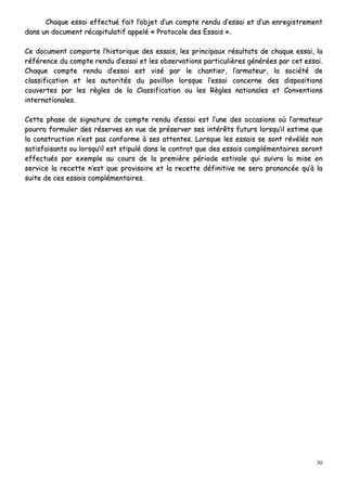 30
CChhaaqquuee eessssaaii eeffffeeccttuuéé ffaaiitt ll’’oobbjjeett dd’’uunn ccoommppttee rreenndduu dd’’eessssaaii eett dd’’uunn eennrreeggiissttrreemmeenntt
ddaannss uunn ddooccuummeenntt rrééccaappiittuullaattiiff aappppeelléé «« PPrroottooccoollee ddeess EEssssaaiiss »»..
CCee ddooccuummeenntt ccoommppoorrttee ll’’hhiissttoorriiqquuee ddeess eessssaaiiss,, lleess pprriinncciippaauuxx rrééssuullttaattss ddee cchhaaqquuee eessssaaii,, llaa
rrééfféérreennccee dduu ccoommppttee rreenndduu dd’’eessssaaii eett lleess oobbsseerrvvaattiioonnss ppaarrttiiccuulliièèrreess ggéénnéérrééeess ppaarr cceett eessssaaii..
CChhaaqquuee ccoommppttee rreenndduu dd’’eessssaaii eesstt vviisséé ppaarr llee cchhaannttiieerr,, ll’’aarrmmaatteeuurr,, llaa ssoocciiééttéé ddee
ccllaassssiiffiiccaattiioonn eett lleess aauuttoorriittééss dduu ppaavviilllloonn lloorrssqquuee ll’’eessssaaii ccoonncceerrnnee ddeess ddiissppoossiittiioonnss
ccoouuvveerrtteess ppaarr lleess rrèègglleess ddee llaa CCllaassssiiffiiccaattiioonn oouu lleess RRèègglleess nnaattiioonnaalleess eett CCoonnvveennttiioonnss
iinntteerrnnaattiioonnaalleess..
CCeettttee pphhaassee ddee ssiiggnnaattuurree ddee ccoommppttee rreenndduu dd’’eessssaaii eesstt ll’’uunnee ddeess ooccccaassiioonnss ooùù ll’’aarrmmaatteeuurr
ppoouurrrraa ffoorrmmuulleerr ddeess rréésseerrvveess eenn vvuuee ddee pprréésseerrvveerr sseess iinnttéérrêêttss ffuuttuurrss lloorrssqquu’’iill eessttiimmee qquuee
llaa ccoonnssttrruuccttiioonn nn’’eesstt ppaass ccoonnffoorrmmee àà sseess aatttteenntteess.. LLoorrssqquuee lleess eessssaaiiss ssee ssoonntt rréévvééllééss nnoonn
ssaattiissffaaiissaannttss oouu lloorrssqquu’’iill eesstt ssttiippuulléé ddaannss llee ccoonnttrraatt qquuee ddeess eessssaaiiss ccoommpplléémmeennttaaiirreess sseerroonntt
eeffffeeccttuuééss ppaarr eexxeemmppllee aauu ccoouurrss ddee llaa pprreemmiièèrree ppéérriiooddee eessttiivvaallee qquuii ssuuiivvrraa llaa mmiissee eenn
sseerrvviiccee llaa rreecceettttee nn’’eesstt qquuee pprroovviissooiirree eett llaa rreecceettttee ddééffiinniittiivvee nnee sseerraa pprroonnoonnccééee qquu’’àà llaa
ssuuiittee ddee cceess eessssaaiiss ccoommpplléémmeennttaaiirreess..
 