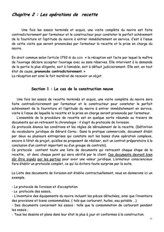 31
CChhaappiittrree 22 :: LLeess ooppéérraattiioonnss ddee rreecceettttee
UUnnee ffooiiss lleess eessssaaiiss tteerrmmiinnééss eett aaccqquuiiss,, uunnee vviissiittee ccoommppllèèttee dduu nnaavviirree eesstt ffaaiittee
ccoonnttrraaddiiccttooiirreemmeenntt ppaarr ll’’aarrmmaatteeuurr eett llee ccoonnssttrruucctteeuurr ppoouurr ccoonnssttaatteerr llee ppaarrffaaiitt aacchhèèvveemmeenntt
ddee llaa ffoouurrnniittuurree eett ll’’aappttiittuuddee dduu nnaavviirree àà eennttrreerr iimmmmééddiiaatteemmeenntt eenn sseerrvviiccee.. CC’’eesstt àà ll’’iissssuuee
ddee cceettttee vviissiittee qquuee sseerroonntt pprroonnoonnccééeess ppaarr ll’’aarrmmaatteeuurr llaa rreecceettttee eett llaa pprriissee eenn cchhaarrggee dduu
nnaavviirree..
EEnn ddrrooiitt ccoommmmuunn sseelloonn ll’’aarrttiiccllee 11779922--66 dduu cccciivv «« llaa rréécceeppttiioonn eesstt ll’’aaccttee ppaarr lleeqquueell llee mmaaîîttrree
ddee ll’’oouuvvrraaggee ddééccllaarree aacccceepptteerr ll’’oouuvvrraaggee aavveecc oouu ssaannss rréésseerrvveess.. EEllllee iinntteerrvviieenntt àà llaa ddeemmaannddee
ddee llaa ppaarrttiiee llaa pplluuss ddiilliiggeennttee,, ssooiitt àà ll’’aammiiaabbllee,, ssooiitt àà ddééffaauutt jjuuddiicciiaaiirreemmeenntt.. EEllllee eesstt,, eenn ttoouutt
ééttaatt ddee ccaauussee,, pprroonnoonnccééee ccoonnttrraaddiiccttooiirreemmeenntt.. »»
LLaa rréécceeppttiioonn eesstt aaiinnssii llee ffaaiitt mmaattéérriieell ddee rreecceevvooiirr uunn oobbjjeett..
SSeeccttiioonn 11 :: LLee ccaass ddee llaa ccoonnssttrruuccttiioonn nneeuuvvee
UUnnee ffooiiss lleess eessssaaiiss ddee rreecceettttee tteerrmmiinnééss eett aaccqquuiiss,, uunnee vviissiittee ccoommppllèèttee dduu nnaavviirree sseerraa
ffaaiittee ccoonnttrraaddiiccttooiirreemmeenntt ppaarr ll’’aarrmmaatteeuurr eett llee ccoonnssttrruucctteeuurr ppoouurr ccoonnssttaatteerr llee ppaarrffaaiitt
aacchhèèvveemmeenntt ddee llaa ffoouurrnniittuurree eett ll’’aappttiittuuddee dduu nnaavviirree àà eennttrreerr iimmmmééddiiaatteemmeenntt eenn sseerrvviiccee,,
vviissiittee àà ll’’iissssuuee ddee llaaqquueellllee llaa rreecceettttee eett llaa pprriissee eenn cchhaarrggee sseerroonntt pprroonnoonnccééee ppaarr ll’’aarrmmaatteeuurr..
LL’’eennsseemmbbllee ddee llaa pprrooccéédduurree ddee rreecceettttee eesstt eenn qquueellqquuee ssoorrttee rrééssuummééee aauu ttrraavveerrss ddee
ddooccuummeennttss qquuii eenn rreettrraacceenntt llaa cchhrroonnoollooggiiee :: iill ss’’aaggiitt dduu pprroottooccoollee ddee lliivvrraaiissoonn..
CCee pprroottooccoollee éénnoonnccee lleess ccoonnddiittiioonnss eett lleess rrèègglleess ddee ddéérroouulleemmeenntt ddee llaa rreecceettttee.. ((DDééffiinniittiioonn
dduu vvooccaabbuullaaiirree jjuurriiddiiqquuee ddee GGéérraarrdd CCoorrnnuu :: DDaannss llaa pprraattiiqquuee ccoommmmeerrcciiaallee,, ddooccuummeenntt ééttaabbllii
ppaarr ddeeuuxx oouu pplluussiieeuurrss eennttrreepprriisseess qquuii ccoonnssttaattee ssooiitt lleess bbaasseess dd’’uunnee ooppéérraattiioonn ccoommpplleexxee,,
eennccoorree àà ll’’ééttaatt ddee pprroojjeett,, qquu’’eelllleess ssee pprrooppoosseenntt ddee rrééaalliisseerr,, ssooiitt uunn ccoonnttrraatt pprrééppaarraattooiirree àà llaa
ccoonncclluussiioonn dd’’uunn ccoonnttrraatt iimmppoorrttaanntt oouu dd’’uunn ggrroouuppee ddee ccoonnttrraattss))..
CCee pprroottooccoollee ccoonnttiieenntt ttoouuttee uunnee lliissttee ddee ddooccuummeennttss qquuii rreettrraacceenntt cchhaaqquuee ééttaappee ddee llaa
rreecceettttee,, eett ddoonncc cchhaaqquuee ppooiinntt qquuii sseerraa vvéérriiffiiéé ppaarr llee cclliieenntt.. CCeess ddooccuummeennttss ddeevvrroonntt bbiieenn
ssûûrr êêttrree ssiiggnnééss ppaarr lleess ppaarrttiieess ppoouurr aavvooiirr uunnee vvaalleeuurr jjuurriiddiiqquuee.. LL’’aarrmmaatteeuurr ccoonnsscciieenncciieeuuxx
ffeerraa ééttaabblliirr uunn pprroottooccoollee ccoommpplleett,, ccee qquuii lluuii éévviitteerraa ttoouuttee ssuurrpprriissee ppaarr llaa ssuuiittee..
LLaa LLiissttee ddeess ddooccuummeennttss ddee lliivvrraaiissoonn eesstt ééttaabblliiee ccoonnttrraaccttuueelllleemmeenntt,, nnoouuss eenn ddoonnnneerroonnss iiccii uunn
eexxeemmppllee..
-- LLee pprroottooccoollee ddee lliivvrraaiissoonn eett dd’’aacccceeppttaattiioonn
-- LLee pprroottooccoollee ddeess eessssaaiiss,,
-- LL’’iinnvveennttaaiirree ddeess ééqquuiippeemmeennttss dduu nnaavviirree iinncclluuaanntt lleess ppiièècceess ddééttaacchhééeess,, aaiinnssii qquuee ll’’iinnvveennttaaiirree
ddeess pprroovviissiioonnss eett bbiieennss ccoonnssoommmmaabblleess,, (( tteellss qquuee ccaarrbbuurraanntt,, hhuuiilleess,, eeaauu ppoottaabbllee ……))
-- DDeess ddooccuummeennttss ccoonncceerrnnaanntt lleess eessssaaiiss :: tteellllee qquuee llaa ccoonnssoommmmaattiioonn ddee ccaarrbbuurraanntt ppeennddaanntt
lleess eessssaaiiss ;;
-- TToouuss lleess ddeessssiinnss eett ppllaannss ddaannss lleeuurr ééttaatt llee pplluuss àà jjoouurr eett ccoonnffoorrmmeess àà llaa ccoonnssttrruuccttiioonn..
 