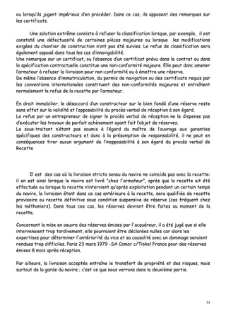 34
oouu lloorrssqquu’’iillss jjuuggeenntt iimmppéérriieeuuxx dd’’eenn pprrooccééddeerr.. DDaannss ccee ccaass,, iillss aappppoosseenntt ddeess rreemmaarrqquueess ssuurr
lleess cceerrttiiffiiccaattss..
UUnnee ssoolluuttiioonn eexxttrrêêmmee ccoonnssiissttee àà rreeffuusseerr llaa ccllaassssiiffiiccaattiioonn lloorrssqquuee,, ppaarr eexxeemmppllee,, iill eesstt
ccoonnssttaattéé uunnee ddééffeeccttuuoossiittéé ddee cceerrttaaiinneess ppiièècceess mmaajjeeuurreess oouu lloorrssqquuee lleess mmooddiiffiiccaattiioonnss
eexxiiggééeess dduu cchhaannttiieerr ddee ccoonnssttrruuccttiioonn nn’’oonntt ppaass ééttéé ssuuiivviieess.. LLee rreeffuuss ddee ccllaassssiiffiiccaattiioonn sseerraa
ééggaalleemmeenntt ooppppoosséé ddaannss ttoouuss lleess ccaass dd’’iinnnnaavviiggaabbiilliittéé..
UUnnee rreemmaarrqquuee ssuurr uunn cceerrttiiffiiccaatt,, oouu ll’’aabbsseennccee dd’’uunn cceerrttiiffiiccaatt pprréévvuu ddaannss llee ccoonnttrraatt oouu ddaannss
llaa ssppéécciiffiiccaattiioonn ccoonnttrraaccttuueellllee ccoonnssttiittuuee uunnee nnoonn--ccoonnffoorrmmiittéé mmaajjeeuurree.. EEllllee ppeeuutt ddoonncc aammeenneerr
ll’’aarrmmaatteeuurr àà rreeffuusseerr llaa lliivvrraaiissoonn ppoouurr nnoonn--ccoonnffoorrmmiittéé oouu àà éémmeettttrree uunnee rréésseerrvvee..
DDee mmêêmmee ll’’aabbsseennccee dd’’iimmmmaattrriiccuullaattiioonn,, dduu ppeerrmmiiss ddee nnaavviiggaattiioonn oouu ddeess cceerrttiiffiiccaattss rreeqquuiiss ppaarr
lleess ccoonnvveennttiioonnss iinntteerrnnaattiioonnaalleess ccoonnssttiittuueenntt ddeess nnoonn--ccoonnffoorrmmiittééss mmaajjeeuurreess eett eennttrraaîînneenntt
nnoorrmmaalleemmeenntt llee rreeffuuss ddee llaa rreecceettttee ppaarr ll’’aarrmmaatteeuurr..
EEnn ddrrooiitt iimmmmoobbiilliieerr,, llee ddééssaaccccoorrdd dd’’uunn ccoonnssttrruucctteeuurr ssuurr llee bbiieenn ffoonnddéé dd’’uunnee rréésseerrvvee rreessttee
ssaannss eeffffeett ssuurr llaa vvaalliiddiittéé eett ll’’ooppppoossaabbiilliittéé dduu pprrooccèèss vveerrbbaall ddee rréécceeppttiioonn àà ssoonn ééggaarrdd..
LLee rreeffuuss ppaarr uunn eennttrreepprreenneeuurr ddee ssiiggnneerr llee pprrooccèèss vveerrbbaall ddee rréécceeppttiioonn nnee llee ddiissppeennssee ppaass
dd’’eexxééccuutteerr lleess ttrraavvaauuxx ddee ppaarrffaaiitt aacchhèèvveemmeenntt aayyaanntt ffaaiitt ll’’oobbjjeett ddee rréésseerrvveess..
LLee ssoouuss--ttrraaiittaanntt nn’’ééttaanntt ppaass ssoouummiiss àà ll’’ééggaarrdd dduu mmaaîîttrree ddee ll’’oouuvvrraaggee aauuxx ggaarraannttiieess
ssppéécciiffiiqquueess ddeess ccoonnssttrruucctteeuurrss eett ddoonncc àà llaa pprrééssoommppttiioonn ddee rreessppoonnssaabbiilliittéé,, iill nnee ppeeuutt eenn
ccoonnssééqquueenncceess ttiirreerr aauuccuunn aarrgguummeenntt ddee ll’’iinnooppppoossaabbiilliittéé àà ssoonn ééggaarrdd dduu pprrooccèèss vveerrbbaall ddee
RReecceettttee
IIll eesstt ddeess ccaass ooùù llaa lliivvrraaiissoonn ssttrriiccttoo sseennssuu dduu nnaavviirree nnee ccooïïnncciiddee ppaass aavveecc llaa rreecceettttee::
iill eenn eesstt aaiinnssii lloorrssqquuee llee nnaavviirree eesstt lliivvrréé ""cchheezz ll''aarrmmaatteeuurr"",, aapprrèèss qquuee llaa rreecceettttee aaiitt ééttéé
eeffffeeccttuuééee oouu lloorrssqquuee llaa rreecceettttee nn’’iinntteerrvviieenntt qquu’’aapprrèèss eexxppllooiittaattiioonn ppeennddaanntt uunn cceerrttaaiinn tteemmppss
dduu nnaavviirree,, llaa lliivvrraaiissoonn ééttaanntt ddaannss ccee ccaass aannttéérriieeuurree àà llaa rreecceettttee,, sseerraa qquuaalliiffiiééee ddee rreecceettttee
pprroovviissooiirree oouu rreecceettttee ddééffiinniittiivvee ssoouuss ccoonnddiittiioonn ssuussppeennssiivvee ddee rréésseerrvvee ((ccaass ffrrééqquueenntt cchheezz
lleess mméétthhaanniieerrss)).. DDaannss ttoouuss cceess ccaass,, lleess rréésseerrvveess ddeevvrroonntt êêttrree ffaaiitteess aauu mmoommeenntt ddee llaa
rreecceettttee..
CCoonncceerrnnaanntt llaa mmiissee eenn ooeeuuvvrree ddeess rréésseerrvveess éémmiisseess ppaarr ll''aaccqquuéérreeuurr,, iill aa ééttéé jjuuggéé qquuee ssii eellllee
iinntteerrvveennaaiieenntt ttrroopp ttaarrddiivveemmeenntt,, eellllee ppoouurrrraaiieenntt êêttrree ddééccllaarrééeess nnuulllleess ccaarr aalloorrss lleess
eexxppeerrttiisseess ppoouurr ddéétteerrmmiinneerr ll''aannttéérriioorriittéé dduu vviiccee eett ssaa ccaauussaalliittéé aavveecc uunn ddoommmmaaggee sseerraaiieenntt
rreenndduueess ttrroopp ddiiffffiicciilleess.. PPaarriiss 2233 mmaarrss 11997799 --SSAA CCoommoorr cc//TTiiookkooll FFrraannccee ppoouurr ddeess rréésseerrvveess
éémmiisseess 88 mmooiiss aapprrèèss rréécceeppttiioonn..
PPaarr aaiilllleeuurrss,, llaa lliivvrraaiissoonn aacccceeppttééee eennttrraaîînnee llee ttrraannssffeerrtt ddee pprroopprriiééttéé eett ddeess rriissqquueess,, mmaaiiss
ssuurrttoouutt ddee llaa ggaarrddee dduu nnaavviirree ;; cc’’eesstt ccee qquuee nnoouuss vveerrrroonnss ddaannss llaa ddeeuuxxiièèmmee ppaarrttiiee..
 
