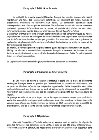 36
PPaarraaggrraapphhee 11 PPuubblliicciittéé ddee llaa vveennttee
LLaa ppuubblliicciittéé ddee llaa vveennttee pprreenndd ddiifffféérreenntteess ffoorrmmeess.. LLeess ccoouurrttiieerrss ccoonncceerrnnééss ttiisssseenntt
rraappiiddeemmeenntt uunnee ttooiillee ddeess aaccqquuéérreeuurrss ppootteennttiieellss,, lleess iinnffoorrmmaanntt ppaarr ttéélleexx,, mmaaiill……ddee llaa
ddiissppoonniibbiilliittéé éévveennttuueellllee oouu ddééffiinniittiivvee dd’’uunn nnaavviirree.. IIllss ccoonnttaacctteenntt ééggaalleemmeenntt lleeuurrss
ccoorrrreessppoonnddaannttss ssuurr dd’’aauuttrreess ppllaacceess mmaarriittiimmeess.. IIllss pprrééppaarreenntt eett ffoonntt cciirrccuulleerr uunn ddooccuummeenntt
ccoonntteennaanntt qquueellqquueess iinnffoorrmmaattiioonnss ssuurr llee nnaavviirree eett ppaarrffooiiss ddeess pphhoottooss oouu ddeess ppllaannss,,
iinnffoorrmmaattiioonnss ggllaannééeess aauupprrèèss ddeess pprroopprriiééttaaiirreess oouu dduu LLllooyydd’’ss RReeggiisstteerr ooff sshhiippss..
LL’’aaccqquuéérreeuurr éévveennttuueell ppeeuutt aaiinnssii éévvaalluueerr aapppprrooxxiimmaattiivveemmeenntt lleess ccaarraaccttéérriissttiiqquueess dduu nnaavviirree..
CCeeppeennddaanntt lleess ccoouurrttiieerrss ssee pprroottèèggeenntt ddee ffuuttuurreess rrééccllaammaattiioonnss eenn pprréécciissaanntt ppaarr ddeess ccllaauusseess
qquuee lleess iinnffoorrmmaattiioonnss ddoonnnnééeess nnee ssoonntt ppaass ggaarraannttiieess.. IIll aa aappppaarrttiieenntt aaiinnssii aauuxx aaccqquuéérreeuurrss ddee
rreecchheerrcchheerr ddee pplluuss aammpplleess iinnffoorrmmaattiioonnss eett dd’’oobbtteenniirr ll’’aauuttoorriissaattiioonn ddee vviissiitteerr llee nnaavviirree eett ddee
ffaaiirree ddeess ccooppiieess ddeess ppllaannss..
EEnn FFrraannccee,, llaa vveennttee nnee pprroodduuiitt sseess pplleeiinnss eeffffeettss qquu’’uunnee ffooiiss ooppéérrééee llaa mmuuttaattiioonn eenn ddoouuaannee..
IIll ss’’aaggiitt ddee vvéérriiffiieerr llaa nnaattiioonnaalliittéé ddeess aaccqquuéérreeuurrss ffrraannççaaiiss,, llee rreecceevveeuurr ddeess ddoouuaanneess rreeccttiiffiiee
llaa ffiicchhee mmaattrriiccuullee dduu nnaavviirree ccoonncceerrnnéé àà llaa ddeemmaannddee ddee ll’’aaccqquuéérreeuurr.. CCeettttee ffoorrmmaalliittéé pprroodduuiitt
lleess eeffffeettss dd’’uunnee ttrraannssccrriippttiioonn
LLaa CCooppiiee ddeess ttiittrreess ddee ssééccuurriittéé àà jjoouurr ppoouurr llee nnaavviirree dd’’ooccccaassiioonn eesstt ddeemmaannddéé..
PPaarraaggrraapphhee 22 LL’’éévvaalluuaattiioonn ddee ll’’ééttaatt dduu nnaavviirree
SSii uunnee vveennttee ddee nnaavviirree dd’’ooccccaassiioonn ss’’eeffffeeccttuuee dd’’aabboorrdd ssuurr llaa bbaassee ddee ddooccuummeennttss
tteecchhnniiqquueess éécchhaannggééss eennttrree lleess ppaarrttiieess,, ppaarr ll’’iinntteerrmmééddiiaaiirree dduu ccoouurrttiieerr oouu ddiirreecctteemmeenntt,, eellllee
nnee ppeeuutt ssee ffiinnaalliisseerr qquu’’aapprrèèss uunnee iinnssppeeccttiioonn aapppprrooffoonnddiiee.. CCeettttee iinnssppeeccttiioonn sseerraa ffaaiittee
ccoonnttrraaddiiccttooiirreemmeenntt ppaarr lleess ppaarrttiieess aauu ppoorrtt ooùù ss’’eeffffeeccttuuee llee cchhaannggeemmeenntt ddee pprroopprriiééttéé dduu
nnaavviirree ((bbiieenn qquuee ll’’oonn rreennccoonnttrree ddeess ccaass ddee cchhaannggeemmeenntt ddee pprroopprriiééttéé dd’’uunn nnaavviirree eenn ccoouurrss ddee
vvooyyaaggee))
LLee ppaassssaaggee eenn ccaallee ssèècchhee ppoouurr iinnssppeeccttiioonn ddee llaa ccooqquuee eesstt ssoouuvveenntt rreeqquuiiss ppoouurr ppaarrffaaiirree llaa
vveennttee.. PPaarr eexxeemmppllee llaa vveennttee ppeeuutt aavvooiirr eeuu lliieeuu mmaaiiss ssoouuss rréésseerrvveess ddee cceettttee iinnssppeeccttiioonn,, eett llee
vveennddeeuurr sseerraa cchhaarrggéé ddeess ffrraaiiss éévveennttuueellss ddee rreemmiissee eenn ééttaatt ((aacccceeppttaattiioonn ppaarr llaa ssoocciiééttéé ddee
ccllaassssiiffiiccaattiioonn)) lloorrss ddee llaa vviissiittee eenn ccaallee ssèècchhee pprrooggrraammmmééee àà llaa pprreemmiièèrree ooccccaassiioonn..
PPaarraaggrraapphhee 33 NNééggoocciiaattiioonnss..
UUnnee ffooiiss ll’’iinnssppeeccttiioonn eeffffeeccttuuééee,, aacchheetteeuurr eett vveennddeeuurr ssoonntt eenn ppoossiittiioonn ddee nnééggoocciieerr llee
pprriixx,, lleess tteerrmmeess eett lleess ccoonnddiittiioonnss ddee llaa vveennttee,, ssii cceellaa nn’’aa ppaass ééttéé pprréévvuu aannttéérriieeuurreemmeenntt..
TToouutt ccoommmmee eenn ddrrooiitt ccoommmmuunn,, lleess nnééggoocciiaattiioonnss ddéébbuutteenntt aavveecc ll’’ooffffrree dd’’uunn aaccqquuéérreeuurr ddaannss
 