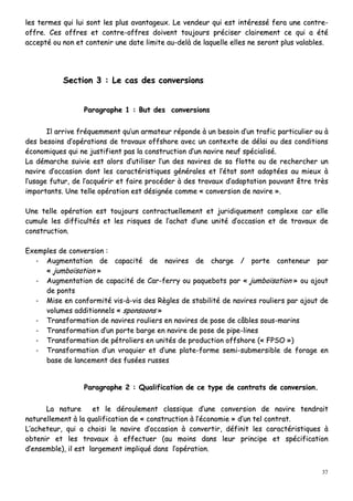 37
lleess tteerrmmeess qquuii lluuii ssoonntt lleess pplluuss aavvaannttaaggeeuuxx.. LLee vveennddeeuurr qquuii eesstt iinnttéérreesssséé ffeerraa uunnee ccoonnttrree--
ooffffrree.. CCeess ooffffrreess eett ccoonnttrree--ooffffrreess ddooiivveenntt ttoouujjoouurrss pprréécciisseerr ccllaaiirreemmeenntt ccee qquuii aa ééttéé
aacccceeppttéé oouu nnoonn eett ccoonntteenniirr uunnee ddaattee lliimmiittee aauu--ddeellàà ddee llaaqquueellllee eelllleess nnee sseerroonntt pplluuss vvaallaabblleess..
SSeeccttiioonn 33 :: LLee ccaass ddeess ccoonnvveerrssiioonnss
PPaarraaggrraapphhee 11 :: BBuutt ddeess ccoonnvveerrssiioonnss
IIll aarrrriivvee ffrrééqquueemmmmeenntt qquu’’uunn aarrmmaatteeuurr rrééppoonnddee àà uunn bbeessooiinn dd’’uunn ttrraaffiicc ppaarrttiiccuulliieerr oouu àà
ddeess bbeessooiinnss dd’’ooppéérraattiioonnss ddee ttrraavvaauuxx ooffffsshhoorree aavveecc uunn ccoonntteexxttee ddee ddééllaaii oouu ddeess ccoonnddiittiioonnss
ééccoonnoommiiqquueess qquuii nnee jjuussttiiffiieenntt ppaass llaa ccoonnssttrruuccttiioonn dd’’uunn nnaavviirree nneeuuff ssppéécciiaalliisséé..
LLaa ddéémmaarrcchhee ssuuiivviiee eesstt aalloorrss dd’’uuttiilliisseerr ll’’uunn ddeess nnaavviirreess ddee ssaa fflloottttee oouu ddee rreecchheerrcchheerr uunn
nnaavviirree dd’’ooccccaassiioonn ddoonntt lleess ccaarraaccttéérriissttiiqquueess ggéénnéérraalleess eett ll’’ééttaatt ssoonntt aaddaappttééeess aauu mmiieeuuxx àà
ll’’uussaaggee ffuuttuurr,, ddee ll’’aaccqquuéérriirr eett ffaaiirree pprrooccééddeerr àà ddeess ttrraavvaauuxx dd’’aaddaappttaattiioonn ppoouuvvaanntt êêttrree ttrrèèss
iimmppoorrttaannttss.. UUnnee tteellllee ooppéérraattiioonn eesstt ddééssiiggnnééee ccoommmmee «« ccoonnvveerrssiioonn ddee nnaavviirree »»..
UUnnee tteellllee ooppéérraattiioonn eesstt ttoouujjoouurrss ccoonnttrraaccttuueelllleemmeenntt eett jjuurriiddiiqquueemmeenntt ccoommpplleexxee ccaarr eellllee
ccuummuullee lleess ddiiffffiiccuullttééss eett lleess rriissqquueess ddee ll’’aacchhaatt dd’’uunnee uunniittéé dd’’ooccccaassiioonn eett ddee ttrraavvaauuxx ddee
ccoonnssttrruuccttiioonn..
EExxeemmpplleess ddee ccoonnvveerrssiioonn ::
-- AAuuggmmeennttaattiioonn ddee ccaappaacciittéé ddee nnaavviirreess ddee cchhaarrggee // ppoorrttee ccoonntteenneeuurr ppaarr
«« jjuummbbooïïssaattiioonn »»
-- AAuuggmmeennttaattiioonn ddee ccaappaacciittéé ddee CCaarr--ffeerrrryy oouu ppaaqquueebboottss ppaarr «« jjuummbbooïïssaattiioonn »» oouu aajjoouutt
ddee ppoonnttss
-- MMiissee eenn ccoonnffoorrmmiittéé vviiss--àà--vviiss ddeess RRèègglleess ddee ssttaabbiilliittéé ddee nnaavviirreess rroouulliieerrss ppaarr aajjoouutt ddee
vvoolluummeess aaddddiittiioonnnneellss «« ssppoonnssoooonnss »»
-- TTrraannssffoorrmmaattiioonn ddee nnaavviirreess rroouulliieerrss eenn nnaavviirreess ddee ppoossee ddee ccââbblleess ssoouuss--mmaarriinnss
-- TTrraannssffoorrmmaattiioonn dd’’uunn ppoorrttee bbaarrggee eenn nnaavviirree ddee ppoossee ddee ppiippee--lliinneess
-- TTrraannssffoorrmmaattiioonn ddee ppééttrroolliieerrss eenn uunniittééss ddee pprroodduuccttiioonn ooffffsshhoorree ((«« FFPPSSOO »»))
-- TTrraannssffoorrmmaattiioonn dd’’uunn vvrraaqquuiieerr eett dd’’uunnee ppllaattee--ffoorrmmee sseemmii--ssuubbmmeerrssiibbllee ddee ffoorraaggee eenn
bbaassee ddee llaanncceemmeenntt ddeess ffuussééeess rruusssseess
PPaarraaggrraapphhee 22 :: QQuuaalliiffiiccaattiioonn ddee ccee ttyyppee ddee ccoonnttrraattss ddee ccoonnvveerrssiioonn..
LLaa nnaattuurree eett llee ddéérroouulleemmeenntt ccllaassssiiqquuee dd’’uunnee ccoonnvveerrssiioonn ddee nnaavviirree tteennddrraaiitt
nnaattuurreelllleemmeenntt àà llaa qquuaalliiffiiccaattiioonn ddee «« ccoonnssttrruuccttiioonn àà ll’’ééccoonnoommiiee »» dd’’uunn tteell ccoonnttrraatt..
LL’’aacchheetteeuurr,, qquuii aa cchhooiissii llee nnaavviirree dd’’ooccccaassiioonn àà ccoonnvveerrttiirr,, ddééffiinniitt lleess ccaarraaccttéérriissttiiqquueess àà
oobbtteenniirr eett lleess ttrraavvaauuxx àà eeffffeeccttuueerr ((aauu mmooiinnss ddaannss lleeuurr pprriinncciippee eett ssppéécciiffiiccaattiioonn
dd’’eennsseemmbbllee)),, iill eesstt llaarrggeemmeenntt iimmpplliiqquuéé ddaannss ll’’ooppéérraattiioonn..
 