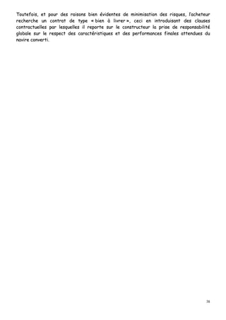 38
TToouutteeffooiiss,, eett ppoouurr ddeess rraaiissoonnss bbiieenn éévviiddeenntteess ddee mmiinniimmiissaattiioonn ddeess rriissqquueess,, ll’’aacchheetteeuurr
rreecchheerrcchhee uunn ccoonnttrraatt ddee ttyyppee «« bbiieenn àà lliivvrreerr »»,, cceeccii eenn iinnttrroodduuiissaanntt ddeess ccllaauusseess
ccoonnttrraaccttuueelllleess ppaarr lleessqquueelllleess iill rreeppoorrttee ssuurr llee ccoonnssttrruucctteeuurr llaa pprriissee ddee rreessppoonnssaabbiilliittéé
gglloobbaallee ssuurr llee rreessppeecctt ddeess ccaarraaccttéérriissttiiqquueess eett ddeess ppeerrffoorrmmaanncceess ffiinnaalleess aatttteenndduueess dduu
nnaavviirree ccoonnvveerrttii..
 