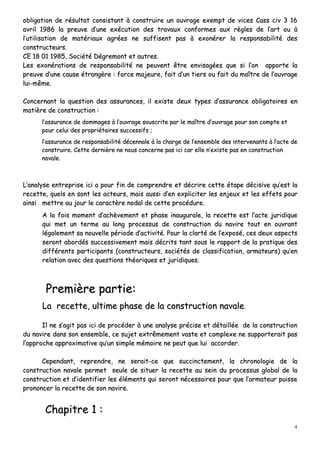 4
oobblliiggaattiioonn ddee rrééssuullttaatt ccoonnssiissttaanntt àà ccoonnssttrruuiirree uunn oouuvvrraaggee eexxeemmpptt ddee vviicceess CCaassss cciivv 33 1166
aavvrriill 11998866 llaa pprreeuuvvee dd’’uunnee eexxééccuuttiioonn ddeess ttrraavvaauuxx ccoonnffoorrmmeess aauuxx rrèègglleess ddee ll’’aarrtt oouu àà
ll’’uuttiilliissaattiioonn ddee mmaattéérriiaauuxx aaggrrééeess nnee ssuuffffiisseenntt ppaass àà eexxoonnéérreerr llaa rreessppoonnssaabbiilliittéé ddeess
ccoonnssttrruucctteeuurrss..
CCEE 1188 0011 11998855,, SSoocciiééttéé DDééggrreemmoonntt eett aauuttrreess..
LLeess eexxoonnéérraattiioonnss ddee rreessppoonnssaabbiilliittéé nnee ppeeuuvveenntt êêttrree eennvviissaaggééeess qquuee ssii ll’’oonn aappppoorrttee llaa
pprreeuuvvee dd’’uunnee ccaauussee ééttrraannggèèrree :: ffoorrccee mmaajjeeuurree,, ffaaiitt dd’’uunn ttiieerrss oouu ffaaiitt dduu mmaaîîttrree ddee ll’’oouuvvrraaggee
lluuii--mmêêmmee..
CCoonncceerrnnaanntt llaa qquueessttiioonn ddeess aassssuurraanncceess,, iill eexxiissttee ddeeuuxx ttyyppeess dd’’aassssuurraannccee oobblliiggaattooiirreess eenn
mmaattiièèrree ddee ccoonnssttrruuccttiioonn ::
ll’’aassssuurraannccee ddee ddoommmmaaggeess àà ll’’oouuvvrraaggee ssoouussccrriittee ppaarr llee mmaaîîttrree dd’’oouuvvrraaggee ppoouurr ssoonn ccoommppttee eett
ppoouurr cceelluuii ddeess pprroopprriiééttaaiirreess ssuucccceessssiiffss ;;
ll’’aassssuurraannccee ddee rreessppoonnssaabbiilliittéé ddéécceennnnaallee àà llaa cchhaarrggee ddee ll’’eennsseemmbbllee ddeess iinntteerrvveennaannttss àà ll’’aaccttee ddee
ccoonnssttrruuiirree.. CCeettttee ddeerrnniièèrree nnee nnoouuss ccoonncceerrnnee ppaass iiccii ccaarr eellllee nn’’eexxiissttee ppaass eenn ccoonnssttrruuccttiioonn
nnaavvaallee..
LL’’aannaallyyssee eennttrreepprriissee iiccii aa ppoouurr ffiinn ddee ccoommpprreennddrree eett ddééccrriirree cceettttee ééttaappee ddéécciissiivvee qquu’’eesstt llaa
rreecceettttee,, qquueellss eenn ssoonntt lleess aacctteeuurrss,, mmaaiiss aauussssii dd’’eenn eexxpplliicciitteerr lleess eennjjeeuuxx eett lleess eeffffeettss ppoouurr
aaiinnssii mmeettttrree aauu jjoouurr llee ccaarraaccttèèrree nnooddaall ddee cceettttee pprrooccéédduurree..
AA llaa ffooiiss mmoommeenntt dd’’aacchhèèvveemmeenntt eett pphhaassee iinnaauugguurraallee,, llaa rreecceettttee eesstt ll’’aaccttee jjuurriiddiiqquuee
qquuii mmeett uunn tteerrmmee aauu lloonngg pprroocceessssuuss ddee ccoonnssttrruuccttiioonn dduu nnaavviirree ttoouutt eenn oouuvvrraanntt
llééggaalleemmeenntt ssaa nnoouuvveellllee ppéérriiooddee dd’’aaccttiivviittéé.. PPoouurr llaa ccllaarrttéé ddee ll’’eexxppoosséé,, cceess ddeeuuxx aassppeeccttss
sseerroonntt aabboorrddééss ssuucccceessssiivveemmeenntt mmaaiiss ddééccrriittss ttaanntt ssoouuss llee rraappppoorrtt ddee llaa pprraattiiqquuee ddeess
ddiifffféérreennttss ppaarrttiicciippaannttss ((ccoonnssttrruucctteeuurrss,, ssoocciiééttééss ddee ccllaassssiiffiiccaattiioonn,, aarrmmaatteeuurrss)) qquu’’eenn
rreellaattiioonn aavveecc ddeess qquueessttiioonnss tthhééoorriiqquueess eett jjuurriiddiiqquueess..
PPrreemmiièèrree ppaarrttiiee::
LLaa rreecceettttee,, uullttiimmee pphhaassee ddee llaa ccoonnssttrruuccttiioonn nnaavvaallee..
IIll nnee ss’’aaggiitt ppaass iiccii ddee pprrooccééddeerr àà uunnee aannaallyyssee pprréécciissee eett ddééttaaiillllééee ddee llaa ccoonnssttrruuccttiioonn
dduu nnaavviirree ddaannss ssoonn eennsseemmbbllee,, ccee ssuujjeett eexxttrrêêmmeemmeenntt vvaassttee eett ccoommpplleexxee nnee ssuuppppoorrtteerraaiitt ppaass
ll’’aapppprroocchhee aapppprrooxxiimmaattiivvee qquu’’uunn ssiimmppllee mméémmooiirree nnee ppeeuutt qquuee lluuii aaccccoorrddeerr..
CCeeppeennddaanntt,, rreepprreennddrree,, nnee sseerraaiitt--ccee qquuee ssuucccciinncctteemmeenntt,, llaa cchhrroonnoollooggiiee ddee llaa
ccoonnssttrruuccttiioonn nnaavvaallee ppeerrmmeett sseeuullee ddee ssiittuueerr llaa rreecceettttee aauu sseeiinn dduu pprroocceessssuuss gglloobbaall ddee llaa
ccoonnssttrruuccttiioonn eett dd’’iiddeennttiiffiieerr lleess éélléémmeennttss qquuii sseerroonntt nnéécceessssaaiirreess ppoouurr qquuee ll’’aarrmmaatteeuurr ppuuiissssee
pprroonnoonncceerr llaa rreecceettttee ddee ssoonn nnaavviirree..
CChhaappiittrree 11 ::
 