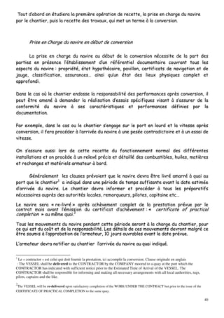 40
TToouutt dd’’aabboorrdd oonn ééttuuddiieerraa llaa pprreemmiièèrree ooppéérraattiioonn ddee rreecceettttee,, llaa pprriissee eenn cchhaarrggee dduu nnaavviirree
ppaarr llee cchhaannttiieerr,, ppuuiiss llaa rreecceettttee ddeess ttrraavvaauuxx,, qquuii mmeett uunn tteerrmmee àà llaa ccoonnvveerrssiioonn..
PPrriissee eenn CChhaarrggee dduu nnaavviirree eenn ddéébbuutt ddee ccoonnvveerrssiioonn
LLaa pprriissee eenn cchhaarrggee dduu nnaavviirree aauu ddéébbuutt ddee llaa ccoonnvveerrssiioonn nnéécceessssiittee ddee llaa ppaarrtt ddeess
ppaarrttiieess eenn pprréésseennccee ll’’ééttaabblliisssseemmeenntt dd’’uunn rrééfféérreennttiieell ddooccuummeennttaaiirree ccoouuvvrraanntt ttoouuss lleess
aassppeeccttss dduu nnaavviirree :: pprroopprriiééttéé,, ééttaatt hhyyppootthhééccaaiirree,, ppaavviilllloonn,, cceerrttiiffiiccaattss ddee nnaavviiggaattiioonn eett ddee
jjaauuggee,, ccllaassssiiffiiccaattiioonn,, aassssuurraanncceess…… aaiinnssii qquu’’uunn ééttaatt ddeess lliieeuuxx pphhyyssiiqquueess ccoommpplleett eett
aapppprrooffoonnddii..
DDaannss llee ccaass ooùù llee cchhaannttiieerr eennddoossssee llaa rreessppoonnssaabbiilliittéé ddeess ppeerrffoorrmmaanncceess aapprrèèss ccoonnvveerrssiioonn,, iill
ppeeuutt êêttrree aammeennéé àà ddeemmaannddeerr llaa rrééaalliissaattiioonn dd’’eessssaaiiss ssppéécciiffiiqquueess vviissaanntt àà ss’’aassssuurreerr ddee llaa
ccoonnffoorrmmiittéé dduu nnaavviirree àà sseess ccaarraaccttéérriissttiiqquueess eett ppeerrffoorrmmaanncceess ddééffiinniieess ppaarr llaa
ddooccuummeennttaattiioonn..
PPaarr eexxeemmppllee,, ddaannss llee ccaass oouu llee cchhaannttiieerr ss’’eennggaaggee ssuurr llee ppoorrtt eenn lloouurrdd eett llaa vviitteessssee aapprrèèss
ccoonnvveerrssiioonn,, iill ffeerraa pprrooccééddeerr àà ll’’aarrrriivvééee dduu nnaavviirree àà uunnee ppeessééee ccoonnttrraaddiiccttooiirree eett àà uunn eessssaaii ddee
vviitteessssee..
OOnn ss’’aassssuurree aauussssii lloorrss ddee cceettttee rreecceettttee dduu ffoonnccttiioonnnneemmeenntt nnoorrmmaall ddeess ddiifffféérreenntteess
iinnssttaallllaattiioonnss eett oonn pprrooccèèddee àà uunn rreelleevvéé pprréécciiss eett ddééttaaiilllléé ddeess ccoommbbuussttiibblleess,, hhuuiilleess,, mmaattiièèrreess
eett rreecchhaannggeess eett mmaattéérriieellss aarrmmaatteeuurr àà bboorrdd..
GGéénnéérraalleemmeenntt lleess ccllaauusseess pprréévvooiieenntt qquuee llee nnaavviirree ddeevvrraa êêttrree lliivvrréé aammaarrrréé àà qquuaaii aauu
ppoorrtt qquuee llee cchhaannttiieerr11
aa iinnddiiqquuéé ddaannss uunnee ppéérriiooddee ddee tteemmppss ssuuffffiissaannttee aavvaanntt llaa ddaattee eessttiimmééee
dd’’aarrrriivvééee dduu nnaavviirree.. LLee cchhaannttiieerr ddeevvrraa iinnffoorrmmeerr eett pprrooccééddeerr àà ttoouuss lleess pprrééppaarraattiiffss
nnéécceessssaaiirreess aauupprrèèss ddeess aauuttoorriittééss llooccaalleess,, rreemmoorrqquueeuurrss,, ppiillootteess,, ccaappiittaaiinnee eettcc……
LLee nnaavviirree sseerraa «« rree--lliivvrréé »» aapprrèèss aacchhèèvveemmeenntt ccoommpplleett ddee llaa pprreessttaattiioonn pprréévvuuee ppaarr llee
ccoonnttrraatt mmaaiiss aavvaanntt ll’’éémmiissssiioonn dduu cceerrttiiffiiccaatt dd’’aacchhèèvveemmeenntt :: «« cceerrttiiffiiccaattee ooff pprraaccttiiccaall
ccoommpplleettiioonn »» aauu mmêêmmee qquuaaii..22
TToouuss lleess mmoouuvveemmeennttss dduu nnaavviirree ppeennddaanntt cceettttee ppéérriiooddee sseerroonntt àà llaa cchhaarrggee dduu cchhaannttiieerr,, ppoouurr
ccee qquuii eesstt dduu ccooûûtt eett ddee llaa rreessppoonnssaabbiilliittéé.. LLeess ddééttaaiillss ddee cceess mmoouuvveemmeennttss ddeevvrroonntt mmaallggrréé ccee
êêttrree ssoouummiiss àà ll’’aapppprroobbaattiioonn ddee ll’’aarrmmaatteeuurr,, 1100 jjoouurrss oouuvvrraabblleess aavvaanntt llaa ddaattee pprréévvuuee..
LL’’aarrmmaatteeuurr ddeevvrraa nnoottiiffiieerr aauu cchhaannttiieerr ll’’aarrrriivvééee dduu nnaavviirree aauu qquuaaii iinnddiiqquuéé..
1
Le « contractor » est celui qui doit fournir la prestation, ici accomplir la conversion. Clause originale en anglais
: The VESSEL shall be delivered to the CONTRACTOR by the COMPANY moored to a quay at the port which the
CONTRACTOR has indicated with sufficient notice prior to the Estimated Time of Arrival of the VESSEL. The
CONTRACTOR shall be responsible for informing and making all necessary arrangements with all local authorities, tugs,
pilots, captains and the like.
2
The VESSEL will be re-delivered upon satisfactory completion of the WORK UNDER THE CONTRACT but prior to the issue of the
CERTIFICATE OF PRACTICAL COMPLETION to the same quay.
 