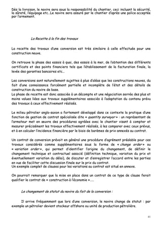 41
DDèèss llaa lliivvrraaiissoonn,, llee nnaavviirree sseerraa ssoouuss llaa rreessppoonnssaabbiilliittéé dduu cchhaannttiieerr,, cceeccii iinncclluuaanntt llaa ssééccuurriittéé,,
llaa ssûûrreettéé,, ll’’ééqquuiippaaggee eettcc……LLee nnaavviirree sseerraa aassssuurréé ppaarr llee cchhaannttiieerr dd’’aapprrèèss uunnee ppoolliiccee aacccceeppttééee
ppaarr ll’’aarrmmeemmeenntt..
LLaa RReecceettttee àà llaa ffiinn ddeess ttrraavvaauuxx
LLaa rreecceettttee ddeess ttrraavvaauuxx dd’’uunnee ccoonnvveerrssiioonn eesstt ttrrèèss ssiimmiillaaiirree àà cceellllee eeffffeeccttuuééee ppoouurr uunnee
ccoonnssttrruuccttiioonn nneeuuvvee..
OOnn rreettrroouuvvee llaa pphhaassee ddeess eessssaaiiss àà qquuaaii,, ddeess eessssaaiiss àà llaa mmeerr,, ddee ll’’oobbtteennttiioonn ddeess ddiifffféérreennttss
cceerrttiiffiiccaattss eett ddeess ppooiinnttss ffiinnaanncciieerrss tteellss qquuee ll’’ééttaabblliisssseemmeenntt ddee llaa ffaaccttuurraattiioonn ffiinnaallee,, llaa
lleevvééee ddeess ggaarraannttiieess bbaannccaaiirreess eettcc……
LLeess ccoonnvveerrssiioonnss ssoonntt nnaattuurreelllleemmeenntt ssuujjeetttteess àà pplluuss dd’’aallééaass qquuee lleess ccoonnssttrruuccttiioonnss nneeuuvveess,, dduu
ffaaiitt dd’’uunnee ccoonnnnaaiissssaannccee ffoorrccéémmeenntt ppaarrttiieellllee eett iinnccoommppllèèttee ddee ll’’ééttaatt eett ddeess ddééttaaiillss ddee
ccoonnssttrruuccttiioonn dduu nnaavviirree ddee bbaassee..
LLaa pphhaassee ddee rreecceettttee eesstt ddoonncc aassssoocciiééee àà uunn ddééccoommppttee eett uunnee nnééggoocciiaattiioonn sseerrrrééee ddeess pplluuss eett
mmooiinnss vvaalluueess lliiééeess aauuxx ttrraavvaauuxx ssuupppplléémmeennttaaiirreess aassssoocciiééss àà ll’’aaddaappttaattiioonn dduu ccoonntteennuu pprréévvuu
ddeess ttrraavvaauuxx àà cceeuuxx eeffffeeccttiivveemmeenntt rrééaalliissééss..
LLee mmiilliieeuu ppééttrroolliieerr aanngglloo--ssaaxxoonn aa ffoorrtteemmeenntt ddéévveellooppppéé ddaannss ccee ccoonntteexxttee llaa pprraattiiqquuee dd’’uunnee
ffoonnccttiioonn ddee ggeessttiioonn ddee ccoonnttrraatt ssppéécciiaalliissééee ddiittee «« qquuaannttiittyy ssuurrvveeyyoorr »» :: uunn rreepprréésseennttaanntt ddee
ll’’aarrmmaatteeuurr mmeett eenn œœuuvvrree ddeess pprrooccéédduurreess aaggrrééééeess aavveecc llee cchhaannttiieerr vviissaanntt àà ccoommpptteerr eett
mmeessuurreerr pprréécciisséémmeenntt lleess ttrraavvaauuxx eeffffeeccttiivveemmeenntt rrééaalliissééss,, àà lleess ccoommppaarreerr aavveecc cceeuuxx pprréévvuuss,,
eett àà eenn ccaallccuulleerr ll’’iinncciiddeennccee ffiinnaanncciièèrree ppaarr llee bbiiaaiiss ddee bbaarrèèmmeess ddee pprriixx aannnneexxééss aauu ccoonnttrraatt..
UUnn ccoonnttrraatt ddee ccoonnvveerrssiioonn pprréévvooiitt eenn ggéénnéérraall uunnee pprrooccéédduurree dd’’aaggrréémmeenntt pprrééaallaabbllee ppoouurr cceess
ttrraavvaauuxx ccoonnssiiddéérrééss ccoommmmee ssuupppplléémmeennttaaiirreess ssoouuss llaa ffoorrmmee ddee «« cchhaannggee oorrddeerr »» oouu
«« vvaarriiaattiioonn oorrddeerr »»,, qquuii ppeerrmmeett dd’’iiddeennttiiffiieerr ll’’oorriiggiinnee dduu cchhaannggeemmeenntt,, ddee ddééffiinniirr llee
cchhaannggeemmeenntt tteecchhnniiqquuee eett ccoonnttrraaccttuueell aassssoocciiéé ((ddééffiinniittiioonn tteecchhnniiqquuee,, vvaarriiaattiioonn dduu pprriixx eett
éévveennttuueelllleemmeenntt vvaarriiaattiioonn dduu ddééllaaii)),, ddee ddiissccuutteerr eett dd’’eennrreeggiissttrreerr ll’’aaccccoorrdd eennttrree lleess ppaarrttiieess
eenn vvuuee ddee ffaacciilliitteerr cceettttee ddiissccuussssiioonn ffiinnaallee ssuurr llee pprriixx dduu ccoonnttrraatt..
UUnn eexxeemmppllee ccoommpplleett ddee ccllaauusseess ppoouurr lleess vvaarriiaattiioonnss aauu ccoonnttrraatt eesstt ssiittuuéé eenn aannnneexxee..
OOnn ppoouurrrraaiitt rreemmaarrqquueerr qquuee llaa mmiissee eenn ppllaaccee ddaannss uunn ccoonnttrraatt ddee ccee ttyyppee ddee ccllaauussee ffeerraaiitt
qquuaalliiffiieerr llee ccoonnttrraatt ddee «« ccoonnssttrruuccttiioonn àà ll’’ééccoonnoommiiee »»……....
LLee cchhaannggeemmeenntt ddee ssttaattuutt dduu nnaavviirree dduu ffaaiitt ddee llaa ccoonnvveerrssiioonn ::
IIll aarrrriivvee ffrrééqquueemmmmeenntt qquuee lloorrss dd’’uunnee ccoonnvveerrssiioonn,, llee nnaavviirree cchhaannggee ddee ssttaattuutt :: ppaarr
eexxeemmppllee uunn ppééttrroolliieerr ddeevviieenntt ssttoocckkeeuurr ooffffsshhoorree oouu uunniittéé ddee pprroodduuccttiioonn ppééttrroolliièèrree..
 