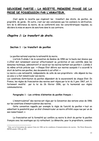 43
DDEEUUXXIIEEMMEE PPAARRTTIIEE :: LLAA RREECCEETTTTEE,, PPRREEMMIIEERREE PPHHAASSEE DDEE LLAA
PPRRIISSEE DDEE PPOOSSSSEESSSSIIOONN PPAARR LL’’AARRMMAATTEEUURR..
CC’’eesstt aapprrèèss llaa rreecceettttee qquuee ss’’ooppèèrreenntt lleess ttrraannssffeerrtt ddeess ddrrooiittss,, ddee ppaavviilllloonn,, ddee
pprroopprriiééttéé,, ddee ggaarrddee…… EEnn oouuttrree,, cc’’eesstt ssuurr sseess ccoonncclluussiioonnss qquuee ll’’oonn aavvaalliisseerraa llaa vvéérriiffiiccaattiioonn,,
lloorrss ddee llaa ddéélliivvrraannccee dduu nnaavviirree,, ddee ssaa ccoonnffoorrmmiittéé aavveecc lleess ccaarraaccttéérriissttiiqquueess rreeqquuiisseess,, oouu
ddéécciiddeerraa llaa mmiissee eenn œœuuvvrree ddee ssaannccttiioonnss ddaannss llee ccaass ccoonnttrraaiirree..
CChhaappiittrree 11:: LLee ttrraannssffeerrtt ddee ddrrooiittss..
SSeeccttiioonn 11 :: LLee ttrraannssffeerrtt ddee ppaavviilllloonn
LLee ppaavviilllloonn nnaattiioonnaall eexxpprriimmee llaa nnaattiioonnaalliittéé dduu nnaavviirree..
LL’’aarrttiiccllee 55 aalliinnééaa 11 ddee llaa ccoonnvveennttiioonn ddee GGeennèèvvee ddee 11995588 ssuurr llaa hhaauuttee mmeerr éénnoonnccee qquuee
«« LL’’EEttaatt ddooiitt nnoottaammmmeenntt eexxeerrcceerr eeffffeeccttiivveemmeenntt ssaa jjuurriiddiiccttiioonn eett ssoonn ccoonnttrrôôllee ddaannss lleess
ddoommaaiinneess tteecchhnniiqquuee,, aaddmmiinniissttrraattiiff eett ssoocciiaall ssuurr lleess nnaavviirreess bbaattttaanntt ssoonn ppaavviilllloonn »».. LL’’aalliinnééaa 22
dduu mmêêmmee aarrttiiccllee pprréécciissee qquuee :: «« CChhaaqquuee EEttaatt ddéélliivvrree aauuxx nnaavviirreess aauuxxqquueellss iill aa aaccccoorrddéé llee
ddrrooiitt ddee bbaattttrree ssoonn ppaavviilllloonn,, ddeess ddooccuummeennttss àà cceett eeffffeett.. »»
LLee nnaavviirree aa uunnee nnaattiioonnaalliittéé,, iinnddééppeennddaannttee ddee cceellllee ddee ssoonn pprroopprriiééttaaiirree :: eellllee ddééppeenndd dduu lliieeuu
ooùù cceelluuii--ccii aa ffaaiitt iimmmmaattrriiccuulleerr ssoonn nnaavviirree..
LLeess ccoonnddiittiioonnss dd’’aattttrriibbuuttiioonn dduu ppaavviilllloonn ddééppeennddeenntt ddee llaa ssoouuvveerraaiinneettéé ddee cchhaaqquuee EEttaatt.. EEnn
FFrraannccee,, lleess rrèègglleess ddee ffrraanncciissaattiioonn ddeess nnaavviirreess ssoonntt rrééggiieess ppaarr llaa llooii dduu 33 jjaannvv.. 11996677,, aarrtt.. 33,,
ffoorrtteemmeenntt mmooddiiffiiéé ppaarr llaa llooii dduu 2266 fféévvrriieerr 11999966,, qquuii ll’’aa hhaarrmmoonniisséé aauuxx rrèègglleess
ccoommmmuunnaauuttaaiirreess..
PPaarraaggrraapphhee 11 :: LLeess ccrriittèèrreess dd’’oobbtteennttiioonn dduu ppaavviilllloonn ffrraannççaaiiss ::
LL’’iimmmmaattrriiccuullaattiioonn11
ddeess nnaavviirreess eesstt rrééggiiee ppaarr llaa CCoonnvveennttiioonn ddeess nnaattiioonnss uunniieess ddee 11998866
ssuurr lleess ccoonnddiittiioonnss dd’’iimmmmaattrriiccuullaattiioonn ddeess nnaavviirreess..
CCeettttee ccoonnvveennttiioonn rraappppeellllee ppaarr eexxeemmppllee llaa rrèèggllee ddee ll’’uunniicciittéé dduu ppaavviilllloonn «« ttoouutt eenn
aaddmmeettttaanntt llaa ppoossssiibbiilliittéé ppoouurr uunn ééttaatt dd’’iimmmmaattrriiccuulleerr uunn nnaavviirree aaffffrrééttéé ccooqquuee nnuuee ppaarr uunn ddee
sseess rreessssoorrttiissssaanntt.. »»
LLaa ffrraanncciissaattiioonn eesstt llaa ffoorrmmaalliittéé qquuii ccoonnffèèrree aauu nnaavviirree llee ddrrooiitt ddee ppoorrtteerr llee ppaavviilllloonn
ffrraannççaaiiss aavveecc lleess aavvaannttaaggeess qquuii ss’’yy rraattttaacchheenntt.. LLaa ddéémmaarrcchhee,, ppoouurr llee pprroopprriiééttaaiirree,, ccoonnssiissttee
1
Note sur la Convention des nations Unies de 1986 sur les conditions d’immatriculation des navires. Par Pierre Bonassiès,
IMTM annales 1996, pg 109.
 