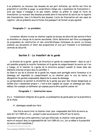 44
àà ssee pprréésseenntteerr aauu rreecceevveeuurr ddeess ddoouuaanneess ddee ssoonn ppoorrtt dd’’aattttaacchhee,, qquuii vvéérriiffiiee ssoonn ttiittrree ddee
pprroopprriiééttéé eett ccoonnttrrôôllee llaa jjaauuggee.. LLee pprroopprriiééttaaiirree rrééddiiggee uunnee «« ssoouummiissssiioonn ddee ffrraanncciissaattiioonn »» ::
aaccttee ppaarr lleeqquueell iill ss’’eennggaaggee àà nnee ppaass vveennddrree,, ddoonnnneerr oouu pprrêêtteerr llee ccoonnggéé eett ll’’aaccttee ddee
ffrraanncciissaattiioonn.. LLee rreecceevveeuurr ddeess ddoouuaanneess pprrooccèèddee aalloorrss àà ll’’iinnssccrriippttiioonn dduu nnaavviirree ssuurr llee rreeggiissttrree
ddeess ffrraanncciissaattiioonnss,, tteennuu àà llaa RReecceettttee ddeess ddoouuaanneess.. LL’’aaccttee ddee ffrraanncciissaattiioonn eesstt uunnee ccooppiiee dduu
rreeggiissttrree :: eellllee ssee pprréésseennttee ssoouuss llaa ffoorrmmee dd’’uunn ppaasssseeppoorrtt ddee ffoorrmmaatt uunn ppeeuu aaggrraannddii..
PPaarraaggrraapphhee 22 :: LLaa pprrooccéédduurree
LL’’aarrmmaatteeuurr ddééccllaarree llaa mmiissee eenn cchhaannttiieerr aauupprrèèss dduu bbuurreeaauu ddee ssééccuurriittéé ddeess nnaavviirreess àà PPaarriiss
aauu mmiinniissttèèrree eenn cchhaarrggee ddee llaa mmaarriinnee mmaarrcchhaannddee.. CCeettttee ddééccllaarraattiioonn ddooiitt êêttrree aaccccoommppaaggnnééee
dduu pprrooggrraammmmee ddee ccoonnssttrruuccttiioonn eett ddeess ccaarraaccttéérriissttiiqquueess tteecchhnniiqquueess dduu nnaavviirree.. LLee bbuurreeaauu
eexxaammiinnee cceess ddooccuummeennttss eett éémmeett ddeess pprrooppoossiittiioonnss eett aavviiss qquu’’iill ttrraannssmmeett àà llaa CCoommmmiissssiioonn
cceennttrraallee ddee SSééccuurriittéé..
SSeeccttiioonn 22 :: LLee ttrraannssffeerrtt ddee llaa ggaarrddee
LLaa ddiivviissiioonn ddee llaa ggaarrddee :: ggaarrddee ddee ssttrruuccttuurree eett ggaarrddee dduu ccoommppoorrtteemmeenntt :: ddaannss ccee ccaass iill
eesstt ppoossssiibbllee qquu’’aapprrèèss llaa rreecceettttee ll’’aarrmmaatteeuurr aaiitt llaa ggaarrddee dduu ccoommppoorrtteemmeenntt dduu nnaavviirree ccaarr iill eenn
aa ll’’uussaaggee,, eett llee cchhaannttiieerr llaa «« ggaarrddee ddee llaa ssttrruuccttuurree ppuuiissqquu’’iill ccoonnnnaaîîtt llaa cchhoossee ddaannss sseess
éélléémmeennttss iinntteerrnneess eett ppeeuutt ddoonncc llaa ccoonnttrrôôlleerr.. »»
dduu DDaannss llee ccaass ddee llaa ddiivviissiioonn ddee llaa ggaarrddee lleess rriissqquueess ssoonntt ppaarrttaaggééss eennttrree ll’’aarrmmaatteeuurr ssii llee
ddoommmmaaggee eesstt iimmppuuttaabbllee aauu ccoommppoorrtteemmeenntt oouu aauu cchhaannttiieerr ppoouurr llee vviiccee dduu nnaavviirree.. LLaa
ddééssiiggnnaattiioonn dduu ggaarrddiieenn rreessppoonnssaabbllee ddééppeenndd ddee llaa ccaauussee dduu ddoommmmaaggee..
LLaa jjuurriisspprruuddeennccee nnee ppeerrmmeett llaa ddiivviissiibbiilliittéé ddee llaa ggaarrddee qquuee ppoouurr ddeess cchhoosseess ddaannggeerreeuussee oouu
ddoottééeess dd’’uunn «« ddyynnaammiissmmee pprroopprree »»,, cc''eesstt--àà--ddiirree ccaappaabbllee ddee ccaauusseerr uunn ddoommmmaaggee ppaarr eelllleess--
mmêêmmeess.. PPaarr eexxeemmppllee uunn mméétthhaanniieerr qquuii eexxpplloossee ppoouurrrraa êêttrree qquuaalliiffiiéé ccoommmmee tteell..
PPaarraaggrraapphhee 11 :: CCoonnssttrruuccttiioonn nneeuuvvee
IIll yy aa ttrraannssmmiissssiioonn iinnttééggrraallee ddee llaa ggaarrddee.. LLaa pprrééssoommppttiioonn ddee ggaarrddee ppèèssee ssuurr llee pprroopprriiééttaaiirree
ddee llaa cchhoossee..
AA :: ddoommmmaaggeess ccaauussééss aauuxx ttiieerrss
UUnnee ffooiiss llee nnaavviirree lliivvrréé,, llee cchhaannttiieerr nn’’eesstt pplluuss rreessppoonnssaabbllee ddeess ffaaiittss dduu nnaavviirree aauu
sseennss ddee ll''aarrtt 11338844 aallll cc..cciivv.. ,, ppuuiissqquu’’iill aa pplluuss aauuccuunn ppoouuvvooiirr eeffffeeccttiiff ssuurr llee nnaavviirree..
CCeeppeennddaanntt ttaanntt qquuee cceettttee ooppéérraattiioonn nn''eesstt ppaass eeffffeeccttuuééee,, llee cchhaannttiieerr rreessttee ggaarrddiieenn dduu
nnaavviirree eett eennccoouurrtt ddoonncc llaa rreessppoonnssaabbiilliittéé ddee ll''aarrtt 11338844 aallll cc..cciivv..,, ((eett ccee mmêêmmee ssii llaa pprroopprriiééttéé
dduu nnaavviirree aa ééttéé ttrraannssfféérrééee..))11
1
Cass ch rétmies 2/10/1941 S 1941 I p.217
 