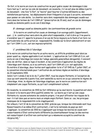 45
EEnn ffaaiitt,, ssii llee nnaavviirree eenn ccoouurrss ddee ccoonnssttrruuccttiioonn nnee ppeeuutt gguuèèrree ccaauusseerr ddee ddoommmmaaggeess àà ddeess
ttiieerrss ttaanntt qquu''iill eesstt ssuurr ssaa ccaallee ddee llaanncceemmeenntt,, eenn rreevvaanncchhee,, iill nn’’ eenn eesstt pplluuss ddee mmêêmmee àà ppaarrttiirr
dduu llaanncceemmeenntt.. UUnnee ffooiiss ""àà fflloott"",, llee ""nnaavviirree"" ppeeuutt hheeuurrtteerr dd''aauuttrreess bbââttiimmeennttss oouu ddeess
iinnssttaallllaattiioonnss ppoorrttuuaaiirreess,, lleess ddééppllaacceemmeennttss ééttaanntt ffrrééqquueennttss dd''uunn qquuaaii àà uunn aauuttrree,, nnoottaammmmeenntt
ppoouurr ppaasssseerr eenn ccaallee ssèècchhee.. LLee cchhaannttiieerr sseerraa ddoonncc rreessppoonnssaabbllee ddeess ddoommmmaaggeess ccaauussééss aauuxx
ttiieerrss ddaannss lleess tteerrmmeess ddee ll''aarrtt 11338844 aallll "" ((pprreessccrriippttiioonn ddee 1100 aannss)),, ssaauuff eenn ccaass ddee ddoommmmaaggeess
ccaauussééss aauu ddoommaaiinnee ppuubblliicc oouu eenn ccaass dd''aabboorrddaaggee..
BB :: ddoommmmaaggee ccaauusséé aauu ddoommaaiinnee ppuubblliicc:: lleess ccoonnttrraavveennttiioonnss ddee ggrraannddee vvooiirriiee
SSii llee nnaavviirree eenn ccoonnssttrruuccttiioonn ccaauussee uunn ddoommmmaaggee àà uunn oouuvvrraaggee ppuubblliicc ((aappppoonntteemmeenntt,,
qquuaaii ......)),, llee ccoonnssttrruucctteeuurr sseerraa aalloorrss ddee pplleeiinn ddrrooiitt rreessppoonnssaabbllee,, cc''eesstt àà ddiirree qquu''iill nnee ppoouurrrraa
ss''eexxoonnéérreerr qquuee ss''iill aappppoorrttee llaa pprreeuuvvee dd''uunn ccaass ddee ffoorrccee mmaajjeeuurree oouu llaa ffaauuttee dd''uunn ttiieerrss.. LLee
ppaarrttiiccuullaarriissmmee ddee cceettttee aaccttiioonn eenn rreessppoonnssaabbiilliittéé,, ffoonnddééee ssuurr llee DDrrooiitt aaddmmiinniissttrraattiiff eett nnoonn
ssuurr ll''aarrtt 11338844--11 cc..cciivv..,, eesstt ssoonn iimmpprreessccrriippttiibbiilliittéé..
CC :: pprroobbllèèmmeess lliiééss àà ll''aabboorrddaaggee
SSii llee nnaavviirree eenn ccoonnssttrruuccttiioonn hheeuurrttee uunn aauuttrree nnaavviirree,, uunn ddiiffffiicciillee pprroobbllèèmmee ppeeuutt aalloorrss ssee
ppoosseerr qquuaanntt aauu rrééggiimmee aapppplliiccaabbllee àà cceett iinncciiddeenntt.. LL''aapppplliiccaattiioonn ddee ll''aarrtt 11338844 aallll CC..cciivv,, eesstt
eexxcclluu eenn ccaass dd''aabboorrddaaggee ((eenn rraaiissoonn ddee ll''aaddaaggee ssppeecciiaalliiaa ggeenneerraalliibbuuss ddeerrooggaannttee)),, iill ccoonnvviieenntt
ddoonncc ddee vvéérriiffiieerr,, ddaannss ccee ttyyppee dd''iinncciiddeenntt,, ssii lleess ccoonnddiittiioonnss dd''aapppplliiccaattiioonn dduu rrééggiimmee ddee
ll''aabboorrddaaggee ssoonntt rrééuunniieess,, oouu ssii aauu ccoonnttrraaiirree,, sseeuull ll''aarrtt 11338844 aall11 cc..cciivv.. eesstt aapppplliiccaabbllee..
EEnn mmaattiièèrree dd''aabboorrddaaggee,, ddeeuuxx tteexxtteess ssoonntt aapppplliiccaabblleess:: llaa llooii nn°° 6677--554455 dduu 77 jjuuiilllleett 11996677,, eett
llaa ccoonnvveennttiioonn iinntteerrnnaattiioonnaallee ppoouurr ll''uunniiffiiccaattiioonn ddee cceerrttaaiinneess rrèègglleess eenn mmaattiièèrree dd''aabboorrddaaggee
dduu 2233 sseepptteemmbbrree 11991100..
SSeelloonn ll''aarrtt 11 aalliinnééaa 22 ddee llaa llooii dduu 77 jjuuiilllleett 11996677,, ttoouuss lleess eennggiinnss fflloottttaannttss,, àà ll''eexxcceeppttiioonn ddee
cceeuuxx qquuii ssoonntt aammaarrrrééss àà ppoossttee ffiixxee,, ssoonntt aassssiimmiillééss aauu nnaavviirree eenn ccee qquuii ccoonncceerrnnee llee rrééggiimmee ddee
ll''aabboorrddaaggee.. AAiinnssii,, llee rrééggiimmee ddee ll’’aabboorrddaaggee ss’’aapppplliiqquuee,, qquuee llee nnaavviirree eenn ccoonnssttrruuccttiioonn ssooiitt
ssiimmpplleemmeenntt uunnee ccooqquuee fflloottttaannttee,, oouu qquu’’iill ssooiitt ccoommppllèètteemmeenntt aacchheevvéé..
EEnn rreevvaanncchhee,, llaa ccoonnvveennttiioonn ddee 11991100 nnee ffaaiitt rrééfféérreennccee qquu''aauu sseeuull nnaavviirree:: llaa qquueessttiioonn eesstt aalloorrss
ddee ssaavvooiirr ssii llee nnaavviirree ppeeuutt êêttrree qquuaalliiffiiéé ccoommmmee tteell.. LLee nnaavviirree qquuii nn''eesstt qquu''uunnee ccooqquuee
fflloottttaannttee nn’’aa aauuccuunnee aauuttoonnoommiiee ddee ccoonndduuiittee pprroopprree,, iill nnee ppeeuutt aaffffrroonntteerr lleess rriissqquueess ddee llaa
mmeerr:: iill nn''eesstt ddoonncc ppaass uunn nnaavviirree mmaaiiss uunn ssiimmppllee eennggiinn fflloottttaanntt.. DDaannss ccee ccaass,, lleess pprriinncciippeess
ccllaassssiiqquueess ddee llaa rreessppoonnssaabbiilliittéé cciivviillee ss’’aapppplliiqquueerroonntt..
PPaarr aaiilllleeuurrss,, ll''aarrtt 1122 ddee llaa ccoonnvveennttiioonn ddee 11991100 pprréécciissee qquuee,, lloorrssqquuee lleess iinnttéérreessssééss ssoonntt ttoouuss
RReessssoorrttiissssaannttss dd''uunn mmêêmmee EEttaatt ccoonnttrraaccttaanntt,, cc''eesstt llaa llooii nnaattiioonnaallee dduu ppaayyss qquuii ddooiitt
ss''aapppplliiqquueerr,, llaa ccoonnvveennttiioonn ddee 11991100 nnee ss''aapppplliiqquuaanntt qquuee lloorrssqquuee lleess nnaavviirreess eenn ccaauussee ssoonntt
rreessssoorrttiissssaannttss dd''EEttaatt ccoonnttrraaccttaannttss ddiifffféérreennttss ((oouu éévveennttuueelllleemmeenntt lloorrssqquu''uunn ddeess nnaavviirreess
eesstt rreessssoorrttiissssaanntt dd''uunn EEttaatt nnoonn ccoonnttrraaccttaanntt qquuii aa nnééaannmmooiinnss aacccceeppttéé llaa ccoonnddiittiioonn ddee
rréécciipprroocciittéé)).. 11
1
Ainsi, si le heurt met en cause un chantier français et un navire français, la loi du 7 juillet 1967 doit s'appliquer: le régime de
l'abordage s'applique quel que soit l'état du navire (fini ou à l'état de coque), à partir du moment où il flotte, ce qui exclut
 