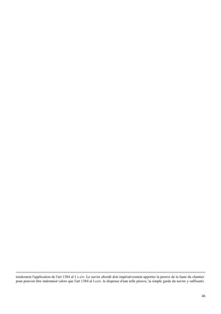 46
totalement l'application de l'art 1384 al 1 c.civ. Le navire abordé doit impérativement apporter la preuve de la faute du chantier
pour pouvoir être indemnisé (alors que l'art 1384 al l cciv. le dispense d'une telle preuve, la simple garde du navire y suffisant).
 