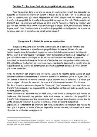 48
SSeeccttiioonn 33 :: LLee ttrraannssffeerrtt ddee llaa pprroopprriiééttéé eett ddeess rriissqquueess
PPoosseerr llaa qquueessttiioonn ddee llaa pprroopprriiééttéé dduu nnaavviirree eenn ccoonnssttrruuccttiioonn rreevviieenntt àà ssee ddeemmaannddeerr qquuii
ssuuppppoorrttee lleess rriissqquueess dd''eexxppllooiittaattiioonn dduurraanntt llee ttrraavvaaiill.. LLaa llooii ddee 11996677,, oonn ll''aa vvuu,, ssttiippuullee qquuee
cc''eesstt llee ccoonnssttrruucctteeuurr qquuii rreessttee rreessppoonnssaabbllee eett ddoonncc pprroopprriiééttaaiirree dduu nnaavviirree jjuussqquu''aauu
ttrraannssffeerrtt ddee pprroopprriiééttéé.. CCee ttrraannssffeerrtt ddee pprroopprriiééttéé eesstt rrééggii ppaarr ll''aarrttiiccllee 11558833 eenn ddrrooiitt cciivviill
éénnoonnççaanntt qquuee "" llaa pprroopprriiééttéé eesstt aaccqquuiissee ddee pplleeiinn ddrrooiitt àà ll''aacchhaatt,, àà ll''ééggaarrdd dduu vveennddeeuurr,, ddèèss
qquuee ll''oonn eesstt ccoonnvveennuu ddee llaa cchhoossee eett dduu pprriixx qquuooiiqquuee llaa cchhoossee nn''aaiitt ppaass eennccoorree ééttéé lliivvrrééee nnii
llee pprriixx ppaayyéé"".. DDaannss ll''aannaallyyssee cciivviillee llee ttrraannssffeerrtt ddee pprroopprriiééttéé eesstt iinnddééppeennddaanntt ddee llaa ddaattee ddee
lliivvrraaiissoonn,, qquu’’eenn eesstt ––iill eenn mmaattiièèrree ddee ccoonnssttrruuccttiioonn nnaavvaallee ??
PPaarraaggrraapphhee 11 :: SSttaattuutt dduu nnaavviirree eenn ccoonnssttrruuccttiioonn
NNoouuss nnoouuss ttrroouuvvoonnss iiccii eenn mmaattiièèrree ccoommmmeerrcciiaallee,, eett cc''eesstt ddoonncc eenn ffoonnccttiioonn ddeess
uussaaggeess qquuee ssee ddéétteerrmmiinnee llee ttrraannssffeerrtt ddee pprroopprriiééttéé ddaannss lleess vveenntteess àà lliivvrreerr.. OOrr,, cceess
ddeerrnniieerrss vveeuulleenntt qquuee llee ttrraannssffeerrtt ss''ooppèèrree aauu mmoommeenntt ddee llaa lliivvrraaiissoonn aauu sseennss jjuurriiddiiqquuee dduu
tteerrmmee,, cc''eesstt--àà--ddiirree lloorrssqquuee llee ffoouurrnniisssseeuurr rreemmeett mmaattéérriieelllleemmeenntt llaa cchhoossee àà ll''aaccqquuéérreeuurr eett
qquuee cceettttee cchhoossee eesstt aacccceeppttééee ppaarr lluuii.. EEtt eenn ccoonnssttrruuccttiioonn mmaarriittiimmee cceettttee aacccceeppttaattiioonn
iinntteerrvviieenntt jjuusstteemmeenntt àà llaa rreecceettttee dduu nnaavviirree,, cc''eesstt--àà--ddiirree uunnee ffooiiss qquuee lleess eessssaaiiss eenn mmeerr oonntt
ééttéé eexxééccuuttééss ppaarr llee cchhaannttiieerr.. LLaa rreecceettttee dduu nnaavviirree rreepprréésseennttee ééggaalleemmeenntt llaa ccoonnssééccrraattiioonn ddee
llaa qquuaalliiffiiccaattiioonn dduu ccoonnttrraatt ddee ccoonnssttrruuccttiioonn àà ffoorrffaaiitt eenn ccoonnttrraatt ddee vveennttee àà lliivvrreerr,, eenn ttaanntt
qquuee tteerrmmee aauu ccoonnttrraatt..
AAiinnssii,, llee cchhaannttiieerr eesstt pprroopprriiééttaaiirree dduu nnaavviirree jjuussqquu''àà llaa rreecceettttee aapprrèèss eessssaaiiss eett ssaauuff
ccoonnvveennttiioonn ccoonnttrraaiirree ttrraannssfféérraanntt llaa pprroopprriiééttéé aavvaanntt cceettttee éécchhééaannccee ((aarrtt 66 llooii 33 jjaannvv.. 11996677))..
OOrr,, ccoommmmee llaa rreecceettttee dduu nnaavviirree ccooïïnncciiddee llee pplluuss ssoouuvveenntt aavveecc llaa lliivvrraaiissoonn,, iill ss''eennssuuiitt qquuee
ddaannss llaa pplluuppaarrtt ddeess ccaass,, llee ttrraannssffeerrtt ddee pprroopprriiééttéé aa lliieeuu ccoonnccoommiittaammmmeenntt àà llaa lliivvrraaiissoonn..
DDèèss lloorrss,, llee nnaavviirree ppaassssee aauuxx rriissqquueess ddee ll''aarrmmaatteeuurr11
((ssaauuff ccoonnvveennttiioonn ccoonnttrraaiirree ddiissssoocciiaanntt
ttrraannssffeerrtt ddeess rriissqquueess eett ddee llaa pprroopprriiééttéé)),, lleess éévveennttuueelllleess ppeerrtteess qquu''iill ssuubbiirraa àà ppaarrttiirr ddee ccee
mmoommeenntt,, sseerroonntt ppoouurr lluuii..
CCeettttee ssoolluuttiioonn vvaa àà ll''eennccoonnttrree ddee ll''aarrtt 11113388 cc..cciivv..,, sseelloonn lleeqquueell llaa cchhoossee ppaassssee aauuxx rriissqquueess ddee
ll''aacchheetteeuurr ddèèss ll''aaccccoorrdd ddeess ppaarrttiieess.. MMaaiiss ttoouutt ccoommmmee llee ttrraannssffeerrtt ddee pprroopprriiééttéé,, llee
ttrraannssffeerrtt ddeess rriissqquueess eenn mmaattiièèrree ccoommmmeerrcciiaallee ssuuiitt lleess uussaaggeess sseelloonn lleessqquueellss,, eenn mmaattiièèrree ddee
vveennttee àà lliivvrreerr,, llee ttrraannssffeerrtt ss''ooppèèrree àà llaa lliivvrraaiissoonn,, eett nnoonn àà ll''aaccccoorrdd ddeess ppaarrttiieess..
CCeeppeennddaanntt,, ssii llee ttrraannssffeerrtt ddee pprroopprriiééttéé eesstt ttoottaall,, eenn rreevvaanncchhee llee ttrraannssffeerrtt ddeess rriissqquueess nnee
ll''eesstt qquuee ssii llaa ppeerrttee dduu nnaavviirree nn''eesstt ppaass iimmppuuttaabbllee aauu ccoonnssttrruucctteeuurr,, ccaarr aauuqquueell ccaass iill ddeevvrraa
rrééppoonnddrree ddee sseess ffaauutteess oouu nnéégglliiggeenncceess..
1
Exemple de clause contractuelle transférant les risques :” Title to and risk of the Vessel shall pass to the Buyer only upon
delivery thereof as stated above it being expressly understood, that until such delivery is effected, the Vessel and her equipment
are at the entire risk of the Bui1der.”
 