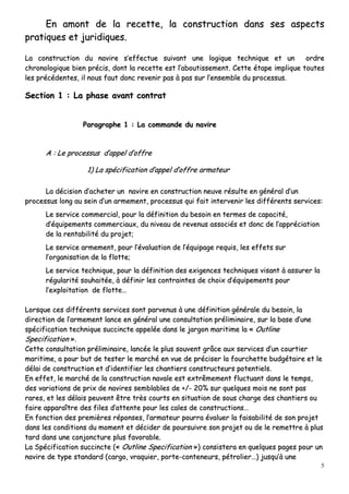 5
EEnn aammoonntt ddee llaa rreecceettttee,, llaa ccoonnssttrruuccttiioonn ddaannss sseess aassppeeccttss
pprraattiiqquueess eett jjuurriiddiiqquueess..
LLaa ccoonnssttrruuccttiioonn dduu nnaavviirree ss’’eeffffeeccttuuee ssuuiivvaanntt uunnee llooggiiqquuee tteecchhnniiqquuee eett uunn oorrddrree
cchhrroonnoollooggiiqquuee bbiieenn pprréécciiss,, ddoonntt llaa rreecceettttee eesstt ll’’aabboouuttiisssseemmeenntt.. CCeettttee ééttaappee iimmpplliiqquuee ttoouutteess
lleess pprrééccééddeenntteess,, iill nnoouuss ffaauutt ddoonncc rreevveenniirr ppaass àà ppaass ssuurr ll’’eennsseemmbbllee dduu pprroocceessssuuss..
SSeeccttiioonn 11 :: LLaa pphhaassee aavvaanntt ccoonnttrraatt
PPaarraaggrraapphhee 11 :: LLaa ccoommmmaannddee dduu nnaavviirree
AA :: LLee pprroocceessssuuss dd’’aappppeell dd’’ooffffrree
11)) LLaa ssppéécciiffiiccaattiioonn dd’’aappppeell dd’’ooffffrree aarrmmaatteeuurr
LLaa ddéécciissiioonn dd’’aacchheetteerr uunn nnaavviirree eenn ccoonnssttrruuccttiioonn nneeuuvvee rrééssuullttee eenn ggéénnéérraall dd’’uunn
pprroocceessssuuss lloonngg aauu sseeiinn dd’’uunn aarrmmeemmeenntt,, pprroocceessssuuss qquuii ffaaiitt iinntteerrvveenniirr lleess ddiifffféérreennttss sseerrvviicceess::
LLee sseerrvviiccee ccoommmmeerrcciiaall,, ppoouurr llaa ddééffiinniittiioonn dduu bbeessooiinn eenn tteerrmmeess ddee ccaappaacciittéé,,
dd’’ééqquuiippeemmeennttss ccoommmmeerrcciiaauuxx,, dduu nniivveeaauu ddee rreevveennuuss aassssoocciiééss eett ddoonncc ddee ll’’aapppprréécciiaattiioonn
ddee llaa rreennttaabbiilliittéé dduu pprroojjeett;;
LLee sseerrvviiccee aarrmmeemmeenntt,, ppoouurr ll’’éévvaalluuaattiioonn ddee ll’’ééqquuiippaaggee rreeqquuiiss,, lleess eeffffeettss ssuurr
ll’’oorrggaanniissaattiioonn ddee llaa fflloottttee;;
LLee sseerrvviiccee tteecchhnniiqquuee,, ppoouurr llaa ddééffiinniittiioonn ddeess eexxiiggeenncceess tteecchhnniiqquueess vviissaanntt àà aassssuurreerr llaa
rréégguullaarriittéé ssoouuhhaaiittééee,, àà ddééffiinniirr lleess ccoonnttrraaiinntteess ddee cchhooiixx dd’’ééqquuiippeemmeennttss ppoouurr
ll’’eexxppllooiittaattiioonn ddee fflloottttee……
LLoorrssqquuee cceess ddiifffféérreennttss sseerrvviicceess ssoonntt ppaarrvveennuuss àà uunnee ddééffiinniittiioonn ggéénnéérraallee dduu bbeessooiinn,, llaa
ddiirreeccttiioonn ddee ll’’aarrmmeemmeenntt llaannccee eenn ggéénnéérraall uunnee ccoonnssuullttaattiioonn pprréélliimmiinnaaiirree,, ssuurr llaa bbaassee dd’’uunnee
ssppéécciiffiiccaattiioonn tteecchhnniiqquuee ssuucccciinnccttee aappppeellééee ddaannss llee jjaarrggoonn mmaarriittiimmee llaa «« OOuuttlliinnee
SSppeecciiffiiccaattiioonn »»..
CCeettttee ccoonnssuullttaattiioonn pprréélliimmiinnaaiirree,, llaannccééee llee pplluuss ssoouuvveenntt ggrrââccee aauuxx sseerrvviicceess dd’’uunn ccoouurrttiieerr
mmaarriittiimmee,, aa ppoouurr bbuutt ddee tteesstteerr llee mmaarrcchhéé eenn vvuuee ddee pprréécciisseerr llaa ffoouurrcchheettttee bbuuddggééttaaiirree eett llee
ddééllaaii ddee ccoonnssttrruuccttiioonn eett dd’’iiddeennttiiffiieerr lleess cchhaannttiieerrss ccoonnssttrruucctteeuurrss ppootteennttiieellss..
EEnn eeffffeett,, llee mmaarrcchhéé ddee llaa ccoonnssttrruuccttiioonn nnaavvaallee eesstt eexxttrrêêmmeemmeenntt fflluuccttuuaanntt ddaannss llee tteemmppss,,
ddeess vvaarriiaattiioonnss ddee pprriixx ddee nnaavviirreess sseemmbbllaabblleess ddee ++//-- 2200%% ssuurr qquueellqquueess mmooiiss nnee ssoonntt ppaass
rraarreess,, eett lleess ddééllaaiiss ppeeuuvveenntt êêttrree ttrrèèss ccoouurrttss eenn ssiittuuaattiioonn ddee ssoouuss cchhaarrggee ddeess cchhaannttiieerrss oouu
ffaaiirree aappppaarraaîîttrree ddeess ffiilleess dd’’aatttteennttee ppoouurr lleess ccaalleess ddee ccoonnssttrruuccttiioonnss……
EEnn ffoonnccttiioonn ddeess pprreemmiièèrreess rrééppoonnsseess,, ll’’aarrmmaatteeuurr ppoouurrrraa éévvaalluueerr llaa ffaaiissaabbiilliittéé ddee ssoonn pprroojjeett
ddaannss lleess ccoonnddiittiioonnss dduu mmoommeenntt eett ddéécciiddeerr ddee ppoouurrssuuiivvrree ssoonn pprroojjeett oouu ddee llee rreemmeettttrree àà pplluuss
ttaarrdd ddaannss uunnee ccoonnjjoonnccttuurree pplluuss ffaavvoorraabbllee..
LLaa SSppéécciiffiiccaattiioonn ssuucccciinnccttee ((«« OOuuttlliinnee SSppeecciiffiiccaattiioonn »»)) ccoonnssiisstteerraa eenn qquueellqquueess ppaaggeess ppoouurr uunn
nnaavviirree ddee ttyyppee ssttaannddaarrdd ((ccaarrggoo,, vvrraaqquuiieerr,, ppoorrttee--ccoonntteenneeuurrss,, ppééttrroolliieerr……)) jjuussqquu’’àà uunnee
 