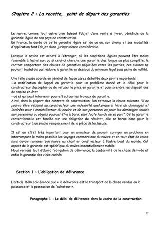 52
CChhaappiittrree 22 :: LLaa rreecceettttee,, ppooiinntt ddee ddééppaarrtt ddeess ggaarraannttiieess
LLee nnaavviirree,, ccoommmmee ttoouutt aauuttrree bbiieenn ffaaiissaanntt ll’’oobbjjeett dd’’uunnee vveennttee àà lliivvrreerr,, bbéénnééffiicciiee ddee llaa
ggaarraannttiiee llééggaallee ddee ssoonn ppaayyss ddee ccoonnssttrruuccttiioonn..
EEnn FFrraannccee,, llaa dduurrééee ddee cceettttee ggaarraannttiiee llééggaallee eesstt ddee uunn aann,, ssoonn cchhaammpp eett sseess mmooddaalliittééss
dd’’aapppplliiccaattiioonn ffoonntt ll’’oobbjjeett dd’’uunnee jjuurriisspprruuddeennccee ccoonnssiiddéérraabbllee..
LLoorrssqquuee llee nnaavviirree eesstt aacchheettéé àà ll’’ééttrraannggeerr,, ooùù lleess ccoonnddiittiioonnss llééggaalleess ppeeuuvveenntt êêttrree mmooiinnss
ffaavvoorraabbllee àà ll’’aacchheetteeuurr,, oouu ssii cceelluuii--ccii cchheerrcchhee uunnee ggaarraannttiiee pplluuss lloonngguuee oouu pplluuss ccoommppllèèttee,, llee
ccoonnttrraatt ccoommppoorrtteerraa ddeess ccllaauusseess ddee ggaarraannttiieess nnééggoocciiééeess eennttrree lleess ppaarrttiieess,, cceess ccllaauusseess nnee
ppoouuvvaanntt ttoouutteeffooiiss ppaass rréédduuiirree llaa ggaarraannttiiee eenn ddeessssoouuss dduu mmiinniimmuumm llééggaall ssoouuss ppeeiinnee ddee nnuulllliittéé..
UUnnee tteellllee ccllaauussee aabboorrddee eenn ggéénnéérraall ddee ffaaççoonn aasssseezz ddééttaaiillllééee ddeeuuxx ppooiinnttss iimmppoorrttaannttss ::
--LLaa nnoottiiffiiccaattiioonn ddee ll’’aappppeell eenn ggaarraannttiiee ppoouurr uunn pprroobbllèèmmee ddoonnnnéé eett llee ddééllaaii ppoouurr llee
ccoonnssttrruucctteeuurr dd’’aacccceepptteerr oouu ddee rreeffuusseerr llaa pprriissee eenn ggaarraannttiiee eett ppoouurr pprreennddrree lleess ddiissppoossiittiioonnss
ddee rreemmiissee eenn ééttaatt
-- ooùù eett qquuii ppeeuutt iinntteerrvveenniirr ppoouurr eeffffeeccttuueerr lleess ttrraavvaauuxx ddee ggaarraannttiiee..
AAiinnssii,, ddaannss llaa pplluuppaarrtt ddeess ccoonnttrraattss ddee ccoonnssttrruuccttiioonn,, ll’’oonn rreettrroouuvvee llaa ccllaauussee ssuuiivvaannttee ""iill nnee
ppoouurrrraa êêttrree rrééccllaamméé aauu ccoonnssttrruucctteeuurr uunnee iinnddeemmnniittéé qquueellccoonnqquuee àà ttiittrree ddee ddoommmmaaggeess eett
iinnttéérrêêttss ppoouurr ll''iimmmmoobbiilliissaattiioonn dduu nnaavviirree eett ddee ssoonn ppeerrssoonnnneell oouu ppoouurr lleess ddoommmmaaggeess ccaauussééss
aauuxx ppeerrssoonnnneess oouu oobbjjeettss ppoouuvvaanntt êêttrree àà bboorrdd,, ssaauuff ffaauuttee lloouurrddee ddee ssaa ppaarrtt"".. CCeettttee ggaarraannttiiee
ccoonnvveennttiioonnnneellllee eesstt ffoonnddééee ssuurr uunnee oobblliiggaattiioonn ddee rrééssuullttaatt,, eellllee ssee bboorrnnee ddoonncc ppoouurr llee
ccoonnssttrruucctteeuurr àà uunn ssiimmppllee rreemmppllaacceemmeenntt ddee llaa ppiièèccee ddééffeeccttuueeuussee..
IIll eesstt eenn eeffffeett ttrrèèss iimmppoorrttaanntt ppoouurr uunn aarrmmaatteeuurr ddee ppoouuvvooiirr ccoorrrriiggeerr uunn pprroobbllèèmmee eenn
iinntteerrrroommppaanntt llee mmooiinnss ppoossssiibbllee lleess vvooyyaaggeess ccoommmmeerrcciiaauuxx dduu nnaavviirree eett eenn ttoouutt ééttaatt ddee ccaauussee
ssaannss ddeevvooiirr rraammeenneerr ssoonn nnaavviirree aauu cchhaannttiieerr ccoonnssttrruucctteeuurr àà ll’’aauuttrree bboouutt dduu mmoonnddee.. CCeett
aassppeecctt ddee llaa ggaarraannttiiee eesstt ssppéécciiffiiqquuee dduu nnaavviirree eesssseennttiieelllleemmeenntt mmoobbiillee..
NNoouuss vveerrrroonnss ttoouutt dd’’aabboorrdd ll’’oobblliiggaattiioonn ddee ddéélliivvrraannccee,, llaa ccoonnffoorrmmiittéé ddee llaa cchhoossee ddéélliivvrrééee eett
eennffiinn llaa ggaarraannttiiee ddeess vviicceess ccaacchhééss..
SSeeccttiioonn 11 :: LL’’oobblliiggaattiioonn ddee ddéélliivvrraannccee
LL’’aarrttiiccllee 11660044 cccciivv éénnoonnccee qquuee «« llaa ddéélliivvrraannccee eesstt llee ttrraannssppoorrtt ddee llaa cchhoossee vveenndduuee eenn llaa
ppuuiissssaannccee eett llaa ppoosssseessssiioonn ddee ll’’aacchheetteeuurr »»..
PPaarraaggrraapphhee 11 :: LLee ddééllaaii ddee ddéélliivvrraannccee ddaannss llee ccaaddrree ddee llaa ccoonnssttrruuccttiioonn..
 