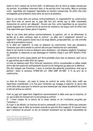 53
SSeelloonn llee ddrrooiitt ccoommmmuunn ddee ll’’aarrttiiccllee 11661100 :: llaa ddéélliivvrraannccee ddooiitt ssee ffaaiirree aauu tteemmppss ccoonnvveennuu ppaarr
lleess ppaarrttiieess :: llee pprroobbllèèmmee iinntteerrvviieenntt ddoonncc ssii lleess ppaarrttiieess nn’’oonntt rriieenn pprréévvuu.. MMaaiiss eenn pprraattiiqquuee
cceettttee hhyyppootthhèèssee eesstt llaarrggeemmeenntt iimmpprroobbaabbllee eenn mmaattiièèrree ccoommmmeerrcciiaallee.. EEnn eeffffeett eellllee nn’’eesstt
eennvviissaaggeeaabbllee qquu’’eenn pprréésseennccee dd’’uunnee vveennttee ddee nnaavviirree ddee ppllaaiissaannccee..
DDaannss llee ccaass dd’’uunnee ddaattee nnoonn pprréévvuuee ccoonnttrraaccttuueelllleemmeenntt,, llaa rreessppoonnssaabbiilliittéé dduu ccoonnssttrruucctteeuurr
ppeeuutt êêttrree mmiissee eenn ooeeuuvvrree ppaarr llee jjuuggee ddèèss lloorrss qquu’’iill eessttiimmee qquuee llee ddééllaaii rraaiissoonnnnaabbllee
dd’’eexxééccuuttiioonn dduu ccoonnttrraatt eesstt ddééppaasssséé11 .. EEnnccoorree uunnee ffooiiss,, cceettttee hhyyppootthhèèssee nnee ssee rreennccoonnttrree
jjaammaaiiss ss’’aaggiissssaanntt ddee llaa ccoonnssttrruuccttiioonn ddee nnaavviirreess ddee ccoommmmeerrccee,, lleess eennjjeeuuxx ssoonntt eenn eeffffeett bbiieenn
ttrroopp iimmppoorrttaannttss ppoouurr llaaiisssseerr ppllaaccee àà ll’’iimmpprréévvuu..
DDaannss llee ccaass dd’’uunnee ddaattee pprréévvuuee ccoonnttrraaccttuueelllleemmeenntt,, llaa qquueessttiioonn eesstt iiccii ddee ddéétteerrmmiinneerr llaa
ppoorrttééee ddee llaa ddaattee ccoonntteennuuee ddaannss llee ccoonnttrraatt ;; ccee ddééllaaii eesstt--iill ssiimmpplleemmeenntt iinnddiiccaattiiff oouu
iimmppéérraattiiff ?? CCeettttee qquueessttiioonn ddoonnnnee lliieeuu àà ddee lloonnggss ddéébbaattss jjuurriisspprruuddeennttiieellss,, ccaarr eellllee eennttrraaîînnee
cceellllee ddee llaa pprrooccéédduurree àà ssuuiivvrree..
SSii llee ddééllaaii eesstt iimmppéérraattiiff,, llaa mmiissee eenn ddeemmeeuurree dduu ccoonnssttrruucctteeuurr nn’’eesstt ppaass nnéécceessssaaiirree,,
ll’’aarrmmaatteeuurr ppeeuutt aalloorrss aannnnuulleerr llee ccoonnttrraatt ddèèss lloorrss qquuee ll’’iinneexxééccuuttiioonn eesstt ccoonnssttaattééee22..
DDaannss llee ccaass iinnvveerrssee llaa mmiissee eenn ddeemmeeuurree sseerraa nnéécceessssaaiirree :: ssoonn aabbsseennccee eemmppêêcchhee ll’’aaccqquuéérreeuurr
ddee ddeemmaannddeerr llaa rrééssoolluuttiioonn oouu ddeess ddoommmmaaggeess eett iinnttéérrêêttss.. CCCCaassss 22 jjuuiinn 11997777 BBuulllleettiinn 77771155--
113377
LL’’eexxééccuuttiioonn ddee cceettttee ccllaauussee ppéénnaallee ddooiitt êêttrree pprrééccééddééee dd’’uunnee mmiissee eenn ddeemmeeuurree,, ssaauuff ccaass oouu
llee jjuuggee eessttiimmee qquuee llee ddééllaaii ééttaaiitt ddee rriigguueeuurr..
LLaa mmiissee eenn ddeemmeeuurree ppeeuutt êêttrree ffaaiittee ppaarr ssoommmmaattiioonn,, lleettttrree rreeccoommmmaannddééee oouu mmêêmmee ssiimmppllee
lleettttrree ddèèss lloorrss qquueellllee eesstt ssuuffffiissaammmmeenntt éévvooccaattrriiccee ddee ll’’oobblliiggaattiioonn qquuii ppèèssee ssuurr llee ddéébbiitteeuurr..
EEllllee ddooiitt iinnddiiqquueerr uunnee ffrraanncchhiissee :: 11 mmooiiss,, llee mmoonnttaanntt ddeess ppéénnaalliittééss jjoouurrnnaalliièèrreess,, aaiinnssii qquuee llee
ppllaaffoonndd :: SSeelloonn llaa sseenntteennccee NN°°550099 111188 oocctt.. 11998833 DDMMFF 8844--448888 :: 55 %% dduu pprriixx ddee llaa
ccoonnssttrruuccttiioonn..
LLaa ddaattee ddee lliivvrraaiissoonn eesstt aauussssii llee tteerrmmee dduu ccoonnttrraatt ddee vveennttee.. CCeettttee ddaattee rreevvêêtt uunnee
iimmppoorrttaannccee ccoonnssiiddéérraabbllee,, àà llaa ffooiiss ppoouurr ll’’aarrmmaatteeuurr qquuii ss’’eennggaaggee àà eexxppllooiitteerr llee nnaavviirree ddèèss
cceettttee ddaattee mmaaiiss aauussssii ppoouurr llee cchhaannttiieerr qquuii sseerraa mmeennaaccéé ppaarr uunnee ccllaauussee ddee ppéénnaalliittéé ddee rreettaarrdd
ssii eellllee eesstt pprréévvuuee aauu ccoonnttrraatt..
CC’’eesstt aauu jjuuggee qquu’’iill aappppaarrttiieenntt dd’’aapppprréécciieerr ssoouuvveerraaiinneemmeenntt llee ddééllaaii aaiinnssii qquuee llaa ssiittuuaattiioonn,, eett
ccee,, qquuee llaa ddaattee ddee lliivvrraaiissoonn ssooiitt oouu nnoonn pprréévvuuee aauu ccoonnttrraatt..
IIll «« ttiieenntt ccoommppttee ddee llaa nnaattuurree ddee llaa cchhoossee vveenndduuee eett ddee ll''uuttiilliissaattiioonn pprroojjeettééee ppaarr
ll''aarrmmaatteeuurr »»..
IIll ss''aaggiitt iiccii ddee ddéécceelleerr,, eenn ffoonnccttiioonn dduu nnaavviirree ccoommmmaannddéé,, ssii llee cchhaannttiieerr nn’’ééttaaiitt ppaass ccoonnsscciieenntt
ddèèss llee ddééppaarrtt qquuee llee ddééllaaii ddee lliivvrraaiissoonn aaccccoorrddéé nnee ppoouurrrraaiitt êêttrree rreessppeeccttéé.. IIll ccoonnvviieenntt aalloorrss
ppoouurr ll''aarrmmaatteeuurr ddee pprroouuvveerr ccee ddooll,, eenn iinnssiissttaanntt nnoottaammmmeenntt ssuurr lleess ddééllaaiiss rraaiissoonnnnaabblleess ddee
1
Ccass Civ 10 avril 1973 Bulletin III-198
2
CCass CIV 18 10 1927 GP 1927-2-773.
 