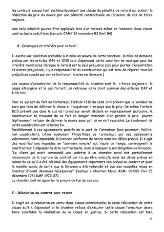 55
lleess ccoonnttrraattss ccoommppoorrtteenntt ssyyssttéémmaattiiqquueemmeenntt uunnee ccllaauussee ddee ppéénnaalliittéé ddee rreettaarrdd qquuii pprréévvooiitt llaa
rréédduuccttiioonn dduu pprriixx dduu nnaavviirree ppaarr uunnee ppéénnaalliittéé ccoonnttrraaccttuueellllee eenn ll’’aabbsseennccee ddee ccaass ddee ffoorrccee
mmaajjeeuurree..
UUnnee tteellllee ppéénnaalliittéé ppoouurrrraa êêttrree aapppplliiqquuééee lloorrss dd’’uunn rreeccoouurrss mmêêmmee eenn ll’’aabbsseennccee dd’’uunnee ccllaauussee
ccoonnttrraaccttuueellllee ssppéécciiffiiqquuee ((sseenn..aarrbb CCAAMMPP 2222 nnoovveemmbbrree 8833 DDmmff 8844))
BB :: DDoommmmaaggeess eett iinnttéérrêêttss ppoouurr rreettaarrdd ::
IIll eexxiissttee uunnee ccoonnddiittiioonn pprrééaallaabbllee àà llaa mmiissee eenn œœuuvvrree ddee cceettttee ssaannccttiioonn :: llaa mmiissee eenn ddeemmeeuurree
pprréévvuuee ppaarr lleess aarrttiicclleess 11114466 eett 11223300 cccciivv.. CCeeppeennddaanntt cceettttee ccoonnddiittiioonn nnee vvaauutt qquuee ppoouurr lleess
iinnttéérrêêttss mmoorraattooiirreess ((lloorrssqquuee llee rreettaarrdd eesstt llee sseeuull pprrééjjuuddiiccee ssuubbii ppoouurr ppeerrtteess dd’’eexxppllooiittaattiioonn
eett aauuttrreess pprrééjjuuddiicceess,, iill yy aa rreessppoonnssaabbiilliittéé dduu ccoonnssttrruucctteeuurr qquuii eesstt tteennuu ddee rrééppaarreerr ttoouuss lleess
pprrééjjuuddiicceess ccaauussééss ppaarr ssoonn rreettaarrdd aavvaanntt llaa mmiissee eenn ddeemmeeuurree..))
LLeess ccaauusseess dd’’eexxoonnéérraattiioonn ddee llaa rreessppoonnssaabbiilliittéé dduu cchhaannttiieerr ssoonntt llaa «« ffoorrccee mmaajjeeuurree »»,, llaa
ccaauussee ééttrraannggèèrree eett llee ccaass ffoorrttuuiitt ;; oonn rreettrroouuvvee iiccii llee ddrrooiitt ccoommmmuunn ddeess aarrttiicclleess 11114477 eett
11114488 cccciivv..
PPoouurr ccee qquuii eesstt dduu ffaaiitt ddee ll’’aarrmmaatteeuurr,, ll’’aarrttiiccllee 11661122 dduu ccooddee cciivviill pprréévvooiitt qquuee llee vveennddeeuurr nnee
sseerraa ppaass tteennuu ddee ddéélliivvrreerr llaa cchhoossee ssii ll''aaccqquuéérreeuurr nn''eenn ppaayyee ppaass llee pprriixx.. DDee mmêêmmee ll''aarrttiiccllee
11661133 pprréévvooiitt qquuee ddaannss llee ccaass ooùù ll''aarrmmaatteeuurr sseerraaiitt ddééccllaarréé eenn rreeddrreesssseemmeenntt jjuuddiicciiaaiirree,, llee
ccoonnssttrruucctteeuurr ssee ttrroouuvvaanntt ddee ccee ffaaiitt eenn ddaannggeerr iimmmmiinneenntt dd''eenn ppeerrddrree llee pprriixx ppoouurrrraa
llééggiittiimmeemmeenntt rreeffuusseerr ddee ddéélliivvrreerr llee nnaavviirree ssaannss qquu’’iill lluuii eenn ssooiitt rreepprroocchhéé.. LLee ffoonnddeemmeenntt ddee
cceettttee eexxoonnéérraattiioonn eesstt llaa bboonnnnee ffooii..
PPaarraallllèèlleemmeenntt àà cceess aaggiisssseemmeennttss ppaassssiiffss ddee llaa ppaarrtt ddee ll''aarrmmaatteeuurr ((nnoonn ppaaiieemmeenntt,, ffaaiilllliittee,,
nnoonn ccooooppéérraattiioonn)),, cciittoonnss ééggaalleemmeenntt ll''hhyyppootthhèèssee ooùù ll''aarrmmaatteeuurr,, ppaarr sseess aaggiisssseemmeennttss
vvoolloonnttaaiirreess,, rreenndd iimmppoossssiibbllee llaa lliivvrraaiissoonn ccoonnffoorrmmee dduu nnaavviirree ddaannss lleess ddééllaaiiss pprréévvuuss.. IIll ss''aaggiitt
ddeess mmooddiiffiiccaattiioonnss iimmppoossééeess eenn ""ddeerrnniièèrree mmiinnuuttee"" qquuii,, ffaauuttee ddee tteemmppss,, ccoonnttrraaiiggnneenntt llee
ccoonnssttrruucctteeuurr àà ddééppaasssseerr llaa ddaattee ccoonnttrraaccttuueellllee,, ddoonncc àà mmaannqquueerr àà ssoonn oobblliiggaattiioonn ddee lliivvrraaiissoonn..
""LLee cclliieenntt qquuii aavvaaiitt ccoommmmaannddéé uunnee vveeddeettttee àà uunn cchhaannttiieerr nnaavvaall eesstt ppaarrttiieelllleemmeenntt
rreessppoonnssaabbllee ddee llaa rruuppttuurree dduu ccoonnttrraatt qquuii nn''aa ppuu êêttrree eexxééccuuttéé ddaannss lleess ddééllaaiiss pprréévvuuss eenn
rraaiissoonn ddee ccee qquu''iill aa ééttéé rrééccllaamméé ddeess ééqquuiippeemmeennttss iimmppoorrttaannttss nnoonn pprréévvuuss aauu ccoonnttrraatt eett ppoouurr
llee mmooddèèllee vveenndduu ddee ssoorrttee qquuee llaa lliivvrraaiissoonn aa ééttéé rreettaarrddééee eett qquuee ddeess nnoouuvveelllleess mmiisseess eenn
cchhaannttiieerr ééttaaiieenntt ddeevveennuueess nnéécceessssaaiirreess"" JJoouuhhaauudd cc CChhaannttiieerr NNaavvaall AACCMM-- CCCCAASSSS CCiivviill 1155
ddéécceemmbbrree 11997711 DDMMFF 11997722--337711
LLee cchhaannttiieerr ddooiitt eenn aappppoorrtteerr llaa pprreeuuvvee ddee ll’’uunn ddee cceess ccaass..
CC :: RRééssoolluuttiioonn dduu ccoonnttrraatt ppoouurr rreettaarrdd
IIll ss’’aaggiitt ddee llaa rrééssoolluuttiioonn eenn vveerrttuu dd’’uunnee ccllaauussee ccoonnttrraaccttuueellllee:: llaa sseeuullee rrééaalliissaattiioonn ddee cceettttee
ccllaauussee ssuuffffiitt.. CCeeppeennddaanntt ssii llee cchhaannttiieerr rreeffuussee dd’’eexxééccuutteerr cceettttee ccllaauussee ll’’aarrmmaatteeuurr ddeevvrraa
ffaaiirree ccoonnssttaatteerr llaa rrééaalliissaattiioonn ddee llaa ccllaauussee eenn jjuussttiiccee.. SSii cceettttee rrééaalliissaattiioonn eesstt bbiieenn
 
