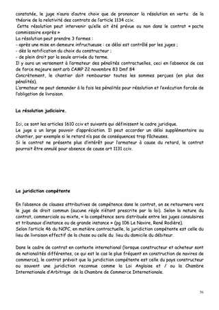 56
ccoonnssttaattééee,, llee jjuuggee nn’’aauurraa dd’’aauuttrree cchhooiixx qquuee ddee pprroonnoonncceerr llaa rrééssoolluuttiioonn eenn vveerrttuu ddee llaa
tthhééoorriiee ddee llaa rreellaattiivviittéé ddeess ccoonnttrraattss ddee ll’’aarrttiiccllee 11113344 cccciivv..
CCeettttee rrééssoolluuttiioonn ppeeuutt iinntteerrvveenniirr qquu’’eellllee aaiitt ééttéé pprréévvuuee oouu nnoonn ddaannss llee ccoonnttrraatt «« ppaaccttee
ccoommmmiissssooiirree eexxpprrèèss »»
LLaa rrééssoolluuttiioonn ppeeuutt pprreennddrree 33 ffoorrmmeess ::
-- aapprrèèss uunnee mmiissee eenn ddeemmeeuurree iinnffrruuccttuueeuussee :: ccee ddééllaaii eesstt ccoonnttrrôôlléé ppaarr lleess jjuuggeess ;;
-- ddèèss llaa nnoottiiffiiccaattiioonn dduu cchhooiixx dduu ccoonnssttrruucctteeuurr ;;
-- ddee pplleeiinn ddrrooiitt ppaarr llaa sseeuullee aarrrriivvééee dduu tteerrmmee..
IIll yy aauurraa uunn vveerrsseemmeenntt àà ll’’aarrmmaatteeuurr ddeess ppéénnaalliittééss ccoonnttrraaccttuueelllleess,, cceeccii eenn ll’’aabbsseennccee ddee ccaass
ddee ffoorrccee mmaajjeeuurree sseenntt..aarrbb CCAAMMPP 2222 nnoovveemmbbrree 8833 DDmmff 8844
CCoonnccrrèètteemmeenntt,, llee cchhaannttiieerr ddooiitt rreemmbboouurrsseerr ttoouutteess lleess ssoommmmeess ppeerrççuueess ((eenn pplluuss ddeess
ppéénnaalliittééss))..
LL’’aarrmmaatteeuurr nnee ppeeuutt ddeemmaannddeerr àà llaa ffooiiss lleess ppéénnaalliittééss ppoouurr rrééssoolluuttiioonn eett ll’’eexxééccuuttiioonn ffoorrccééee ddee
ll’’oobblliiggaattiioonn ddee lliivvrraaiissoonn..
LLaa rrééssoolluuttiioonn jjuuddiicciiaaiirree..
IIccii,, ccee ssoonntt lleess aarrttiicclleess 11661100 cccciivv eett ssuuiivvaannttss qquuii ddééffiinniisssseenntt llee ccaaddrree jjuurriiddiiqquuee..
LLee jjuuggee aa uunn llaarrggee ppoouuvvooiirr dd’’aapppprréécciiaattiioonn.. IIll ppeeuutt aaccccoorrddeerr uunn ddééllaaii ssuupppplléémmeennttaaiirree aauu
cchhaannttiieerr,, ppaarr eexxeemmppllee ssii llee rreettaarrdd nn’’aa ppaass ddee ccoonnssééqquueenncceess ttrroopp ffââcchheeuusseess..
SSii llee ccoonnttrraatt nnee pprréésseennttee pplluuss dd’’iinnttéérrêêtt ppoouurr ll’’aarrmmaatteeuurr àà ccaauussee dduu rreettaarrdd,, llee ccoonnttrraatt
ppoouurrrraaiitt êêttrree aannnnuulléé ppoouurr aabbsseennccee ddee ccaauussee aarrtt 11113311 cccciivv..
LLaa jjuurriiddiiccttiioonn ccoommppéétteennttee
EEnn ll’’aabbsseennccee ddee ccllaauusseess aattttrriibbuuttiivveess ddee ccoommppéétteennccee ddaannss llee ccoonnttrraatt,, oonn ssee rreettoouurrnneerraa vveerrss
llee jjuuggee ddee ddrrooiitt ccoommmmuunn ((aauuccuunnee rrèèggllee nn’’ééttaanntt pprreessccrriittee ppaarr llaa llooii)).. SSeelloonn llaa nnaattuurree dduu
ccoonnttrraatt,, ccoommmmeerrcciiaallee oouu mmiixxttee,, «« llaa ccoommppéétteennccee sseerraa ddiissttrriibbuuééee eennttrree lleess jjuuggeess ccoonnssuullaaiirreess
eett ttrriibbuunnaauuxx dd’’iinnssttaannccee oouu ddee ggrraannddee iinnssttaannccee »» ((ppgg 110066 LLee NNaavviirree,, RReennéé RRooddiièèrree))..
SSeelloonn ll’’aarrttiiccllee 4466 dduu NNCCPPCC,, eenn mmaattiièèrree ccoonnttrraaccttuueellllee,, llaa jjuurriiddiiccttiioonn ccoommppéétteennttee eesstt cceellllee dduu
lliieeuu ddee lliivvrraaiissoonn eeffffeeccttiiff ddee llaa cchhoossee oouu cceellllee dduu lliieeuu dduu ddoommiicciillee dduu ddéébbiitteeuurr..
DDaannss llee ccaaddrree ddee ccoonnttrraatt eenn ccoonntteexxttee iinntteerrnnaattiioonnaall ((lloorrssqquuee ccoonnssttrruucctteeuurr eett aacchheetteeuurr ssoonntt
ddee nnaattiioonnaalliittééss ddiifffféérreenntteess,, ccee qquuii eesstt llee ccaass llee pplluuss ffrrééqquueenntt eenn ccoonnssttrruuccttiioonn ddee nnaavviirreess ddee
ccoommmmeerrccee)),, llee ccoonnttrraatt pprréévvooiitt qquuee llaa jjuurriiddiiccttiioonn ccoommppéétteennttee eesstt cceellllee dduu ppaayyss ccoonnssttrruucctteeuurr
oouu ssoouuvveenntt uunnee jjuurriiddiiccttiioonn rreeccoonnnnuuee ccoommmmee llaa LLooii AAnnggllaaiissee eett // oouu llaa CChhaammbbrree
IInntteerrnnaattiioonnaallee dd’’AArrbbiittrraaggee ddee llaa CChhaammbbrree ddee CCoommmmeerrccee IInntteerrnnaattiioonnaallee..
 