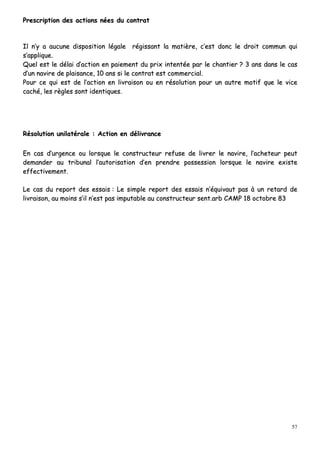 57
PPrreessccrriippttiioonn ddeess aaccttiioonnss nnééeess dduu ccoonnttrraatt
IIll nn’’yy aa aauuccuunnee ddiissppoossiittiioonn llééggaallee rrééggiissssaanntt llaa mmaattiièèrree,, cc’’eesstt ddoonncc llee ddrrooiitt ccoommmmuunn qquuii
ss’’aapppplliiqquuee..
QQuueell eesstt llee ddééllaaii dd’’aaccttiioonn eenn ppaaiieemmeenntt dduu pprriixx iinntteennttééee ppaarr llee cchhaannttiieerr ?? 33 aannss ddaannss llee ccaass
dd’’uunn nnaavviirree ddee ppllaaiissaannccee,, 1100 aannss ssii llee ccoonnttrraatt eesstt ccoommmmeerrcciiaall..
PPoouurr ccee qquuii eesstt ddee ll’’aaccttiioonn eenn lliivvrraaiissoonn oouu eenn rrééssoolluuttiioonn ppoouurr uunn aauuttrree mmoottiiff qquuee llee vviiccee
ccaacchhéé,, lleess rrèègglleess ssoonntt iiddeennttiiqquueess..
RRééssoolluuttiioonn uunniillaattéérraallee :: AAccttiioonn eenn ddéélliivvrraannccee
EEnn ccaass dd’’uurrggeennccee oouu lloorrssqquuee llee ccoonnssttrruucctteeuurr rreeffuussee ddee lliivvrreerr llee nnaavviirree,, ll’’aacchheetteeuurr ppeeuutt
ddeemmaannddeerr aauu ttrriibbuunnaall ll’’aauuttoorriissaattiioonn dd’’eenn pprreennddrree ppoosssseessssiioonn lloorrssqquuee llee nnaavviirree eexxiissttee
eeffffeeccttiivveemmeenntt..
LLee ccaass dduu rreeppoorrtt ddeess eessssaaiiss :: LLee ssiimmppllee rreeppoorrtt ddeess eessssaaiiss nn’’ééqquuiivvaauutt ppaass àà uunn rreettaarrdd ddee
lliivvrraaiissoonn,, aauu mmooiinnss ss’’iill nn’’eesstt ppaass iimmppuuttaabbllee aauu ccoonnssttrruucctteeuurr sseenntt..aarrbb CCAAMMPP 1188 ooccttoobbrree 8833
 