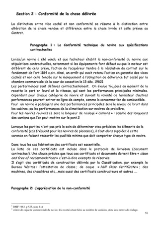 58
SSeeccttiioonn 22 :: CCoonnffoorrmmiittéé ddee llaa cchhoossee ddéélliivvrrééee
LLaa ddiissttiinnccttiioonn eennttrree vviiccee ccaacchhéé eett nnoonn ccoonnffoorrmmiittéé ssee rrééssuummee àà llaa ddiissttiinnccttiioonn eennttrree
aallttéérraattiioonn ddee llaa cchhoossee vveenndduuee eett ddiifffféérreennccee eennttrree llaa cchhoossee lliivvrrééee eett cceellllee pprréévvuuee aauu
CCoonnttrraatt..
PPaarraaggrraapphhee 11 :: LLaa CCoonnffoorrmmiittéé tteecchhnniiqquuee dduu nnaavviirree aauuxx ssppéécciiffiiccaattiioonnss
ccoonnttrraaccttuueelllleess
LLoorrssqquu’’uunn nnaavviirree aa ééttéé vveenndduu eett qquuee ll’’aacchheetteeuurr ééttaabblliitt llaa nnoonn--ccoonnffoorrmmiittéé dduu nnaavviirree aauuxx
ssttiippuullaattiioonnss ccoonnttrraaccttuueelllleess,, nnoottaammmmeenntt ssii lleess ééqquuiippeemmeennttss ffoonntt ddééffaauutt oouu qquuee llee mmootteeuurr eesstt
ddiifffféérreenntt ddee cceelluuii pprréévvuu,, ll’’aaccttiioonn ddee ll’’aaccqquuéérreeuurr tteennddrraa àà llaa rrééssoolluuttiioonn dduu ccoonnttrraatt ssuurr llee
ffoonnddeemmeenntt ddee ll’’aarrtt..11118844 cc..cciivv.. AAiinnssii,, uunn aarrrrêêtt qquuii aavvaaiitt rreetteennuu ll’’aaccttiioonn eenn ggaarraannttiiee ddeess vviicceess
ccaacchhééss eett nnoonn cceellllee ffoonnddééee ssuurr llee mmaannqquueemmeenntt àà ll’’oobblliiggaattiioonn ddee ddéélliivvrraannccee ffuutt ccaasssséé ppaarr llaa
cchhaammbbrree ccoommmmeerrcciiaallee ddee llaa ccoouurr ddee ccaassssaattiioonn llee 1133 ddéécc.. 1199882211
LLeess ppeerrffoorrmmaanncceess ssoonntt ddééffiinniieess ccoonnttrraaccttuueelllleemmeenntt.. OOnn éévvaalluuee ttoouujjoouurrss aauu mmoommeenntt ddee llaa
rreecceettttee llee ppoorrtt eenn lloouurrdd eett llaa vviitteessssee,, qquuii ssoonntt lleess ppeerrffoorrmmaanncceess pprriinncciippaalleess mmiinniimmaalleess..
CCeeppeennddaanntt ppoouurr cchhaaqquuee ccaattééggoorriiee ddee nnaavviirree eett ssuuiivvaanntt llaa vvoolloonnttéé ddee ll’’aarrmmaatteeuurr dd’’aauuttrreess
ppeerrffoorrmmaanncceess ppeeuuvveenntt eennttrreerr eenn lliiggnnee ddee ccoommppttee,, ccoommmmee llaa ccoonnssoommmmaattiioonn ddee ccoommbbuussttiibbllee..
PPoouurr uunn nnaavviirree àà ppaassssaaggeerrss uunnee ddeess ppeerrffoorrmmaanncceess pprriinncciippaalleess sseerraa llee nniivveeaauu ddee bbrruuiitt ddaannss
lleess ccaabbiinneess,, oouu lleess ppeerrffoorrmmaanncceess ddee llaa cclliimmaattiissaattiioonn ssuurr nnaavviirreess ddee ccrrooiissiièèrree..
PPoouurr lleess nnaavviirreess rroouulliieerrss ccee sseerraa llaa lloonngguueeuurr ddee rroouullaaggee «« ccaammiioonnss »» :: ssoommmmee ddeess lloonngguueeuurrss
ddeess ccaammiioonnss qquuee ll’’oonn ppeeuutt mmeettttrree ssuurr llee ppoonntt..22
LLoorrssqquuee lleess ppaarrttiieess nn''oonntt ppaass pprriiss llee ssooiinn ddee ddéétteerrmmiinneerr aavveecc pprréécciissiioonn lleess éélléémmeennttss ddee llaa
ccoonnffoorrmmiittéé ((ccaass ffrrééqquueenntt ppoouurr lleess nnaavviirreess ddee ppllaaiissaannccee)),, iill ffaauutt aalloorrss ssuuppppllééeerr àà cceettttee
ccaarreennccee eenn ffaaiissaanntt rreessssoorrttiirr lleess qquuaalliittééss mmiinniimmaa qquuee ddooiitt ccoommppoorrtteerr cchhaaqquuee ttyyppee ddee nnaavviirree..
DDaannss ttoouuss lleess ccaass ll’’oobbtteennttiioonn ddeess cceerrttiiffiiccaattss eesstt eesssseennttiieellllee..
LLaa lliissttee ddee cceess cceerrttiiffiiccaattss eesstt iinncclluussee ddaannss llee pprroottooccoollee ddee lliivvrraaiissoonn ((ddooccuummeenntt
ccoonnttrraaccttuueell)).. UUnnee ccllaauussee pprréécciissee qquuee ttoouuss cceess cceerrttiiffiiccaattss eett ddooccuummeennttss ddooiivveenntt êêttrree «« cclleeaann
aanndd ffrreeee ooff rreeccoommmmaannddaattiioonnss »» cc''eesstt--àà--ddiirree eexxeemmppttss ddee rréésseerrvveess..
IIll ss’’aaggiitt ddeess cceerrttiiffiiccaattss ddee ccoonnssttrruuccttiioonn ddéélliivvrrééss ppaarr llaa CCllaassssiiffiiccaattiioonn,, ppaarr eexxeemmppllee llee
BBuurreeaauu VVéérriittaass :: ll’’aatttteessttaattiioonn ddee ccllaassssee ;; ddee ccooqquuee «« HHuullll CCllaassss CCeerrttiiffiiccaattee »» ;; ddeess
mmaacchhiinneess,, ddeess cchhaauuddiièèrreess eettcc……..mmaaiiss aauussssii ddeess cceerrttiiffiiccaattss ccoonnssttrruucctteeuurrss eett aauuttrreess ……..
PPaarraaggrraapphhee 22:: LL’’aapppprréécciiaattiioonn ddee llaa nnoonn--ccoonnffoorrmmiittéé
1
DMF 1983, p 523, note R.A
2
critère de capacité commerciale du navire, les recettes étant liées au nombre de camions, donc aux mètres de roulage.
 