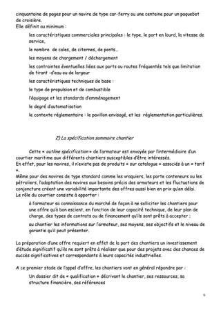 6
cciinnqquuaannttaaiinnee ddee ppaaggeess ppoouurr uunn nnaavviirree ddee ttyyppee ccaarr--ffeerrrryy oouu uunnee cceennttaaiinnee ppoouurr uunn ppaaqquueebboott
ddee ccrrooiissiièèrree..
EEllllee ddééffiinniitt aauu mmiinniimmuumm ::
lleess ccaarraaccttéérriissttiiqquueess ccoommmmeerrcciiaalleess pprriinncciippaalleess :: llee ttyyppee,, llee ppoorrtt eenn lloouurrdd,, llaa vviitteessssee ddee
sseerrvviiccee,,
llee nnoommbbrree ddee ccaalleess,, ddee cciitteerrnneess,, ddee ppoonnttss……
lleess mmooyyeennss ddee cchhaarrggeemmeenntt // ddéécchhaarrggeemmeenntt
lleess ccoonnttrraaiinntteess éévveennttuueelllleess lliiééeess aauuxx ppoorrttss oouu rroouutteess ffrrééqquueennttééss tteellss qquuee lliimmiittaattiioonn
ddee ttiirraanntt --dd’’eeaauu oouu ddee llaarrggeeuurr
lleess ccaarraaccttéérriissttiiqquueess tteecchhnniiqquueess ddee bbaassee ::
llee ttyyppee ddee pprrooppuullssiioonn eett ddee ccoommbbuussttiibbllee
ll’’ééqquuiippaaggee eett lleess ssttaannddaarrddss dd’’eemmmméénnaaggeemmeenntt
llee ddeeggrréé dd’’aauuttoommaattiissaattiioonn
llee ccoonntteexxttee rréégglleemmeennttaaiirree :: llee ppaavviilllloonn eennvviissaaggéé,, eett lleess rréégglleemmeennttaattiioonn ppaarrttiiccuulliièèrreess..
22)) LLaa ssppéécciiffiiccaattiioonn ssoommmmaaiirree cchhaannttiieerr
CCeettttee «« oouuttlliinnee ssppéécciiffiiccaattiioonn »» ddee ll’’aarrmmaatteeuurr eesstt eennvvooyyééee ppaarr ll’’iinntteerrmmééddiiaaiirree dd’’uunn
ccoouurrttiieerr mmaarriittiimmee aauuxx ddiifffféérreennttss cchhaannttiieerrss ssuusscceeppttiibblleess dd’’êêttrree iinnttéérreessssééss..
EEnn eeffffeett,, ppoouurr lleess nnaavviirreess,, iill nn’’eexxiissttee ppaass ddee pprroodduuiittss «« ssuurr ccaattaalloogguuee »» aassssoocciiééss àà uunn «« ttaarriiff
»»..
MMêêmmee ppoouurr ddeess nnaavviirreess ddee ttyyppee ssttaannddaarrdd ccoommmmee lleess vvrraaqquuiieerrss,, lleess ppoorrttee ccoonntteenneeuurrss oouu lleess
ppééttrroolliieerrss,, ll’’aaddaappttaattiioonn ddeess nnaavviirreess aauuxx bbeessooiinnss pprréécciiss ddeess aarrmmaatteeuurrss eett lleess fflluuccttuuaattiioonnss ddee
ccoonnjjoonnccttuurree ccrrééeenntt uunnee vvaarriiaabbiilliittéé iimmppoorrttaannttee ddeess ooffffrreess aauussssii bbiieenn eenn pprriixx qquu’’eenn ddééllaaii..
LLee rrôôllee dduu ccoouurrttiieerr ccoonnssiissttee àà aappppoorrtteerr ::
àà ll’’aarrmmaatteeuurr ssaa ccoonnnnaaiissssaannccee dduu mmaarrcchhéé ddee ffaaççoonn àà nnee ssoolllliicciitteerr lleess cchhaannttiieerrss ppoouurr
uunnee ooffffrree qquu’’àà bboonn eesscciieenntt,, eenn ffoonnccttiioonn ddee lleeuurr ccaappaacciittéé tteecchhnniiqquuee,, ddee lleeuurr ppllaann ddee
cchhaarrggee,, ddeess ttyyppeess ddee ccoonnttrraattss oouu ddee ffiinnaanncceemmeenntt qquu’’iillss ssoonntt pprrêêttss àà aacccceepptteerr ;;
aauu cchhaannttiieerr lleess iinnffoorrmmaattiioonnss ssuurr ll’’aarrmmaatteeuurr,, sseess mmooyyeennss,, sseess oobbjjeeccttiiffss eett llee nniivveeaauu ddee
ggaarraannttiiee qquu’’iill ppeeuutt pprréésseenntteerr..
LLaa pprrééppaarraattiioonn dd’’uunnee ooffffrree rreeqquuiieerrtt eenn eeffffeett ddee llaa ppaarrtt ddeess cchhaannttiieerrss uunn iinnvveessttiisssseemmeenntt
dd’’ééttuuddee ssiiggnniiffiiccaattiiff qquu’’iillss nnee ssoonntt pprrêêttss àà rrééaalliisseerr qquuee ppoouurr ddeess pprroojjeettss aavveecc ddeess cchhaanncceess ddee
ssuuccccèèss ssiiggnniiffiiccaattiivveess eett ccoorrrreessppoonnddaannttss àà lleeuurrss ccaappaacciittééss iinndduussttrriieelllleess..
AA ccee pprreemmiieerr ssttaaddee ddee ll’’aappppeell dd’’ooffffrree,, lleess cchhaannttiieerrss vvoonntt eenn ggéénnéérraall rrééppoonnddrree ppaarr ::
UUnn ddoossssiieerr ddiitt ddee «« qquuaalliiffiiccaattiioonn »» ddééccrriivvaanntt llee cchhaannttiieerr,, sseess rreessssoouurrcceess,, ssaa
ssttrruuccttuurree ffiinnaanncciièèrree,, sseess rrééfféérreenncceess
 