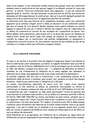 60
SSeelloonn cceettttee aannaallyyssee,, llaa nnoonn ccoonnffoorrmmiittéé ccaacchhééee nn’’eexxiissttee ppaass ppuuiissqquuee ttoouuttee nnoonn ccoonnffoorrmmiittéé
pprréésseennttee ddaannss llaa ccoonnssttrruuccttiioonn nnee ll’’eesstt qquuee ppaarr rraappppoorrtt àà uunn éélléémmeenntt eexxiissttaanntt eett ccoonnnnuu ddeess
ppaarrttiieess :: llee ccoonnttrraatt.. TToouuttee nnoonn ccoonnffoorrmmiittéé sseerraaiitt ddoonncc aappppaarreennttee :: ssii uunnee nnoonn ccoonnffoorrmmiittéé
aappppaarraaîîtt aapprrèèss llaa rreecceettttee,, cc’’eesstt qquuee ll’’aacchheetteeuurr nn’’aa ppaass pprriiss ssooiinn ddee vvéérriiffiieerr qquuee ttoouutteess sseess
ddeemmaannddeess oonntt ééttéé rreessppeeccttééeess ppaarr llee ccoonnssttrruucctteeuurr,, ddoonncc qquu''iill aauurraa ééttéé nnéégglliiggeenntt ppeennddaanntt lleess
eessssaaiiss oouu lloorrss ddee llaa ccoonnssttrruuccttiioonn qquu''iill lluuii aappppaarrtteennaaiitt ppoouurrttaanntt ddee ccoonnttrrôôlleerr..
LLaa ddiissttiinnccttiioonn nn’’eesstt ddoonncc ppaass ffoonnccttiioonn ddee llaa ccoommppéétteennccee tteecchhnniiqquuee,, eennttrree nnoonn ccoonnffoorrmmiittéé
aappppaarreennttee qquu''uunn aacchheetteeuurr ddiilliiggeenntt sseerraaiitt àà mmêêmmee ddee ddééccoouuvvrriirr eett nnoonn ccoonnffoorrmmiittéé ccaacchhééee
qquuee sseeuull uunn hhoommmmee ddee ll''aarrtt ppoouurrrraaiitt ddéécceelleerr ((ppuuiissqquuee ttoouuttee qquuaalliittéé pprréésseennttee aauu ccoonnttrraatt
ssuuppppoossee llaa ccaappaacciittéé ddee cceelluuii qquuii ll''aa éémmiissee àà vvéérriiffiieerr ssoonn rreessppeecctt)),, mmaaiiss ddee ll''iimmppoorrttaannccee ddee
ccee ddééffaauutt ddee ccoonnffoorrmmiittéé eett ssuurrttoouutt ddee ssoonn iinncciiddeennccee ssuurr ll''eexxppllooiittaattiioonn dduu nnaavviirree:: ttoouutt
ddééffaauutt ggêênnaanntt cceettttee eexxppllooiittaattiioonn,, aauussssii mmiinniimmee ssooiitt--iill,, nnee sseerraaiitt ppaass ccoouuvveerrtt eenn ll’’aabbsseennccee ddee
rréésseerrvvee ééttaanntt ddoonnnnéé qquu’’iill sseerraaiitt ssiiggnnee dd’’uunn mmaannqquuee ddee ddiilliiggeennccee ddee ll''aacchheetteeuurr ddaannss llee
ccoonnttrrôôllee dduu rreessppeecctt ppaarr llee ccoonnssttrruucctteeuurr ddeess qquuaalliittééss iinnddiissppeennssaabblleess eett nnéécceessssaaiirreess àà
ll''eexxppllooiittaattiioonn ccoorrrreeccttee dduu nnaavviirree.. OOrr ttoouutt aacchheetteeuurr ssoouucciieeuuxx ddee sseess iinnttéérrêêttss ssee ddooiitt ddee lleess
ccoonnttrrôôlleerr eett ccee mmêêmmee ssii eelllleess ssoonntt ddiiffffiicciilleess oouu lloonngguueess àà ééttaabblliirr..
22)) LLaa ccoonnffoorrmmiittéé ffoonnccttiioonnnneellllee
IIll ss''aaggiitt iiccii ddee vvéérriiffiieerr ssii llee pprroodduuiitt lliivvrréé eesstt aaddaappttéé àà ll''uussaaggee ppoouurr lleeqquueell iill eesstt ddeessttiinnéé eett
ddoonntt llee ccoonnssttrruucctteeuurr aavvaaiitt ccoonnnnaaiissssaannccee.. LLaa CCCCAASSSS llee rraappppeellllee ffeerrmmeemmeenntt ddaannss uunn aarrrrêêtt ddee
ssaa cchhaammbbrree cciivviillee dduu 1144 fféévvrriieerr 11998899 BBuulllleettiinn CCiivviill 11--331144 eenn ssee ffoonnddaanntt ssuurr lleess aarrttiicclleess 11660033
eett 11118844,, eellllee ddééccllaarree,, àà pprrooppooss dd''uunn nnaavviirree,, qquuee :: "" LL''oobblliiggaattiioonn ddee ddéélliivvrraannccee ddee nnaattuurree àà
eennttrraaîînneerr eenn ccaass dd''iinneexxééccuuttiioonn llaa rrééssoolluuttiioonn ddee llaa vveennttee iimmpplliiqquuee nnoonn sseeuulleemmeenntt llaa
ddéélliivvrraannccee ddee llaa cchhoossee,, mmaaiiss ééggaalleemmeenntt cceellllee dd''uunnee cchhoossee ccoonnffoorrmmee àà ssaa ddeessttiinnaattiioonn »»
LLee pprriinncciippee ss’’aapppplliiqquuee ddèèss lloorrss qquuee llee ccoonnssttrruucctteeuurr aa uunnee ccoonnnnaaiissssaannccee pprréécciissee ddee llaa
ddeessttiinnaattiioonn rrééeellllee dduu nnaavviirree.. LL''aarrmmaatteeuurr,, ppoouurr ssaa ppaarrtt,, ddooiitt pprroodduuiirree uunn ccaahhiieerr ddeess cchhaarrggeess
mmiinnuuttiieeuuxx,, ttaannddiiss llee qquuee ccoonnssttrruucctteeuurr aa ll''oobblliiggaattiioonn ddee ss''iinnffoorrmmeerr..
LLaa vviitteessssee,, ccaarraaccttéérriissttiiqquuee iimmppoorrttaannttee dduu nnaavviirree lliivvrréé,, ffaaiitt ll''oobbjjeett dd''uunnee mmeennttiioonn
ccoonnttrraaccttuueellllee eett eellllee ccoonnssttiittuuee uunn ddééffaauutt ddee ccoonnffoorrmmiittéé ffoonnccttiioonnnneellllee.. LLaa CCCCAASSSS llee
ccoonnffiirrmmee ppaarr ssaa cchhaammbbrree ccoommmmeerrcciiaallee ddaannss uunn aarrrrêêtt dduu 2277 aavvrriill 11997799 BBuulllleettiinn CCiivviill IIVV--113322,,
nnee ssoouummeettttaanntt ppaass aaiinnssii ll''aaccqquuéérreeuurr aauu ddééllaaii aannnnaall ssaannccttiioonnnnaanntt ll''aaccttiioonn eenn ggaarraannttiiee ddeess
vviicceess.. PPoouurrttaanntt llaa ccoonnffuussiioonn rreessttee eennttiièèrree ssii ll’’oonn ssee rrééffèèrree àà llaa SSeenntteennccee aarrbbiittrraallee nn°°551188 dduu
2299 fféévvrriieerr 11998844 DDMMFF 11998844--555577 qquuii ssttaattuuee eexxaacctteemmeenntt eenn sseennss iinnvveerrssee,, eessttiimmaanntt qquuee ccee
vviiccee aappppaarreenntt nn''aayyaanntt ffaaiitt ll''oobbjjeett dd''aauuccuunnee rréésseerrvvee ppaarr ll''aaccqquuéérreeuurr aauu jjoouurr ddee llaa rreecceettttee,,
llee ccoonnssttrruucctteeuurr nn''eenn ééttaaiitt pplluuss ggaarraanntt.. EEnn ll''eessppèèccee,, llaa ssoolluuttiioonn aauurraaiitt ééttéé llaa mmêêmmee ppuuiissqquuee
ll''aarrmmaatteeuurr aauurraaiitt ddûû éémmeettttrree ddeess rréésseerrvveess ssuurr llaa ffaaiibbllee vviitteessssee aatttteeiinnttee,, mmaaiiss ccee qquuii ppaarraaîîtt
iimmppoorrttaanntt,, cc''eesstt qquuee llaa vviitteessssee eesstt iiccii aassssiimmiillééee àà uunn vviiccee aappppaarreenntt ssoouummiiss ddoonncc aauu bbrreeff
ddééllaaii ddee ll''aaccttiioonn eenn ggaarraannttiiee ((aarrtt11664488)) dduu ddrrooiitt ccoommmmuunn ((eett aannnnaallee sseelloonn llaa llooii ddee 11996677)),, eett
nnoonn àà uunn ddééffaauutt ddee ccoonnffoorrmmiittéé..
CCeettttee hhééssiittaattiioonn ddee llaa jjuurriisspprruuddeennccee eesstt rréévvééllaattrriiccee ddee llaa ccoonnffuussiioonn qquuii rrèèggnnee eennttrree lleess
ddiifffféérreenntteess aaccttiioonnss eenn rreessppoonnssaabbiilliittéé ssaannccttiioonnnnaanntt lleess oobblliiggaattiioonnss dduu ccoonnssttrruucctteeuurr vveennddeeuurr..
 