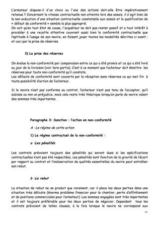 61
LL’’aarrmmaatteeuurr ddiissppoossee--iill dd''uunn cchhooiixx oouu ll''uunnee ddeess aaccttiioonnss ddooiitt--eellllee êêttrree iimmppéérraattiivveemmeenntt
rreetteennuuee ?? CCoonncceerrnnaanntt llaa vviitteessssee ccoonnttrraaccttuueellllee nnoonn aatttteeiinnttee lloorrss ddeess eessssaaiiss,, iill ss''aaggiitt bbiieenn ddee
llaa nnoonn eexxééccuuttiioonn dd''uunnee ssiittuuaattiioonn ccoonnttrraaccttuueellllee ccoonnssttaattaabbllee aauuxx eessssaaiiss eett llaa qquuaalliiffiiccaattiioonn ddee
«« ddééffaauutt ddee ccoonnffoorrmmiittéé »» sseemmbbllee llaa pplluuss aapppprroopprriiéé..
OOnn vvooiitt qquu’’eenn ttoouutt ééttaatt ddee ccaauussee,, ll''aaccqquuéérreeuurr nnee ddooiitt ppaass rreesstteerr ppaassssiiff eett aa ttoouutt iinnttéérrêêtt àà
pprrooccééddeerr àà uunnee rreecceettttee aatttteennttiivvee ccoouuvvrraanntt aauussssii bbiieenn llaa ccoonnffoorrmmiittéé ccoonnttrraaccttuueellllee qquuee
ll’’aappttiittuuddee àà ll’’uussaaggee ddee ssoonn nnaavviirree,, eenn ffaaiissaanntt jjoouueerr ttoouutteess lleess mmooddaalliittééss ddééccrriitteess ccii aavvaanntt ;;
eett cceeccii ppaarr llaa pprriissee ddee rréésseerrvveess..
33)) LLaa pprriissee ddeess rréésseerrvveess
OOnn éévvaalluuee llaa nnoonn--ccoonnffoorrmmiittéé ppaarr ccoommppaarraaiissoonn eennttrree ccee qquuii aa ééttéé pprroommiiss eett ccee qquuii aa ééttéé lliivvrréé
aauu jjoouurr ddee llaa lliivvrraaiissoonn ((vvooiirr 11eerree ppaarrttiiee)).. CC’’eesstt àà ccee mmoommeenntt qquuee ll’’aacchheetteeuurr ddooiitt éémmeettttrree lleess
rréésseerrvveess ppoouurr ttoouuttee nnoonn--ccoonnffoorrmmiittéé qquu’’iill ccoonnssttaattee..
LLeess ddééffaauuttss ddee ccoonnffoorrmmiittéé ssoonntt ccoouuvveerrttss ppaarr llaa rréécceeppttiioonn ssaannss rréésseerrvveess ccee qquuii mmeett ffiinn àà
ttoouuttee ppoossssiibbiilliittéé dd’’aaccttiioonn ddee ll’’aacchheetteeuurr..
SSii llee nnaavviirree nn’’eesstt ppaass ccoonnffoorrmmee aauu ccoonnttrraatt,, ll’’aacchheetteeuurr nn’’eesstt ppaass tteennuu ddee ll’’aacccceepptteerr,, qquu’’iill
ssuubbiissssee oouu nnoonn uunn pprrééjjuuddiiccee……mmaaiiss cceellaa rreessttee ttrrèèss tthhééoorriiqquuee lloorrssqquu’’oonn ppaarrllee ddee nnaavviirree vvaallaanntt
ddeess ssoommmmeess ttrrèèss iimmppoorrttaanntteess..
PPaarraaggrraapphhee 33:: SSaannccttiioonn :: ll’’aaccttiioonn eenn nnoonn--ccoonnffoorrmmiittéé
AA :: LLee rrééggiimmee ddee cceettttee aaccttiioonn
11)) LLee rrééggiimmee ccoonnttrraaccttuueell ddee llaa nnoonn--ccoonnffoorrmmiittéé ::
aa ::LLeess ppéénnaalliittééss
LLeess ccoonnttrraattss pprréévvooiieenntt ttoouujjoouurrss ddeess ppéénnaalliittééss qquuii sseerroonntt dduueess ssii lleess ssppéécciiffiiccaattiioonnss
ccoonnttrraaccttuueelllleess nn’’oonntt ppaass ééttéé rreessppeeccttééeess,, cceess ppéénnaalliittééss ssoonntt ffoonnccttiioonn ddee llaa ggrraavviittéé ddee ll’’ééccaarrtt
ppaarr rraappppoorrtt aauu ccoonnttrraatt eett ll’’iinnoobbsseerrvvaattiioonn ddee qquuaalliittééss eesssseennttiieelllleess dduu nnaavviirree ppeeuutt eennttrraaîînneerr
ssoonn rreebbuutt..
bb ::LLee rreebbuutt
LLaa ssiittuuaattiioonn ddee rreebbuutt nnee ssee pprroodduuiitt qquuee rraarreemmeenntt,, ccaarr iill ppllaaccee lleess ddeeuuxx ppaarrttiieess ddaannss uunnee
ssiittuuaattiioonn ttrrèèss ddéélliiccaattee ((éénnoorrmmee pprroobbllèèmmee ffiinnaanncciieerr ppoouurr llee cchhaannttiieerr,, ppeerrttee dd’’aaffffrrèètteemmeenntt
eett ddee ppoossiittiioonnss ccoommmmeerrcciiaalleess ppoouurr ll’’aarrmmaatteeuurr)).. LLeess ssoommmmeess eennggaaggééeess ssoonntt ttrrèèss iimmppoorrttaanntteess
eett iill eesstt ttoouujjoouurrss pprrééfféérraabbllee ppoouurr lleess ddeeuuxx ppaarrttiieess ddee nnééggoocciieerr.. CCeeppeennddaanntt ttoouuss lleess
ccoonnttrraattss pprréévvooiieenntt ddee tteelllleess ccllaauusseess,, àà llaa ffooiiss lloorrssqquuee llee nnaavviirree nnee ccoorrrreessppoonndd aauuxx
 