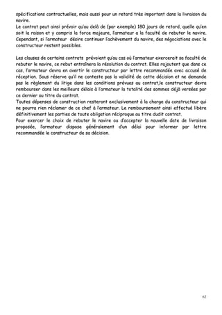 62
ssppéécciiffiiccaattiioonnss ccoonnttrraaccttuueelllleess,, mmaaiiss aauussssii ppoouurr uunn rreettaarrdd ttrrèèss iimmppoorrttaanntt ddaannss llaa lliivvrraaiissoonn dduu
nnaavviirree..
LLee ccoonnttrraatt ppeeuutt aaiinnssii pprréévvooiirr qquu’’aauu ddeellàà ddee ((ppaarr eexxeemmppllee)) 118800 jjoouurrss ddee rreettaarrdd,, qquueellllee qquu’’eenn
ssooiitt llaa rraaiissoonn eett yy ccoommpprriiss llaa ffoorrccee mmaajjeeuurree,, ll’’aarrmmaatteeuurr aa llaa ffaaccuullttéé ddee rreebbuutteerr llee nnaavviirree..
CCeeppeennddaanntt,, ssii ll’’aarrmmaatteeuurr ddééssiirree ccoonnttiinnuueerr ll’’aacchhèèvveemmeenntt dduu nnaavviirree,, ddeess nnééggoocciiaattiioonnss aavveecc llee
ccoonnssttrruucctteeuurr rreesstteenntt ppoossssiibblleess..
LLeess ccllaauusseess ddee cceerrttaaiinnss ccoonnttrraattss pprréévvooiieenntt qquu’’aauu ccaass ooùù ll’’aarrmmaatteeuurr eexxeerrcceerraaiitt ssaa ffaaccuullttéé ddee
rreebbuutteerr llee nnaavviirree,, ccee rreebbuutt eennttrraaîînneerraa llaa rrééssoolluuttiioonn dduu ccoonnttrraatt.. EElllleess rraajjoouutteenntt qquuee ddaannss ccee
ccaass,, ll’’aarrmmaatteeuurr ddeevvrraa eenn aavveerrttiirr llee ccoonnssttrruucctteeuurr ppaarr lleettttrree rreeccoommmmaannddééee aavveecc aaccccuusséé ddee
rréécceeppttiioonn.. SSoouuss rréésseerrvvee qquu’’iill nnee ccoonntteessttee ppaass llaa vvaalliiddiittéé ddee cceettttee ddéécciissiioonn eett nnee ddeemmaannddee
ppaass llee rrèègglleemmeenntt dduu lliittiiggee ddaannss lleess ccoonnddiittiioonnss pprréévvuueess aauu ccoonnttrraatt,,llee ccoonnssttrruucctteeuurr ddeevvrraa
rreemmbboouurrsseerr ddaannss lleess mmeeiilllleeuurrss ddééllaaiiss àà ll’’aarrmmaatteeuurr llaa ttoottaalliittéé ddeess ssoommmmeess ddééjjàà vveerrssééeess ppaarr
ccee ddeerrnniieerr aauu ttiittrree dduu ccoonnttrraatt..
TToouutteess ddééppeennsseess ddee ccoonnssttrruuccttiioonn rreesstteerroonntt eexxcclluussiivveemmeenntt àà llaa cchhaarrggee dduu ccoonnssttrruucctteeuurr qquuii
nnee ppoouurrrraa rriieenn rrééccllaammeerr ddee ccee cchheeff àà ll’’aarrmmaatteeuurr.. LLee rreemmbboouurrsseemmeenntt aaiinnssii eeffffeeccttuuéé lliibbèèrree
ddééffiinniittiivveemmeenntt lleess ppaarrttiieess ddee ttoouuttee oobblliiggaattiioonn rréécciipprrooqquuee aauu ttiittrree dduuddiitt ccoonnttrraatt..
PPoouurr eexxeerrcceerr llee cchhooiixx ddee rreebbuutteerr llee nnaavviirree oouu dd’’aacccceepptteerr llaa nnoouuvveellllee ddaattee ddee lliivvrraaiissoonn
pprrooppoossééee,, ll’’aarrmmaatteeuurr ddiissppoossee ggéénnéérraalleemmeenntt dd’’uunn ddééllaaii ppoouurr iinnffoorrmmeerr ppaarr lleettttrree
rreeccoommmmaannddééee llee ccoonnssttrruucctteeuurr ddee ssaa ddéécciissiioonn..
 