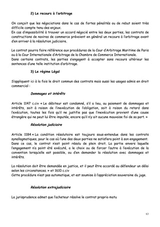 63
22)) LLee rreeccoouurrss àà ll’’aarrbbiittrraaggee
OOnn ccoonnççooiitt qquuee lleess nnééggoocciiaattiioonnss ddaannss llee ccaass ddee ffoorrtteess ppéénnaalliittééss oouu ddee rreebbuutt ssooiieenntt ttrrèèss
ddiiffffiicciillee ccoommppttee tteennuu ddeess eennjjeeuuxx..
EEnn ccaass dd’’iimmppoossssiibbiilliittéé àà ttrroouuvveerr uunn aaccccoorrdd nnééggoocciiéé eennttrree lleess ddeeuuxx ppaarrttiieess,, lleess ccoonnttrraattss ddee
ccoonnssttrruuccttiioonnss ddee nnaavviirreess ddee ccoommmmeerrccee pprréévvooiieenntt eenn ggéénnéérraall uunn rreeccoouurrss àà ll’’aarrbbiittrraaggee aavvaanntt
dd’’eenn aarrrriivveerr àà llaa rrééssoolluuttiioonn jjuuddiicciiaaiirree..
LLee ccoonnttrraatt ppoouurrrraa ffaaiirree rrééfféérreennccee aauuxx pprrooccéédduurreess ddee llaa CCoouurr dd’’AArrbbiittrraaggee MMaarriittiimmee ddee PPaarriiss
oouu àà llaa CCoouurr IInntteerrnnaattiioonnaallee dd’’AArrbbiittrraaggee ddee llaa CChhaammbbrree ddee CCoommmmeerrccee IInntteerrnnaattiioonnaallee..
DDaannss cceerrttaaiinnss ccoonnttrraattss,, lleess ppaarrttiieess ss’’eennggaaggeenntt àà aacccceepptteerr ssaannss rreeccoouurrss uullttéérriieeuurr lleess
sseenntteenncceess dd’’uunnee tteellllee iinnssttiittuuttiioonn dd’’aarrbbiittrraaggee..
33)) LLee rrééggiimmee LLééggaall
SS’’aapppplliiqquueenntt iiccii àà llaa ffooiiss llee ddrrooiitt ccoommmmuunn ddeess ccoonnttrraattss mmaaiiss aauussssii lleess uussaaggeess aaddmmiiss eenn ddrrooiitt
ccoommmmeerrcciiaall ::
DDoommmmaaggeess eett iinnttéérrêêttss
AArrttiiccllee 11114477 cc..cciivv «« LLee ddéébbiitteeuurr eesstt ccoonnddaammnnéé,, ss’’iill aa lliieeuu,, aauu ppaaiieemmeenntt ddee ddoommmmaaggeess eett
iinnttéérrêêttss,, ssooiitt àà rraaiissoonn ddee ll’’iinneexxééccuuttiioonn ddee ll’’oobblliiggaattiioonn,, ssooiitt àà rraaiissoonn dduu rreettaarrdd ddaannss
ll’’eexxééccuuttiioonn,, ttoouutteess lleess ffooiiss qquu’’iill nnee jjuussttiiffiiee ppaass qquuee ll’’iinneexxééccuuttiioonn pprroovviieenntt dd’’uunnee ccaauussee
ééttrraannggèèrree qquuii nnee ppeeuutt lluuii êêttrree iimmppuuttééee,, eennccoorree qquu’’iill nn’’yy aaiitt aauuccuunnee mmaauuvvaaiissee ffooii ddee ssaa ppaarrtt.. »»
RRééssoolluuttiioonn jjuuddiicciiaaiirree
AArrttiiccllee 11118844 «« LLaa ccoonnddiittiioonn rrééssoolluuttooiirree eesstt ttoouujjoouurrss ssoouuss--eenntteenndduuee ddaannss lleess ccoonnttrraattss
ssyynnaallllaaggmmaattiiqquueess,, ppoouurr llee ccaass ooùù ll’’uunnee ddeess ddeeuuxx ppaarrttiieess nnee ssaattiissffeerraa ppooiinntt àà ssoonn eennggaaggeemmeenntt..
DDaannss ccee ccaass,, llee ccoonnttrraatt nn’’eesstt ppooiinntt rrééssoolluu ddee pplleeiinn ddrrooiitt.. LLaa ppaarrttiiee eennvveerrss llaaqquueellllee
ll’’eennggaaggeemmeenntt nn’’aa ppooiinntt ééttéé eexxééccuuttéé,, aa llee cchhooiixx oouu ddee ffoorrcceerr ll’’aauuttrree àà ll’’eexxééccuuttiioonn ddee llaa
ccoonnvveennttiioonn lloorrssqquu’’eellllee eesstt ppoossssiibbllee,, oouu dd’’eenn ddeemmaannddeerr llaa rrééssoolluuttiioonn aavveecc ddoommmmaaggeess eett
iinnttéérrêêttss..
LLaa rrééssoolluuttiioonn ddooiitt êêttrree ddeemmaannddééee eenn jjuussttiiccee,, eett iill ppeeuutt êêttrree aaccccoorrddéé aauu ddééffeennddeeuurr uunn ddééllaaii
sseelloonn lleess cciirrccoonnssttaanncceess.. »» eett 11661100 cc..cciivv
CCeettttee pprrooccéédduurree nn’’eesstt ppaass aauuttoommaattiiqquuee,, eett eesstt ssoouummiissee àà ll’’aapppprréécciiaattiioonn ssoouuvveerraaiinnee dduu jjuuggee..
RRééssoolluuttiioonn eexxttrraajjuuddiicciiaaiirree
LLaa jjuurriisspprruuddeennccee aaddmmeett qquuee ll’’aacchheetteeuurr rrééssoollvvee llee ccoonnttrraatt pprroopprriioo mmoottuu
 
