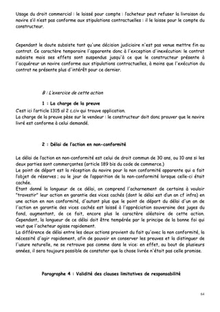 64
UUssaaggee dduu ddrrooiitt ccoommmmeerrcciiaall :: llee llaaiisssséé ppoouurr ccoommppttee :: ll’’aacchheetteeuurr ppeeuutt rreeffuusseerr llaa lliivvrraaiissoonn dduu
nnaavviirree ss’’iill nn’’eesstt ppaass ccoonnffoorrmmee aauuxx ssttiippuullaattiioonnss ccoonnttrraaccttuueelllleess :: iill llee llaaiissssee ppoouurr llee ccoommppttee dduu
ccoonnssttrruucctteeuurr..
CCeeppeennddaanntt llee ddoouuttee ssuubbssiissttee ttaanntt qquu''uunnee ddéécciissiioonn jjuuddiicciiaaiirree nn''eesstt ppaass vveennuuee mmeettttrree ffiinn aauu
ccoonnttrraatt.. CCee ccaarraaccttèèrree tteemmppoorraaiirree ll''aappppaarreennttee ddoonncc àà ll''eexxcceeppttiioonn dd''iinneexxééccuuttiioonn:: llee ccoonnttrraatt
ssuubbssiissttee mmaaiiss sseess eeffffeettss ssoonntt ssuussppeenndduuss jjuussqquu''àà ccee qquuee llee ccoonnssttrruucctteeuurr pprréésseennttee àà
ll''aaccqquuéérreeuurr uunn nnaavviirree ccoonnffoorrmmee aauuxx ssttiippuullaattiioonnss ccoonnttrraaccttuueelllleess,, àà mmooiinnss qquuee ll''eexxééccuuttiioonn dduu
ccoonnttrraatt nnee pprréésseennttee pplluuss dd''iinnttéérrêêtt ppoouurr ccee ddeerrnniieerr..
BB :: LL’’eexxeerrcciiccee ddee cceettttee aaccttiioonn
11 :: LLaa cchhaarrggee ddee llaa pprreeuuvvee
CC’’eesstt iiccii ll’’aarrttiiccllee 11331155 aall 22 cc..cciivv qquuii ttrroouuvvee aapppplliiccaattiioonn..
LLaa cchhaarrggee ddee llaa pprreeuuvvee ppèèssee ssuurr llee vveennddeeuurr :: llee ccoonnssttrruucctteeuurr ddooiitt ddoonncc pprroouuvveerr qquuee llee nnaavviirree
lliivvrréé eesstt ccoonnffoorrmmee àà cceelluuii ddeemmaannddéé..
22 :: DDééllaaii ddee ll’’aaccttiioonn eenn nnoonn--ccoonnffoorrmmiittéé
LLee ddééllaaii ddee ll’’aaccttiioonn eenn nnoonn--ccoonnffoorrmmiittéé eesstt cceelluuii ddee ddrrooiitt ccoommmmuunn ddee 3300 aannss,, oouu 1100 aannss ssii lleess
ddeeuuxx ppaarrttiieess ssoonntt ccoommmmeerrççaanntteess ((aarrttiiccllee 118899 bbiiss dduu ccooddee ddee ccoommmmeerrccee..))
LLee ppooiinntt ddee ddééppaarrtt eesstt llaa rréécceeppttiioonn dduu nnaavviirree ppoouurr llaa nnoonn ccoonnffoorrmmiittéé aappppaarreennttee qquuii aa ffaaiitt
ll’’oobbjjeett ddee rréésseerrvveess ;; oouu llee jjoouurr ddee ll’’aappppaarriittiioonn ddee llaa nnoonn--ccoonnffoorrmmiittéé lloorrssqquuee cceellllee--ccii ééttaaiitt
ccaacchhééee..
EEttaanntt ddoonnnnéé llaa lloonngguueeuurr ddee ccee ddééllaaii,, oonn ccoommpprreenndd ll''aacchhaarrnneemmeenntt ddee cceerrttaaiinnss àà vvoouullooiirr
""ttrraavveessttiirr"" lleeuurr aaccttiioonn eenn ggaarraannttiiee ddeess vviicceess ccaacchhééss ((ddoonntt llee ddééllaaii eesstt dd’’uunn aann ccff iinnffrraa)) eenn
uunnee aaccttiioonn eenn nnoonn ccoonnffoorrmmiittéé,, dd''aauuttaanntt pplluuss qquuee llee ppooiinntt ddee ddééppaarrtt dduu ddééllaaii dd''uunn aann ddee
ll''aaccttiioonn eenn ggaarraannttiiee ddeess vviicceess ccaacchhééss eesstt llaaiisssséé àà ll''aapppprréécciiaattiioonn ssoouuvveerraaiinnee ddeess jjuuggeess dduu
ffoonndd,, aauuggmmeennttaanntt,, ddee ccee ffaaiitt,, eennccoorree pplluuss llee ccaarraaccttèèrree aallééaattooiirree ddee cceettttee aaccttiioonn..
CCeeppeennddaanntt,, llaa lloonngguueeuurr ddee ccee ddééllaaii ddooiitt êêttrree tteemmppéérrééee ppaarr llee pprriinncciippee ddee llaa bboonnnnee ffooii qquuii
vveeuutt qquuee ll''aacchheetteeuurr aaggiissssee rraappiiddeemmeenntt..
LLaa ddiifffféérreennccee ddee ddééllaaii eennttrree lleess ddeeuuxx aaccttiioonnss pprroovviieenntt dduu ffaaiitt qquu''aavveecc llaa nnoonn ccoonnffoorrmmiittéé,, llaa
nnéécceessssiittéé dd''aaggiirr rraappiiddeemmeenntt,, aaffiinn ddee ppoouuvvooiirr eenn ccoonnsseerrvveerr lleess pprreeuuvveess eett llaa ddiissttiinngguueerr ddee
ll''uussuurree nnaattuurreellllee,, nnee ssee rreettrroouuvvee ppaass ccoommmmee ddaannss llee vviiccee:: eenn eeffffeett,, aauu bboouutt ddee pplluussiieeuurrss
aannnnééeess,, iill sseerraa ttoouujjoouurrss ppoossssiibbllee ddee ccoonnssttaatteerr qquuee llaa cchhoossee lliivvrrééee nn''ééttaaiitt ppaass cceellllee pprroommiissee..
PPaarraaggrraapphhee 44 :: VVaalliiddiittéé ddeess ccllaauusseess lliimmiittaattiivveess ddee rreessppoonnssaabbiilliittéé
 
