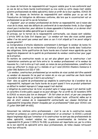 65
LLaa ccllaauussee ddee lliimmiittaattiioonn ddee rreessppoonnssaabbiilliittéé eesstt ttoouujjoouurrss vvaallaabbllee ppoouurr llaa nnoonn--ccoonnffoorrmmiittéé ssaauuff
eenn ccaass ddee ddooll oouu ffaauuttee lloouurrddee ((ccoonnttrraaiirreemmeenntt aauu vviiccee ccaacchhéé oouu cceettttee ccllaauussee nn’’eesstt vvaallaabbllee
qquu’’eennttrree pprrooffeessssiioonnnneellss ddee mmêêmmee ssppéécciiaalliittéé..)) SSeelloonn uunn aarrrrêêtt ddee llaa CCoouurr ssuupprrêêmmee,, CCCCAASSSS 2200
1122 8888,, lleess ccllaauusseess ddee lliimmiittaattiioonn ddee rreessppoonnssaabbiilliittéé ssoonntt vvaallaabblleess ppoouurr ccee qquuii eesstt ddee
ll’’iinneexxééccuuttiioonn ddee ll’’oobblliiggaattiioonn ddee ddéélliivvrraannccee ccoonnffoorrmmee,, ddèèss lloorrss qquuee llee ccooccoonnttrraaccttaanntt eesstt uunn
pprrooffeessssiioonnnneell ccee qquuii eesstt llee ccaass ddee ll’’aarrmmaatteeuurr ::
«« SS’’aaggiissssaanntt ppoouurr uunn vveennddeeuurr pprrooffeessssiioonnnneell ddee lliimmiitteerr ssaa rreessppoonnssaabbiilliittéé,, nnoonn àà rraaiissoonn ddeess
vviicceess ddee llaa cchhoossee,, mmaaiiss ddeess ddééffaauuttss ddee ccoonnffoorrmmiittéé ddee llaa mmaarrcchhaannddiissee lliivvrrééee,, llaa CCoouurr dd’’aappppeell
nn’’aavvaaiitt ppaass àà rreecchheerrcchheerr,, ppoouurr ddééccllaarreerr llaa ccllaauussee ooppppoossaabbllee àà ll’’aacchheetteeuurr,, ssii ccee ddeerrnniieerr ééttaaiitt
uunn pprrooffeessssiioonnnneell ddee mmêêmmee ssppéécciiaalliittéé qquuee llee vveennddeeuurr.. »»
EEnn pprriinncciippee,, ssuurr llee tteerrrraaiinn ddee llaa rreessppoonnssaabbiilliittéé ccoonnttrraaccttuueellllee,, cceess ccllaauusseess ssoonntt vvaallaabblleess..
LL''aarrttiiccllee 11664433 dduu CCooddee CCiivviill ddiissppoossee qquuee "" LLee vveennddeeuurr eesstt tteennuu ddeess vviicceess ccaacchhééss qquuaanndd
mmêêmmee iill nnee lleess aauurraaiitt ppaass ccoonnnnuuss ssaauuff ddaannss ccee ccaass iill nn''aaiitt ssttiippuulléé qquu''iill nnee sseerraaiitt oobblliiggéé àà
aauuccuunnee ggaarraannttiiee""..
LLaa JJuurriisspprruuddeennccee ss''aattttaacchhee nnééaannmmooiinnss ccoonnssttaammmmeenntt àà ddiissttiinngguueerr llee vveennddeeuurr ddee bboonnnnee ffooii
eett cceelluuii ddee mmaauuvvaaiissee ffooii eenn rreecchheerrcchhaanntt ll''eexxiisstteennccee dd''uunnee ffaauuttee lloouurrddee ddaannss ll''eexxééccuuttiioonn
ddeess oobblliiggaattiioonnss.. CCeettttee qquuaalliiffiiccaattiioonn ddee ffaauuttee lloouurrddee sseerraa dd''aauuttaanntt mmiieeuuxx aapppprréécciiééee qquuee lleess
mmaaggiissttrraattss ddiissppoosseerroonntt ddee llaa qquuaalliittéé ddee pprrooffeessssiioonnnneell dduu vveennddeeuurr ccoonnssttrruucctteeuurr ppoouurr jjuuggeerr
ddee llaa ssiittuuaattiioonn..
EEnn mmaattiièèrree ddee ccoonnssttrruuccttiioonn nnaavvaallee ccee qquuii eesstt pplluuss ggêênnaanntt ppoouurr llee ccoonnssttrruucctteeuurr cc''eesstt
ll''aassssiimmiillaattiioonn ccoonnssttaannttee qquuii eesstt ffaaiittee eennttrree lluuii --llee vveennddeeuurr pprrooffeessssiioonnnneell-- eett llee vveennddeeuurr ddee
mmaauuvvaaiissee ffooii,, cc''eesstt--àà--ddiirree qquu''iill eesstt cceennsséé,, eenn rraaiissoonn ddee ssoonn pprrooffeessssiioonnnnaalliissmmee,, ccoonnnnaaîîttrree lleess
vviicceess qquuii aaffffeecctteenntt llaa cchhoossee qquu''iill aa rrééaalliissééee eett qquu''iill vveenndd ((CCCCAASSSS CChhaammbbrree CCoommmmeerrccee 66
jjuuiilllleett 11996611 BBuulllleettiinn CCiivviill IIIIII nn°° 331155 ::
"" LLee vveennddeeuurr,, ccoonnssttrruucctteeuurr pprrooffeessssiioonnnneell qquuii eenn mmaattiièèrree ddee vviicceess ccaacchhééss ddooiitt êêttrree aassssiimmiilléé
aauu vveennddeeuurr ddee mmaauuvvaaiissee ffooii nnee ppeeuutt eenn rraaiissoonn ddee ccee vviiccee qquuii ccoonnssttiittuuee uunnee ffaauuttee lloouurrddee
ss''eexxoonnéérreerr ddee llaa ggaarraannttiiee qquu''iill ddooiitt àà ssoonn aacchheetteeuurr""..
CC’’eesstt ddoonncc ssaa qquuaalliittéé ddee pprrooffeessssiioonnnneell qquuii eemmppêêcchhee llee ccoonnssttrruucctteeuurr ddee ss''eexxoonnéérreerr ddee ssaa
rreessppoonnssaabbiilliittéé,, iimmpplliiqquuaanntt uunnee ffaauuttee lloouurrddee ddee ssaa ppaarrtt qquuaanndd iill lliivvrree uunn pprroodduuiitt pprréésseennttaanntt
uunn ddééffaauutt llee rreennddaanntt iimmpprroopprree àà ll''uussaaggee aauuqquueell iill eesstt ddeessttiinnéé..
LL''oobblliiggaattiioonn dduu ccoonnssttrruucctteeuurr ddee lliivvrreerr uunn pprroodduuiitt aappttee àà ll''uussaaggee aauuqquueell iill eesstt ddeessttiinnéé rreevvêêtt
uunn ccaarraaccttèèrree dd''oorrddrree ppuubblliicc aauuqquueell oonn nnee ppeeuutt ddéérrooggeerr.. PPaarr uunn aarrrrêêtt dduu 2222 nnoovveemmbbrree 11997788
llaa CCCCAASSSS vvaa eennccoorree pplluuss llooiinn eenn éénnoonnççaanntt "" EEnn ffaaiitt ssiinnoonn eenn ddrrooiitt,, eett ppaarr uunnee ccoonncceeppttiioonn
llaarrggee ddee llaa ffaauuttee lloouurrddee,, llaa jjuurriisspprruuddeennccee tteenndd àà rreeffuusseerr ttoouuttee eeffffiiccaacciittéé,, mmêêmmee ssuurr llee
ppllaann dduu ddrrooiitt ccoommmmuunn ddee llaa rreessppoonnssaabbiilliittéé ccoonnttrraaccttuueellllee aauuxx ccllaauusseess lliimmiittaattiivveess ddee
rreessppoonnssaabbiilliittéé lloorrssqquu’’eelllleess ééttaaiieenntt iinnvvooqquuééeess ppaarr uunn pprrooffeessssiioonnnneell"" ((iiddeemm ppoouurr CCCCAASSSS ccoomm
1177 jjuuiilllleett 11996644 DDMMFF 6644--660022))..
CCoonncceerrnnaanntt lleess rreellaattiioonnss eennttrree pprrooffeessssiioonnnneellss –– cc’’eesstt llee ccaass ddee llaa ccoonnssttrruuccttiioonn nnaavvaallee
mmeettttaanntt eenn pprréésseennccee uunn ccoonnssttrruucctteeuurr pprrooffeessssiioonnnneell eett uunn aarrmmaatteeuurr–– llaa CCCCAASSSS aa pprréécciisséé
ddeeppuuiiss lloonnggtteemmppss ddééjjàà qquuee ll''aarrmmaatteeuurr eett llee ccoonnssttrruucctteeuurr nnee ssoonntt ppaass ddeess pprrooffeessssiioonnnneellss ddee
mmêêmmee ssppéécciiaalliittéé,, rreennddaanntt vvaallaabblleess lleess ccllaauusseess ccoonnvveennttiioonnnneelllleess ddee lliimmiittaattiioonn ddee
rreessppoonnssaabbiilliittéé ((55 jjaannvviieerr II 11997766 DD 7766--221188)).. LLaa pprréécciissiioonn eesstt iimmppoorrttaannttee ccaarr,, ppaarr llee ccrriittèèrree
ddee llaa nnoonn iiddeennttiittéé ddee ssppéécciiaalliittéé eennttrree ddeeuuxx pprrooffeessssiioonnnneellss,, ddee tteelllleess ccllaauusseess rreettrroouuvveenntt
ttoouuttee lleeuurr eeffffiiccaacciittéé..
 