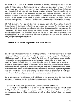 66
UUnn aarrrrêêtt ddee llaa CCCCAASSSS dduu 33 ddéécceemmbbrree 11998855 eesstt,, eenn ccee sseennss,, ttrrèèss eexxpplliicciittee ccaarr iill mmeett eenn
ssccèènnee ttrrooiiss ssoorrtteess ddee pprrooffeessssiioonnnneellss:: aarrmmaatteeuurr ffuuttuurr,, ffaabbrriiccaanntt,, ccoonnssttrruucctteeuurr,, eett ddééffiinniitt
lleess pprriinncciippeess qquuii rrééggiisssseenntt lleeuurrss rraappppoorrttss aauu nniivveeaauu ddeess ggaarraannttiieess.. DDeess ccllaauusseess lliimmiittaattiivveess
ddee rreessppoonnssaabbiilliittéé eennttrree uunn ffaabbrriiccaanntt ddee nnaavviirreess eett uunn aarrmmaatteeuurr ffuuttuurr ssoonntt nnuulllleess ccaarr ccee
ddeerrnniieerr nn''aa ppaass llaa qquuaalliiffiiccaattiioonn nnéécceessssaaiirree ppoouurr aapppprréécciieerr llaa qquuaalliittéé dduu pprroodduuiitt ;; ppaarr ccoonnttrree,,
ddaannss lleess rreellaattiioonnss eennttrree ffaabbrriiccaanntt ssoouuss--ttrraaiittaanntt eett ccoonnssttrruucctteeuurr nnaavvaall,, cceess ccllaauusseess sseerroonntt
vvaalliiddeess ccaarr lleess ppaarrttiieess ssoonntt àà mmêêmmee ddee ppoouuvvooiirr aapppprréécciieerr llaa qquuaalliittéé dduu ttrraavvaaiill ffoouurrnnii ddee
mmaanniièèrree tteecchhnniiqquuee ((CCCCAASSSS CChhaammbbrree CCoommmmeerrcciiaallee 33 ddéécceemmbbrree 11998855 RRTTDDrrooiitt CCiivviill 8866--777744))..
IIll ffaauutt ssiiggnnaalleerr qquu’’uunn ccoouurraanntt ddooccttrriinnaall nnee sseemmbbllee ppaass aaddmmeettttrree ssyyssttéémmaattiiqquueemmeenntt
ll''aassssiimmiillaattiioonn dduu ffaabbrriiccaanntt pprrooffeessssiioonnnneell aauu vveennddeeuurr ddee mmaauuvvaaiissee ffooii,, iimmpplliiqquuaanntt ppaarr llàà
mmêêmmee llaa nnuulllliittéé ddee pprriinncciippee ddeess ccllaauusseess lliimmiittaattiivveess ddee rreessppoonnssaabbiilliittéé.. LL''aannaallyyssee ppaarraaîîtt
jjuuddiicciieeuussee eenn ccoonnssttrruuccttiioonn nnaavvaallee ooùù cchhaaccuunn ddiissppoossee dd''uunnee ssppéécciiaalliittéé pprroopprree nnee
ccoorrrreessppoonnddaanntt ppaass àà cceellllee ddee ssoonn ccooccoonnttrraaccttaanntt.. LLee bbuutt eesstt,, eenn eeffffeett,, ddee ppaarrvveenniirr àà uunnee
ccoommpplléémmeennttaarriittéé eeffffiiccaaccee eennttrree lleess ddiifffféérreennttss iinntteerrvveennaannttss ssuurr uunn cchhaannttiieerr,, pplluuttôôtt qquu''àà
uunnee jjuuxxttaappoossiittiioonn ddee pprrooffeessssiioonnnneellss..
SSeeccttiioonn 33 :: LL’’aaccttiioonn eenn ggaarraannttiiee ddeess vviicceess ccaacchhééss
LLaa rreessppoonnssaabbiilliittéé dduu ccoonnssttrruucctteeuurr tteennaanntt àà llaa ggaarraannttiiee qquu''iill ssee ddooiitt ddee ffoouurrnniirr ppoouurr lleess vviicceess
qquuii aaffffeecctteenntt llaa cchhoossee ccoonnssttrruuiittee eett vveenndduuee eesstt eexxpprreesssséémmeenntt pprréévvuuee ppaarr llaa llooii dduu 33 jjaannvviieerr
11996677 aauuxx aarrttiicclleess 77 eett 88.. AAlloorrss qquuee ll''aarrttiiccllee 77 pprréévvooiitt qquuee «« llee ccoonnssttrruucctteeuurr eesstt ggaarraanntt ddeess
vviicceess ccaacchhééss dduu nnaavviirree,, eett ccee mmaallggrréé llaa rreecceettttee dduu nnaavviirree ssaannss rréésseerrvvee ddee llaa ppaarrtt dduu
cclliieenntt »»,, ll''aarrttiiccllee 88 rrééggiitt llaa pprreessccrriippttiioonn qquuii oobblliiggee ll''aarrmmaatteeuurr àà iinntteenntteerr ssoonn aaccttiioonn ddaannss
ll’’aannnnééee ddee llaa ddééccoouuvveerrttee dduu vviiccee.. LLaa llooii ddee 11996677 éétteenndd lleess rrèègglleess ddee rreessppoonnssaabbiilliittéé dduueess ppaarr
llee ccoonnssttrruucctteeuurr aauuxx rrééppaarraatteeuurrss nnaavvaallss ((aarrttiiccllee 99)) eett mmaaiinnttiieenntt cceettttee ddeerrnniièèrree aalloorrss mmêêmmee
qquuee ll''aarrmmaatteeuurr nn''aauurraaiitt éémmiiss aauuccuunnee rréésseerrvvee aauu mmoommeenntt ddee llaa lliivvrraaiissoonn.. SSiiggnnaalloonnss ééggaalleemmeenntt
qquuee cceettttee ssiittuuaattiioonn aa ccooïïnncciiddéé aavveecc ll’’éémmeerrggeennccee dduu ddrrooiitt ddee llaa ccoonnssoommmmaattiioonn,, ddee ssoorrttee qquuee
cceerrttaaiinneess ccoonnffuussiioonnss oonntt ppuu ssee ffaaiirree eennttrree aarrmmaatteeuurr eett ccoonnssoommmmaatteeuurr..
LLaa jjuurriisspprruuddeennccee eesstt eexxttrrêêmmeemmeenntt sséévvèèrree àà ll’’ééggaarrdd ddee ll’’aaccttiioonn eenn ggaarraannttiiee ddeess vviicceess ccaacchhééss
eett iinntteerrddiitt àà ttoouutt ccoonnssttrruucctteeuurr ddee lliimmiitteerr ssaa rreessppoonnssaabbiilliittéé ddaannss ccee ddoommaaiinnee..
AAccttuueelllleemmeenntt,, oonn ss’’aaccccoorrddee ggéénnéérraalleemmeenntt ppoouurr aapppplliiqquueerr aaiinnssii lleess tteexxtteess ::
-- ss''iill ss''aaggiitt ddee ccoonnffoorrmmiittéé ddee llaa cchhoossee aauuxx ssppéécciiffiiccaattiioonnss ccoonnvveennuueess aauu ccoonnttrraatt,, cc''eesstt
ll''oobblliiggaattiioonn ddee ddéélliivvrraannccee qquuii eesstt eenn ccaauussee:: llaa ddéélliivvrraannccee dd''uunnee cchhoossee ddiifffféérreennttee ccoonnssttiittuuee
uunn mmaannqquueemmeenntt àà cceettttee oobblliiggaattiioonn,, ssii mmiinniimmee ssooiitt--eellllee eett mmêêmmee ssii eellllee nn''aaffffeeccttee eenn rriieenn ssoonn
uussaaggee..
 