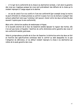 67
-- ss''iill ss''aaggiitt ddee llaa ccoonnffoorrmmiittéé ddee llaa cchhoossee àà ssaa ddeessttiinnaattiioonn nnoorrmmaallee,, cc''eesstt aalloorrss llaa ggaarraannttiiee
ddeess vviicceess qquuii ss''aapppplliiqquuee ppuuiissqquuee lleess vviicceess ssoonntt pprréécciisséémmeenntt ddeess ddééffaauuttss ddee llaa cchhoossee qquuii llaa
rreennddeenntt iimmpprroopprree àà ll''uussaaggee aauuqquueell oonn llaa ddeessttiinnee
-- eenn ccaass ddee ccuummuull dd''uunn vviiccee ccaacchhéé eett dd''uunnee nnoonn ccoonnffoorrmmiittéé ((ppaarr eexxeemmppllee lloorrssqquu''uunn nnaavviirree
nnee ppeeuutt aatttteeiinnddrree llaa vviitteessssee pprroommiissee aauu ccoonnttrraatt àà ccaauussee dd''uunn vviiccee dduu mmootteeuurr)),, llaa pplluuppaarrtt ddeess
aauutteeuurrss aaddmmeetttteenntt aalloorrss qquuee ll''aacchheetteeuurr ddooiitt ppoouuvvooiirr cchhooiissiirr eennttrree lleess ddeeuuxx aaccttiioonnss ((llee pplluuss
ssoouuvveenntt iill oopptteerraa ppoouurr llaa nnoonn ccoonnffoorrmmiittéé))..
MMaaiiss cceettttee ddiissttiinnccttiioonn ssoouullèèvvee ddee nnoommbbrreeuusseess ccrriittiiqquueess..
SSii llaa nnoouuvveellllee ssoolluuttiioonn ddee llaa CCoouurr ddee CCaassssaattiioonn sseemmbbllee ééppoouusseerr llaa rriigguueeuurr ddeess tteexxtteess,, eellllee
nn''eenn eesstt ppaass mmooiinnss ccrriittiiqquuaabbllee:: ll''aabboolliittiioonn ddee cceettttee ddiicchhoottoommiiee eennttrree ggaarraannttiiee ddeess vviicceess eett
nnoonn--ccoonnffoorrmmiittéé sseemmbbllee jjuuddiicciieeuussee..
SSeelloonn llaa jjuurriisspprruuddeennccee aaccttuueellllee ddee llaa CCoouurr ddee CCaassssaattiioonn,, llaa ddiissttiinnccttiioonn eennttrree lleess ddeeuuxx ssee ffaaiitt
eenn ffoonnccttiioonn ddeess ssppéécciiffiiccaattiioonnss ccoonntteennuueess ddaannss llee ccoonnttrraatt aauu ddeellàà ddeessqquueelllleess nnee vvaa ppaass
ll''oobblliiggaattiioonn ddee ddéélliivvrraannccee,, eett dduu ddééffaauutt rreennddaanntt iimmpprroopprree llaa cchhoossee àà ssaa ddeessttiinnaattiioonn qquuii
rreellèèvvee ddee llaa sseeuullee ggaarraannttiiee ddeess vviicceess..
 