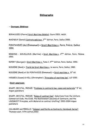 69
BBiibblliiooggrraapphhiiee
-- OOuuvvrraaggeess GGéénnéérraauuxx
BBOONNAASSSSIIEESS ((PPiieerrrree)) DDrrooiitt MMaarriittiimmee GGéénnéérraall,, CCoouurrss 22000033,, iinnééddiitt..
MMAAIINNGGUUYY ((DDaanniieell)) CCoonnttrraattss ssppéécciiaauuxx,, 22èèmmee
ééddiittiioonn,, PPaarriiss,, DDaalllloozz 22000000..
PPOONNTTAAVVIICCEE ((dduu)) ((EEmmmmaannuueell)) «« DDrrooiitt MMaarriittiimmee »»,, PPaarriiss,, PPrréécciiss,, DDaalllloozz
11999911..
RREEMMOONNDD -- GGOOUUIILLLLOOUUDD ((MMaarrttiinnee)) «« DDrrooiitt MMaarriittiimmee »»,, 22èèmmee
ééddiittiioonn,, PPaarriiss,, PPééddoonnee
11999933..
RRIIPPEERRTT ((GGeeoorrggeess)) «« DDrrooiitt MMaarriittiimmee »»,, TToommee 11,, 44èèmmee
ééddiittiioonn,, PPaarriiss,, DDaalllloozz,, 11995500..
RROODDIIEERREE ((RReennéé)) «« TTrraaiittéé ddee DDrrooiitt MMaarriittiimmee »»,, llee nnaavviirree,, PPaarriiss,, DDaalllloozz,, 11998800..
RROODDIIEERREE ((RReennéé)) eett DDUU PPOONNTTAAVVIICCEE ((EEmmmmaannuueell)):: «« DDrrooiitt mmaarriittiimmee »» 1122°° éédd
HHOODDGGEESS ((SSuussaann)) && HHIILLLL ((CChhrriissttoopphheerr)):: ““PPrriinncciipplleess ooff mmaarriittiimmee llaaww””,, LLLLPP 22000011
--DDrrooiitt aammeerriiccaaiinn::
KKNNAAPPPP,, CCRRYYSSTTAALL,, PPRRIINNCCEE:: ““PPrroobblleemmss iinn ccoonnttrraaccttss llaaww;; ccaasseess aanndd mmaatteerriiaallss;;”” 55°° éédd,,
AAssppeenn ppuubblliisshheerrss
KKNNAAPPPP,, CCRRYYSSTTAALL,, PPRRIINNCCEE:: ““RRuulleess ooff ccoonnttrraacctt llaaww””;; SSeelleeccttiioonnss ffrroomm tthhee UUnniiffoorrmm
CCoommmmeerrcciiaall CCooddee,, tthhee CCIISSGG,, tthhee RReessttaatteemmeenntt ((sseeccoonndd)) ooff CCoonnttrraaccttss,, aanndd tthhee
UUNNIIDDRROOIITT PPrriinncciipplleess,, wwiitthh MMaatteerriiaall oonn ccoonnttrraacctt ddrraaffttiinngg”” 22000033--22000044 AAssppeenn
ppuubblliisshheerrss
CCAALLAAMMAARRII aanndd PPEERRIILLLLOO:: ““CCaallaammaarrii aanndd PPeerriilllloo oonn CCoonnttrraaccttss,, HHoorrnnbbooookk SSeerriieess””,,
TThhoommssoonn wweesstt,, ffiifftthh eeddiittiioonn,,22000033
 
