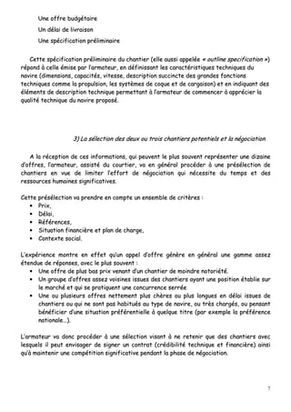 7
UUnnee ooffffrree bbuuddggééttaaiirree
UUnn ddééllaaii ddee lliivvrraaiissoonn
UUnnee ssppéécciiffiiccaattiioonn pprréélliimmiinnaaiirree
CCeettttee ssppéécciiffiiccaattiioonn pprréélliimmiinnaaiirree dduu cchhaannttiieerr ((eellllee aauussssii aappppeellééee «« oouuttlliinnee ssppeecciiffiiccaattiioonn »»))
rrééppoonndd àà cceellllee éémmiissee ppaarr ll’’aarrmmaatteeuurr,, eenn ddééffiinniissssaanntt lleess ccaarraaccttéérriissttiiqquueess tteecchhnniiqquueess dduu
nnaavviirree ((ddiimmeennssiioonnss,, ccaappaacciittééss,, vviitteessssee,, ddeessccrriippttiioonn ssuucccciinnccttee ddeess ggrraannddeess ffoonnccttiioonnss
tteecchhnniiqquueess ccoommmmee llaa pprrooppuullssiioonn,, lleess ssyyssttèèmmeess ddee ccooqquuee eett ddee ccaarrggaaiissoonn)) eett eenn iinnddiiqquuaanntt ddeess
éélléémmeennttss ddee ddeessccrriippttiioonn tteecchhnniiqquuee ppeerrmmeettttaanntt àà ll’’aarrmmaatteeuurr ddee ccoommmmeenncceerr àà aapppprréécciieerr llaa
qquuaalliittéé tteecchhnniiqquuee dduu nnaavviirree pprrooppoosséé..
33)) LLaa sséélleeccttiioonn ddeess ddeeuuxx oouu ttrrooiiss cchhaannttiieerrss ppootteennttiieellss eett llaa nnééggoocciiaattiioonn
AA llaa rréécceeppttiioonn ddee cceess iinnffoorrmmaattiioonnss,, qquuii ppeeuuvveenntt llee pplluuss ssoouuvveenntt rreepprréésseenntteerr uunnee ddiizzaaiinnee
dd’’ooffffrreess,, ll’’aarrmmaatteeuurr,, aassssiissttéé dduu ccoouurrttiieerr,, vvaa eenn ggéénnéérraall pprrooccééddeerr àà uunnee pprréésséélleeccttiioonn ddee
cchhaannttiieerrss eenn vvuuee ddee lliimmiitteerr ll’’eeffffoorrtt ddee nnééggoocciiaattiioonn qquuii nnéécceessssiittee dduu tteemmppss eett ddeess
rreessssoouurrcceess hhuummaaiinneess ssiiggnniiffiiccaattiivveess..
CCeettttee pprréésséélleeccttiioonn vvaa pprreennddrree eenn ccoommppttee uunn eennsseemmbbllee ddee ccrriittèèrreess ::
•• PPrriixx,,
•• DDééllaaii,,
•• RRééfféérreenncceess,,
•• SSiittuuaattiioonn ffiinnaanncciièèrree eett ppllaann ddee cchhaarrggee,,
•• CCoonntteexxttee ssoocciiaall..
LL’’eexxppéérriieennccee mmoonnttrree eenn eeffffeett qquu’’uunn aappppeell dd’’ooffffrree ggéénnèèrree eenn ggéénnéérraall uunnee ggaammmmee aasssseezz
éétteenndduuee ddee rrééppoonnsseess,, aavveecc llee pplluuss ssoouuvveenntt ::
•• UUnnee ooffffrree ddee pplluuss bbaass pprriixx vveennaanntt dd’’uunn cchhaannttiieerr ddee mmooiinnddrree nnoottoorriiééttéé..
•• UUnn ggrroouuppee dd’’ooffffrreess aasssseezz vvooiissiinneess iissssuueess ddeess cchhaannttiieerrss aayyaanntt uunnee ppoossiittiioonn ééttaabblliiee ssuurr
llee mmaarrcchhéé eett qquuii ssee pprraattiiqquueenntt uunnee ccoonnccuurrrreennccee sseerrrrééee
•• UUnnee oouu pplluussiieeuurrss ooffffrreess nneetttteemmeenntt pplluuss cchhèèrreess oouu pplluuss lloonngguueess eenn ddééllaaii iissssuueess ddee
cchhaannttiieerrss oouu qquuii nnee ssoonntt ppaass hhaabbiittuuééss aauu ttyyppee ddee nnaavviirree,, oouu ttrrèèss cchhaarrggééss,, oouu ppeennssaanntt
bbéénnééffiicciieerr dd’’uunnee ssiittuuaattiioonn pprrééfféérreennttiieellllee àà qquueellqquuee ttiittrree ((ppaarr eexxeemmppllee llaa pprrééfféérreennccee
nnaattiioonnaallee……))..
LL’’aarrmmaatteeuurr vvaa ddoonncc pprrooccééddeerr àà uunnee sséélleeccttiioonn vviissaanntt àà nnee rreetteenniirr qquuee ddeess cchhaannttiieerrss aavveecc
lleessqquueellss iill ppeeuutt eennvviissaaggeerr ddee ssiiggnneerr uunn ccoonnttrraatt ((ccrrééddiibbiilliittéé tteecchhnniiqquuee eett ffiinnaanncciièèrree)) aaiinnssii
qquu’’àà mmaaiinntteenniirr uunnee ccoommppééttiittiioonn ssiiggnniiffiiccaattiivvee ppeennddaanntt llaa pphhaassee ddee nnééggoocciiaattiioonn..
 