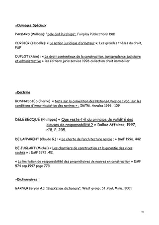70
--OOuuvvrraaggeess SSppéécciiaauuxx
PPAACCKKAARRDD ((WWiilllliiaamm)):: ““SSaallee aanndd PPuurrcchhaassee””.. FFaaiirrppllaayy PPuubblliiccaattiioonnss 11998811
CCOORRBBIIEERR ((IIssaabbeellllee)):: «« LLaa nnoottiioonn jjuurriiddiiqquuee dd’’aarrmmaatteeuurr »»;; LLeess ggrraannddeess tthhèèsseess dduu ddrrooiitt,,
PPUUFF
DDUUFFLLOOTT ((AAllaaiinn)) :: «« LLee ddrrooiitt ccoonntteennttiieeuuxx ddee llaa ccoonnssttrruuccttiioonn,, jjuurriisspprruuddeennccee jjuuddiicciiaaiirree
eett aaddmmiinniissttrraattiivvee »» lleess ééddiittiioonnss jjuurriiss sseerrvviiccee 11999966 ccoolllleeccttiioonn ddrrooiitt iimmmmoobbiilliieerr
--DDooccttrriinnee
BBOONNNNAASSSSIIEESS ((PPiieerrrree)) «« NNoottee ssuurr llaa ccoonnvveennttiioonn ddeess NNaattiioonnss--UUnniieess ddee 11998866,, ssuurr lleess
ccoonnddiittiioonnss dd’’iimmmmaattrriiccuullaattiioonn ddeess nnaavviirreess »» ;; IIMMTTMM,, AAnnnnaalleess 11999966,, 110099
DDEELLEEBBEECCQQUUEE ((PPhhiilliippppee)) «« QQuuee rreessttee--tt--iill dduu pprriinncciippee ddee vvaalliiddiittéé ddeess
ccllaauusseess ddee rreessppoonnssaabbiilliittéé ?? »» DDaalllloozz AAffffaaiirreess,, 11999977,,
nn°°88,, PP.. 223355..
DDEE LLAAPPPPAARREENNTT ((CCllaauuddee GG..)) :: «« LLaa cchhaarrttee ddee ll’’aarrcchhiitteeccttuurree nnaavvaallee ;; »» DDMMFF 11999966,, 444422
DDEE JJUUGGLLAARRTT ((MMiicchheell)) «« LLeess cchhaannttiieerrss ddee ccoonnssttrruuccttiioonn eett llaa ggaarraannttiiee ddeess vviicceess
ccaacchhééss »» ;; DDMMFF 11997722 ,,445511
«« LLaa lliimmiittaattiioonn ddee rreessppoonnssaabbiilliittéé ddeess pprroopprriiééttaaiirreess ddee nnaavviirreess eenn ccoonnssttrruuccttiioonn »» DDMMFF
557744 sseepp..11999977 ppaaggee 777733
--DDiiccttiioonnnnaaiirreess ::
GGAARRNNEERR ((BBrryyaann AA..)):: ““BBllaacckk’’ss llaaww ddiiccttiioonnaarryy””.. WWeesstt ggrroouupp,, SStt ..PPaauull,, MMiinnnn..,, 22000011
 