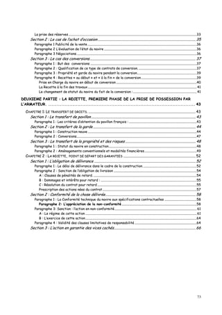 73
LLaa pprriissee ddeess rréésseerrvveess ..............................................................................................................................................................................................................................................................................................................................3333
SSeeccttiioonn 22 :: LLee ccaass ddee ll’’aacchhaatt dd’’ooccccaassiioonn ................................................................................................................................................................................................................ 3355
PPaarraaggrraapphhee 11 PPuubblliicciittéé ddee llaa vveennttee ..............................................................................................................................................................................................................................................................................3366
PPaarraaggrraapphhee 22 LL’’éévvaalluuaattiioonn ddee ll’’ééttaatt dduu nnaavviirree ......................................................................................................................................................................................................................................3366
PPaarraaggrraapphhee 33 NNééggoocciiaattiioonnss..........................................................................................................................................................................................................................................................................................................3366
SSeeccttiioonn 33 :: LLee ccaass ddeess ccoonnvveerrssiioonnss.................................................................................................................................................................................................................................. 3377
PPaarraaggrraapphhee 11 :: BBuutt ddeess ccoonnvveerrssiioonnss ........................................................................................................................................................................................................................................................................3377
PPaarraaggrraapphhee 22 :: QQuuaalliiffiiccaattiioonn ddee ccee ttyyppee ddee ccoonnttrraattss ddee ccoonnvveerrssiioonn.. ................................................................................................................................................3377
PPaarraaggrraapphhee 33 :: PPrroopprriiééttéé eett ggaarrddee dduu nnaavviirree ppeennddaanntt llaa ccoonnvveerrssiioonn....................................................................................................................................................3399
PPaarraaggrraapphhee 44 :: RReecceetttteess «« aauu ddéébbuutt »» eett «« àà llaa ffiinn »» ddee llaa ccoonnvveerrssiioonn..........................................................................................................................................3399
PPrriissee eenn CChhaarrggee dduu nnaavviirree eenn ddéébbuutt ddee ccoonnvveerrssiioonn ........................................................................................................................................................................................................4400
LLaa RReecceettttee àà llaa ffiinn ddeess ttrraavvaauuxx .............................................................................................................................................................................................................................................................................. 4411
LLee cchhaannggeemmeenntt ddee ssttaattuutt dduu nnaavviirree dduu ffaaiitt ddee llaa ccoonnvveerrssiioonn ::.............................................................................................................................................................. 4411
DDEEUUXXIIEEMMEE PPAARRTTIIEE :: LLAA RREECCEETTTTEE,, PPRREEMMIIEERREE PPHHAASSEE DDEE LLAA PPRRIISSEE DDEE PPOOSSSSEESSSSIIOONN PPAARR
LL’’AARRMMAATTEEUURR.. ...................................................................................................................................................................................... 4433
CCHHAAPPIITTRREE 11:: LLEE TTRRAANNSSFFEERRTT DDEE DDRROOIITTSS.. .................................................................................................................................................................................................................................... 4433
SSeeccttiioonn 11 :: LLee ttrraannssffeerrtt ddee ppaavviilllloonn .............................................................................................................................................................................................................................. 4433
PPaarraaggrraapphhee 11 :: LLeess ccrriittèèrreess dd’’oobbtteennttiioonn dduu ppaavviilllloonn ffrraannççaaiiss :: ........................................................................................................................................................................4433
SSeeccttiioonn 22 :: LLee ttrraannssffeerrtt ddee llaa ggaarrddee .......................................................................................................................................................................................................................... 4444
PPaarraaggrraapphhee 11 :: CCoonnssttrruuccttiioonn nneeuuvvee ..............................................................................................................................................................................................................................................................................4444
PPaarraaggrraapphhee 22 :: CCoonnvveerrssiioonnss..........................................................................................................................................................................................................................................................................................................4477
SSeeccttiioonn 33 :: LLee ttrraannssffeerrtt ddee llaa pprroopprriiééttéé eett ddeess rriissqquueess ...................................................................................................................................................... 4488
PPaarraaggrraapphhee 11 :: SSttaattuutt dduu nnaavviirree eenn ccoonnssttrruuccttiioonn..........................................................................................................................................................................................................................4488
PPaarraaggrraapphhee 22 :: AAmméénnaaggeemmeennttss ccoonnvveennttiioonnnneellss eett mmooddaalliittééss ffiinnaanncciièèrreess..................................................................................................................................4499
CCHHAAPPIITTRREE 22 :: LLAA RREECCEETTTTEE,, PPOOIINNTT DDEE DDEEPPAARRTT DDEESS GGAARRAANNTTIIEESS .......................................................................................................................................................... 5522
SSeeccttiioonn 11 :: LL’’oobblliiggaattiioonn ddee ddéélliivvrraannccee ........................................................................................................................................................................................................................ 5522
PPaarraaggrraapphhee 11 :: LLee ddééllaaii ddee ddéélliivvrraannccee ddaannss llee ccaaddrree ddee llaa ccoonnssttrruuccttiioonn.. ....................................................................................................................................5522
PPaarraaggrraapphhee 22 :: SSaannccttiioonn ddee ll’’oobblliiggaattiioonn ddee lliivvrraaiissoonn ..............................................................................................................................................................................................................5544
AA :: CCllaauusseess ddee ppéénnaalliittééss ddee rreettaarrdd.. ................................................................................................................................................................................................................................................................5544
BB :: DDoommmmaaggeess eett iinnttéérrêêttss ppoouurr rreettaarrdd :: ..............................................................................................................................................................................................................................................5555
CC :: RRééssoolluuttiioonn dduu ccoonnttrraatt ppoouurr rreettaarrdd ......................................................................................................................................................................................................................................................5555
PPrreessccrriippttiioonn ddeess aaccttiioonnss nnééeess dduu ccoonnttrraatt..........................................................................................................................................................................................................................................5577
SSeeccttiioonn 22 :: CCoonnffoorrmmiittéé ddee llaa cchhoossee ddéélliivvrrééee................................................................................................................................................................................................ 5588
PPaarraaggrraapphhee 11 :: LLaa CCoonnffoorrmmiittéé tteecchhnniiqquuee dduu nnaavviirree aauuxx ssppéécciiffiiccaattiioonnss ccoonnttrraaccttuueelllleess ................................................................................5588
PPaarraaggrraapphhee 22:: LL’’aapppprréécciiaattiioonn ddee llaa nnoonn--ccoonnffoorrmmiittéé ..........................................................................................................................................................................................5588
PPaarraaggrraapphhee 33:: SSaannccttiioonn :: ll’’aaccttiioonn eenn nnoonn--ccoonnffoorrmmiittéé............................................................................................................................................................................................................ 6611
AA :: LLee rrééggiimmee ddee cceettttee aaccttiioonn .................................................................................................................................................................................................................................................................................... 6611
BB :: LL’’eexxeerrcciiccee ddee cceettttee aaccttiioonn ....................................................................................................................................................................................................................................................................................6644
PPaarraaggrraapphhee 44 :: VVaalliiddiittéé ddeess ccllaauusseess lliimmiittaattiivveess ddee rreessppoonnssaabbiilliittéé ..........................................................................................................................................................6644
SSeeccttiioonn 33 :: LL’’aaccttiioonn eenn ggaarraannttiiee ddeess vviicceess ccaacchhééss.............................................................................................................................................................................. 6666
 