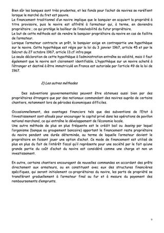 9
BBiieenn ssûûrr lleess bbaannqquueess ssoonntt ttrrèèss pprruuddeenntteess,, eett lleess ffoonnddss ppoouurr ll’’aacchhaatt ddee nnaavviirreess ssee rraarrééffiieenntt
lloorrssqquuee llee mmaarrcchhéé dduu ffrreett eesstt ppaauuvvrree..
LLee ffiinnaanncceemmeenntt ttrraaddiittiioonnnneell dd’’uunn nnaavviirree iimmpplliiqquuee qquuee llee bbaannqquuiieerr eenn aaccqquuiieerrtt llaa pprroopprriiééttéé àà
ttiittrree pprroovviissooiirree,, ppuuiiss llee nnaavviirree eesstt aaffffrrééttéé àà ll’’aarrmmaatteeuurr qquuii,, àà tteerrmmee,, eenn ddeevviieennddrraa
pprroopprriiééttaaiirree ;; ccee qquuii pprroottèèggee llee bbaaiilllleeuurr ddee ll’’iinnssoollvvaabbiilliittéé dduu ffuuttuurr pprroopprriiééttaaiirree..
LLee bbuutt ddee cceettttee mméétthhooddee eesstt ddee rreennddrree llee bbaannqquuiieerr pprroopprriiééttaaiirree dduu nnaavviirree eenn ccaass ddee ffaaiilllliittee
ddee ll’’aarrmmaatteeuurr..
LLoorrssqquuee ll’’aarrmmaatteeuurr ccoonnttrraaccttee uunn pprrêêtt,, llee bbaannqquuiieerr eexxiiggee eenn ccoonnttrreeppaarrttiiee uunnee hhyyppootthhèèqquuee
ssuurr llee nnaavviirree.. CCeettttee hhyyppootthhèèqquuee eesstt rrééggiiee ppaarr llaa llooii dduu 33 jjaannvviieerr 11996677,, aarrttiiccllee 4455 eett ppaarr llee
DDééccrreett dduu 2277 ooccttoobbrree 11996677,, aarrttiiccllee 1133..ccff iinnffrraa ppaaggee
LLaa sseeuullee ddééccllaarraattiioonn ddee cceettttee hhyyppootthhèèqquuee àà ll’’aaddmmiinniissttrraattiioonn eennttrraaîînnee ssaa vvaalliiddiittéé,, mmaaiiss iill ffaauutt
ééggaalleemmeenntt qquuee llee nnaavviirree ssooiitt ccllaaiirreemmeenntt iiddeennttiiffiiaabbllee.. LL’’hhyyppootthhèèqquuee ssuurr uunn nnaavviirree aacchheettéé àà
ll’’ééttrraannggeerr eett ddeessttiinnéé àà êêttrree iimmmmaattrriiccuulléé eenn FFrraannccee eesstt aauuttoorriissééee ppaarr ll’’aarrttiiccllee 4499 ddee llaa llooii ddee
11996677..
22)) LLeess aauuttrreess mméétthhooddeess
DDeess ssuubbvveennttiioonnss ggoouuvveerrnneemmeennttaalleess ppeeuuvveenntt êêttrree oobbtteennuueess aauussssii bbiieenn ppaarr ddeess
pprroopprriiééttaaiirreess ééttrraannggeerrss qquuee ppaarr ddeess nnaattiioonnaauuxx ccoommmmaannddaanntt ddeess nnaavviirreess aauupprrèèss ddee cceerrttaaiinnss
cchhaannttiieerrss,, nnoottaammmmeenntt lloorrss ddee ppéérriiooddeess ééccoonnoommiiqquueess ddiiffffiicciilleess..
OOccccaassiioonnnneelllleemmeenntt,, ddeess aavvaannttaaggeess ffiinnaanncciieerrss tteellss qquuee ddeess ssuubbvveennttiioonnss ddee ll’’EEttaatt àà
ll’’iinnvveessttiisssseemmeenntt ssoonntt aalllloouuééss ppoouurr eennccoouurraaggeerr llee ccaappiittaall pprriivvéé ddaannss lleess ooppéérraattiioonnss ddee ppaavviilllloonn
nnaattiioonnaall mmaarrcchhaanndd,, ccee qquuii eennttrraaîînnee llee ddéévveellooppppeemmeenntt ddee ll’’ééccoonnoommiiee llooccaallee..
UUnnee aauuttrree mméétthhooddee ddee pplluuss eenn pplluuss ffrrééqquueennttee eesstt llee ccrrééddiitt bbaaiill oouu lleeaassiinngg ppaarr lleeqquueell
ll’’oorrggaanniissmmee ((bbaannqquuee oouu ggrroouuppeemmeenntt bbaannccaaiirree)) aappppoorrttaanntt llee ffiinnaanncceemmeenntt rreessttee pprroopprriiééttaaiirree
dduu nnaavviirree ppeennddaanntt uunnee dduurrééee ddéétteerrmmiinnééee,, aauu tteerrmmee ddee llaaqquueellllee ll’’aarrmmaatteeuurr ddeevviieenntt llee
pprroopprriiééttaaiirree eenn ffaaiissaanntt jjoouueerr uunnee ooppttiioonn dd’’aacchhaatt.. CCee mmooddee ddee ffiinnaanncceemmeenntt eesstt uuttiilliisséé ddee
pplluuss eenn pplluuss dduu ffaaiitt ddee ll’’iinnttéérrêêtt ffiissccaall qquu’’iill rreepprréésseennttee ppoouurr uunnee ssoocciiééttéé ppaarr llee ffaaiitt qquu’’uunnee
ggrraannddee ppaarrttiiee dduu ccooûûtt dd’’aacchhaatt dduu nnaavviirree eesstt ccoonnssiiddéérréé ccoommmmee uunnee cchhaarrggee eett nnoonn uunn
iinnvveessttiisssseemmeenntt..
EEnn oouuttrree,, cceerrttaaiinnss cchhaannttiieerrss eennccoouurraaggeenntt ddee nnoouuvveelllleess ccoommmmaannddeess eenn aaccccoorrddaanntt ddeess pprrêêttss
ddiirreecctteemmeenntt aauuxx aarrmmaatteeuurrss,, oouu eenn ccoonnssttiittuuaanntt aavveecc eeuuxx ddeess ssttrruuccttuurreess ffiinnaanncciièèrreess
ssppéécciiffiiqquueess,, qquuii sseerroonntt iinniittiiaalleemmeenntt ccoo--pprroopprriiééttaaiirreess dduu nnaavviirree,, lleess ppaarrttss ddee pprroopprriiééttéé ssee
ttrraannssfféérraanntt ggrraadduueelllleemmeenntt àà ll’’aarrmmaatteeuurr ffiinnaall aauu ffuurr eett àà mmeessuurree dduu ppaayyeemmeenntt ddeess
rreemmbboouurrsseemmeennttss dd’’eemmpprruunnttss..
 