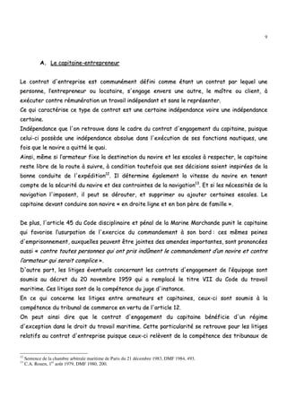 9
AA.. LLee ccaappiittaaiinnee--eennttrreepprreenneeuurr
LLee ccoonnttrraatt dd''eennttrreepprriissee eesstt ccoommmmuunnéémmeenntt ddééffiinnii ccoommmmee ééttaanntt uunn ccoonnttrraatt ppaarr lleeqquueell uunnee
ppeerrssoonnnnee,, ll’’eennttrreepprreenneeuurr oouu llooccaattaaiirree,, ss''eennggaaggee eennvveerrss uunnee aauuttrree,, llee mmaaîîttrree oouu cclliieenntt,, àà
eexxééccuutteerr ccoonnttrree rréémmuunnéérraattiioonn uunn ttrraavvaaiill iinnddééppeennddaanntt eett ssaannss llee rreepprréésseenntteerr..
CCee qquuii ccaarraaccttéérriissee ccee ttyyppee ddee ccoonnttrraatt eesstt uunnee cceerrttaaiinnee iinnddééppeennddaannccee vvooiirree uunnee iinnddééppeennddaannccee
cceerrttaaiinnee..
IInnddééppeennddaannccee qquuee ll''oonn rreettrroouuvvee ddaannss llee ccaaddrree dduu ccoonnttrraatt dd''eennggaaggeemmeenntt dduu ccaappiittaaiinnee,, ppuuiissqquuee
cceelluuii--ccii ppoossssèèddee uunnee iinnddééppeennddaannccee aabbssoolluuee ddaannss ll''eexxééccuuttiioonn ddee sseess ffoonnccttiioonnss nnaauuttiiqquueess,, uunnee
ffooiiss qquuee llee nnaavviirree aa qquuiittttéé llee qquuaaii..
AAiinnssii,, mmêêmmee ssii ll’’aarrmmaatteeuurr ffiixxee llaa ddeessttiinnaattiioonn dduu nnaavviirree eett lleess eessccaalleess àà rreessppeecctteerr,, llee ccaappiittaaiinnee
rreessttee lliibbrree ddee llaa rroouuttee àà ssuuiivvrree,, àà ccoonnddiittiioonn ttoouutteeffooiiss qquuee sseess ddéécciissiioonnss ssooiieenntt iinnssppiirrééeess ddee llaa
bboonnnnee ccoonndduuiittee ddee ll''eexxppééddiittiioonn1122
.. IIll ddéétteerrmmiinnee ééggaalleemmeenntt llaa vviitteessssee dduu nnaavviirree eenn tteennaanntt
ccoommppttee ddee llaa ssééccuurriittéé dduu nnaavviirree eett ddeess ccoonnttrraaiinntteess ddee llaa nnaavviiggaattiioonn1133
.. EEtt ssii lleess nnéécceessssiittééss ddee llaa
nnaavviiggaattiioonn ll''iimmppoosseenntt,, iill ppeeuutt ssee ddéérroouutteerr,, eett ssuupppprriimmeerr oouu aajjoouutteerr cceerrttaaiinneess eessccaalleess.. LLee
ccaappiittaaiinnee ddeevvaanntt ccoonndduuiirree ssoonn nnaavviirree «« eenn ddrrooiittee lliiggnnee eett eenn bboonn ppèèrree ddee ffaammiillllee »»..
DDee pplluuss,, ll''aarrttiiccllee 4455 dduu CCooddee ddiisscciipplliinnaaiirree eett ppéénnaall ddee llaa MMaarriinnee MMaarrcchhaannddee ppuunniitt llee ccaappiittaaiinnee
qquuii ffaavvoorriissee ll’’uussuurrppaattiioonn ddee ll''eexxeerrcciiccee dduu ccoommmmaannddeemmeenntt àà ssoonn bboorrdd :: cceess mmêêmmeess ppeeiinneess
dd''eemmpprriissoonnnneemmeenntt,, aauuxxqquueelllleess ppeeuuvveenntt êêttrree jjooiinntteess ddeess aammeennddeess iimmppoorrttaanntteess,, ssoonntt pprroonnoonnccééeess
aauussssii «« ccoonnttrree ttoouutteess ppeerrssoonnnneess qquuii oonntt pprriiss iinnddûûmmeenntt llee ccoommmmaannddeemmeenntt dd’’uunn nnaavviirree eett ccoonnttrree
ll’’aarrmmaatteeuurr qquuii sseerraaiitt ccoommpplliiccee »»..
DD''aauuttrree ppaarrtt,, lleess lliittiiggeess éévveennttuueellss ccoonncceerrnnaanntt lleess ccoonnttrraattss dd''eennggaaggeemmeenntt ddee ll’’ééqquuiippaaggee ssoonntt
ssoouummiiss aauu ddééccrreett dduu 2200 nnoovveemmbbrree 11995599 qquuii aa rreemmppllaaccéé llee ttiittrree VVIIII dduu CCooddee dduu ttrraavvaaiill
mmaarriittiimmee.. CCeess lliittiiggeess ssoonntt ddee llaa ccoommppéétteennccee dduu jjuuggee dd''iinnssttaannccee..
EEnn ccee qquuii ccoonncceerrnnee lleess lliittiiggeess eennttrree aarrmmaatteeuurrss eett ccaappiittaaiinneess,, cceeuuxx--ccii ssoonntt ssoouummiiss àà llaa
ccoommppéétteennccee dduu ttrriibbuunnaall ddee ccoommmmeerrccee eenn vveerrttuu ddee ll''aarrttiiccllee 1122..
OOnn ppeeuutt aaiinnssii ddiirree qquuee llee ccoonnttrraatt dd''eennggaaggeemmeenntt dduu ccaappiittaaiinnee bbéénnééffiicciiee dd''uunn rrééggiimmee
dd''eexxcceeppttiioonn ddaannss llee ddrrooiitt dduu ttrraavvaaiill mmaarriittiimmee.. CCeettttee ppaarrttiiccuullaarriittéé ssee rreettrroouuvvee ppoouurr lleess lliittiiggeess
rreellaattiiffss aauu ccoonnttrraatt dd''eennttrreepprriissee ppuuiissqquuee cceeuuxx--ccii rreellèèvveenntt ddee llaa ccoommppéétteennccee ddeess ttrriibbuunnaauuxx ddee
12
Sentence de la chambre arbitrale maritime de Paris du 21 décembre 1983, DMF 1984, 493.
13
C.A. Rouen, 1er
août 1979, DMF 1980, 200.
 