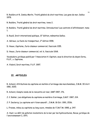 99
RR.. RRooddiièèrree eett RR.. JJaammbbuu--MMeerrlliinn,, TTrraaiittéé ggéénnéérraall ddee ddrrooiitt mmaarriittiimmee.. LLeess ggeennss ddee mmeerr,, DDaalllloozz
11997788..
RR.. RRooddiièèrree,, TTrraaiittéé ggéénnéérraall ddee ddrrooiitt mmaarriittiimmee,, ttoommee 22..
RR.. RRooddiièèrree,, TTrraaiittéé ggéénnéérraall ddee ddrrooiitt mmaarriittiimmee.. IInnttrroodduuccttiioonn// LLeess ccoonnttrraattss dd''aaffffrrèètteemmeenntt,, ttoommee
11..
DD.. RRuuzziiéé,, DDrrooiitt iinntteerrnnaattiioonnaall ppuubblliiqquuee,, 1111ee
ééddiittiioonn,, mméémmeennttooss DDaalllloozz..
AA.. SSéérriiaauuxx,, LLaa ffaauuttee dduu ttrraannssppoorrtteeuurr,, 22ee
ééddiittiioonn 11999988..
DD.. VVeeaauuxx,, CCaappiittaaiinnee,, JJuurriiss--ccllaasssseeuurr ccoommmmeerrcciiaall,, ffaasscciiccuullee 11115555..
DD.. VVeeaauuxx,, JJuurriiss--ccllaasssseeuurr ccoommmmeerrcciiaall,, vvooll.. 66,, ffaasscciiccuullee 11226688..
VVooccaabbuullaaiirree jjuurriiddiiqquuee ppuubblliiéé ppaarr ll''AAssssoocciiaattiioonn HH.. CCaappiittaaiinn,, ssoouuss llaa ddiirreeccttiioonn dduu ddooyyeenn CCoorrnnuu,,
PP..UU..FF..,, vv.. CCaappiittaaiinnee..
AA.. VViiaallaarrdd,, DDrrooiitt mmaarriittiimmee,, PP..UU..FF.. 11999977..
IIII.. AARRTTIICCLLEESS
RR.. AAcchhaarrdd,, AAttttrriibbuuttiioonnss dduu ccaappiittaaiinnee eenn mmaattiièèrree dd''aarrrriimmaaggee ddeess mmaarrcchhaannddiisseess,, JJ..MM..MM.. 3300 AAvvrriill
11998811,, 11002200..
RR.. AAcchhaarrdd,, CCoommppttee rreenndduu ddee llaa rreennccoonnttrree aaiirr--mmeerr,, DDMMFF 11998877,, 117766..
JJ.. CC.. BBuuhhlleerr,, LLeess oobblliiggaattiioonnss dduu ccaappiittaaiinnee eenn mmaattiièèrree dd''aarrrriimmaaggee,, DD..MM..FF.. 11998877,, 221144..
JJ.. PP.. DDeecclleerrccqq,, LLee ccaappiittaaiinnee eesstt--iill bbiieenn aassssuurréé?? ,, JJ..MM..MM.. 1188 OOcctt.. 11999911,, 22553366..
LL.. FFrraaiissssee,, AAddiieeuu aauu ccaappiittaaiinnee aauu lloonngg ccoouurrss,, AAnnnnaalleess ddee ll''II..MM..TT..MM.. 11998855,, pp.. 224477..
AA.. HHuueett,, LLee ddéélliitt ddee ppoolllluuttiioonn iinnvvoolloonnttaaiirree ddee llaa mmeerr ppaarr lleess hhyyddrrooccaarrbbuurreess,, RReevvuuee jjuurriiddiiqquuee ddee
ll''eennvviirroonnnneemmeenntt II,, 11997711..
 
