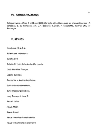 101
IIVV.. CCOOMMMMUUNNIICCAATTIIOONNSS
CCoollllooqquuee HHyyddrroo-- AAffccaann,, 44 eett 1111 aavvrriill 11999911:: MMaarrsseeiillllee eett LLee HHaavvrree aavveecc lleess iinntteerrvveennttiioonnss ddeess :: PP..
BBoonnaassssiièèss,, EE.. dduu PPoonnttaavviiccee,, ccddtt.. JJ..PP.. DDeecclleerrccqq,, FF..OOddiieerr,, PP.. CChhaauummeettttee,, mmaaiittrreess EEMMOO eett
BBaarrbbaannççoonn ……
VV.. RREEVVUUEESS
AAnnnnaalleess ddee ll''II..MM..TT..MM....
BBuulllleettiinn ddeess TTrraannssppoorrttss..
BBuulllleettiinn CCiivviill..
BBuulllleettiinn OOffffiicciieell ddee llaa MMaarriinnee MMaarrcchhaannddee..
DDrrooiitt MMaarriittiimmee FFrraannççaaiiss..
GGaazzeellllee dduu PPaallaaiiss..
JJoouurrnnaall ddee llaa MMaarriinnee MMaarrcchhaannddee..
JJuurriiss--CCllaasssseeuurr ccoommmmeerrcciiaall..
JJuurriiss--CCllaasssseeuurr ppéérriiooddiiqquuee..
LLaammyy TTrraannssppoorrtt,, ttoommee 22..
RReeccuueeiill DDaalllloozz..
RReevvuuee AAffccaann..
RReevvuuee SSccaappeell..
RReevvuuee ffrraannççaaiissee ddee ddrrooiitt aaéérriieenn..
RReevvuuee ttrriimmeessttrriieellllee ddee ddrrooiitt cciivviill..
 