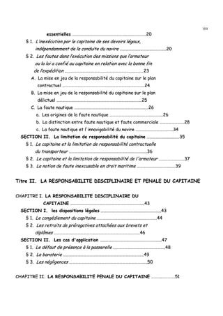 104
eesssseennttiieelllleess ………………………………………………………………………………………………....……..…………………………2200
§§ 11.. LL’’iinneexxééccuuttiioonn ppaarr llee ccaappiittaaiinnee ddee sseess ddeevvooiirrss llééggaauuxx,,
iinnddééppeennddaammmmeenntt ddee llaa ccoonndduuiittee dduu nnaavviirree ………………………………………………………………………………....2200
§§ 22.. LLeess ffaauutteess ddaannss ll’’eexxééccuuttiioonn ddeess mmiissssiioonnss qquuee ll’’aarrmmaatteeuurr
oouu llaa llooii aa ccoonnffiiéé aauu ccaappiittaaiinnee eenn rreellaattiioonn aavveecc llaa bboonnnnee ffiinn
ddee ll’’eexxppééddiittiioonn …………………………………………………………………………………………………………………………....………………2233
AA.. LLaa mmiissee eenn jjeeuu ddee llaa rreessppoonnssaabbiilliittéé dduu ccaappiittaaiinnee ssuurr llee ppllaann
ccoonnttrraaccttuueell ……………………………………………………………………………………………………………………......……………………....2244
BB.. LLaa mmiissee eenn jjeeuu ddee llaa rreessppoonnssaabbiilliittéé dduu ccaappiittaaiinnee ssuurr llee ppllaann
ddéélliiccttuueell ………………………………………………………………………………………………………………………………..……....…………....2255
CC.. LLaa ffaauuttee nnaauuttiiqquuee ………………………………………………………………………………………………………………..…………....……2266
aa.. LLeess oorriiggiinneess ddee llaa ffaauuttee nnaauuttiiqquuee …………………………………………………………………………..………………....2266
bb.. LLaa ddiissttiinnccttiioonn eennttrree ffaauuttee nnaauuttiiqquuee eett ffaauuttee ccoommmmeerrcciiaallee …………………………………………..2288
cc.. LLaa ffaauuttee nnaauuttiiqquuee eett ll''iinnnnaavviiggaabbiilliittéé dduu nnaavviirree …………………………………………………………..……..3344
SSEECCTTIIOONN IIII.. LLaa lliimmiittaattiioonn ddee rreessppoonnssaabbiilliittéé dduu ccaappiittaaiinnee ……………………………………..……....…………3355
§§ 11.. LLee ccaappiittaaiinnee eett llaa lliimmiittaattiioonn ddee rreessppoonnssaabbiilliittéé ccoonnttrraaccttuueellllee
dduu ttrraannssppoorrtteeuurr …………………………………………………………………………………………………………………………..…………......3366
§§ 22.. LLee ccaappiittaaiinnee eett llaa lliimmiittaattiioonn ddee rreessppoonnssaabbiilliittéé ddee ll''aarrmmaatteeuurr ………………………………..…………..3377
§§ 33.. LLaa nnoottiioonn ddee ffaauuttee iinneexxccuussaabbllee eenn ddrrooiitt mmaarriittiimmee …………………………………………………………......……3399
TTiittrree IIII.. LLAA RREESSPPOONNSSAABBIILLIITTEE DDIISSCCIIPPLLIINNAAIIRREE EETT PPEENNAALLEE DDUU CCAAPPIITTAAIINNEE
CCHHAAPPIITTRREE II.. LLAA RREESSPPOONNSSAABBIILLIITTEE DDIISSCCIIPPLLIINNAAIIRREE DDUU
CCAAPPIITTAAIINNEE ………………………………………………………………………………………………………………………………......4433
SSEECCTTIIOONN II.. lleess ddiissppoossiittiioonnss llééggaalleess ……………………………………………………………………..………………………………......4433
§§ 11.. LLee ccoonnggééddiieemmeenntt dduu ccaappiittaaiinnee …………………………………………………………………………………………………………..4444
§§ 22.. LLeess rreettrraaiittss ddee pprréérrooggaattiivveess aattttaacchhééeess aauuxx bbrreevveettss eett
ddiippllôômmeess …………………………………………………………………………………………………………………………………………..…………....4466
SSEECCTTIIOONN IIII.. LLeess ccaass dd''aapppplliiccaattiioonn ……....………………………………………………………………………………………………......4477
§§ 11.. LLee ddééffaauutt ddee pprréésseennccee àà llaa ppaasssseerreellllee …………………………………………………………………………………………....4488
§§ 22.. LLaa bbaarraatteerriiee …………………………………………………………………………………………………………………………………………..……4499
§§ 33.. LLeess nnéégglliiggeenncceess ……………………………………………………………………………………………………………………………………........5500
CCHHAAPPIITTRREE IIII.. LLAA RREESSPPOONNSSAABBIILLIITTEE PPEENNAALLEE DDUU CCAAPPIITTAAIINNEE ………………....……………………..5511
 