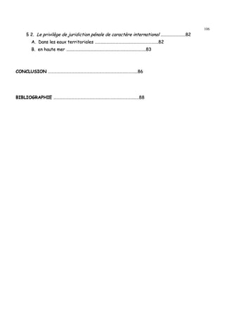 106
§§ 22.. LLee pprriivviillèèggee ddee jjuurriiddiiccttiioonn ppéénnaallee ddee ccaarraaccttèèrree iinntteerrnnaattiioonnaall …………………………………………..8822
AA.. DDaannss lleess eeaauuxx tteerrrriittoorriiaalleess ………………………………………………………………………………………………………………..8822
BB.. eenn hhaauuttee mmeerr …………………………………………………………………………………………………………………………………………....8833
CCOONNCCLLUUSSIIOONN …………………………………………………………………………………………………………………………………………………………......8866
BBIIBBLLIIOOGGRRAAPPHHIIEE ………………………………………………………………………………………………………………………………………………....……8888
 