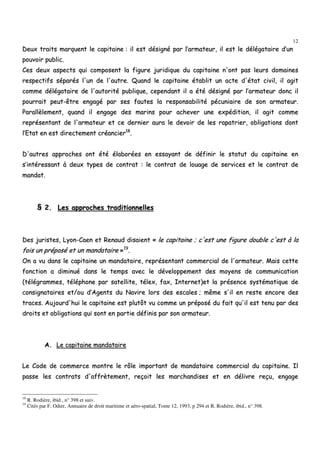 12
DDeeuuxx ttrraaiittss mmaarrqquueenntt llee ccaappiittaaiinnee :: iill eesstt ddééssiiggnnéé ppaarr ll’’aarrmmaatteeuurr,, iill eesstt llee ddééllééggaattaaiirree dd’’uunn
ppoouuvvooiirr ppuubblliicc..
CCeess ddeeuuxx aassppeeccttss qquuii ccoommppoosseenntt llaa ffiigguurree jjuurriiddiiqquuee dduu ccaappiittaaiinnee nn''oonntt ppaass lleeuurrss ddoommaaiinneess
rreessppeeccttiiffss ssééppaarrééss ll''uunn ddee ll''aauuttrree.. QQuuaanndd llee ccaappiittaaiinnee ééttaabblliitt uunn aaccttee dd''ééttaatt cciivviill,, iill aaggiitt
ccoommmmee ddééllééggaattaaiirree ddee ll''aauuttoorriittéé ppuubblliiqquuee,, cceeppeennddaanntt iill aa ééttéé ddééssiiggnnéé ppaarr ll’’aarrmmaatteeuurr ddoonncc iill
ppoouurrrraaiitt ppeeuutt--êêttrree eennggaaggéé ppaarr sseess ffaauutteess llaa rreessppoonnssaabbiilliittéé ppééccuunniiaaiirree ddee ssoonn aarrmmaatteeuurr..
PPaarraallllèèlleemmeenntt,, qquuaanndd iill eennggaaggee ddeess mmaarriinnss ppoouurr aacchheevveerr uunnee eexxppééddiittiioonn,, iill aaggiitt ccoommmmee
rreepprréésseennttaanntt ddee ll''aarrmmaatteeuurr eett ccee ddeerrnniieerr aauurraa llee ddeevvooiirr ddee lleess rraappaattrriieerr,, oobblliiggaattiioonnss ddoonntt
ll’’EEttaatt eenn eesstt ddiirreecctteemmeenntt ccrrééaanncciieerr1188
..
DD''aauuttrreess aapppprroocchheess oonntt ééttéé ééllaabboorrééeess eenn eessssaayyaanntt ddee ddééffiinniirr llee ssttaattuutt dduu ccaappiittaaiinnee eenn
ss’’iinnttéérreessssaanntt àà ddeeuuxx ttyyppeess ddee ccoonnttrraatt :: llee ccoonnttrraatt ddee lloouuaaggee ddee sseerrvviicceess eett llee ccoonnttrraatt ddee
mmaannddaatt..
§§ 22.. LLeess aapppprroocchheess ttrraaddiittiioonnnneelllleess
DDeess jjuurriisstteess,, LLyyoonn--CCaaeenn eett RReennaauudd ddiissaaiieenntt «« llee ccaappiittaaiinnee ;; cc''eesstt uunnee ffiigguurree ddoouubbllee cc''eesstt àà llaa
ffooiiss uunn pprrééppoosséé eett uunn mmaannddaattaaiirree »»1199
..
OOnn aa vvuu ddaannss llee ccaappiittaaiinnee uunn mmaannddaattaaiirree,, rreepprréésseennttaanntt ccoommmmeerrcciiaall ddee ll''aarrmmaatteeuurr.. MMaaiiss cceettttee
ffoonnccttiioonn aa ddiimmiinnuuéé ddaannss llee tteemmppss aavveecc llee ddéévveellooppppeemmeenntt ddeess mmooyyeennss ddee ccoommmmuunniiccaattiioonn
((ttééllééggrraammmmeess,, ttéélléépphhoonnee ppaarr ssaatteelllliittee,, ttéélleexx,, ffaaxx,, IInntteerrnneett))eett llaa pprréésseennccee ssyyssttéémmaattiiqquuee ddee
ccoonnssiiggnnaattaaiirreess eett//oouu dd’’AAggeennttss dduu NNaavviirree lloorrss ddeess eessccaalleess ;; mmêêmmee ss''iill eenn rreessttee eennccoorree ddeess
ttrraacceess.. AAuujjoouurrdd''hhuuii llee ccaappiittaaiinnee eesstt pplluuttôôtt vvuu ccoommmmee uunn pprrééppoosséé dduu ffaaiitt qquu''iill eesstt tteennuu ppaarr ddeess
ddrrooiittss eett oobblliiggaattiioonnss qquuii ssoonntt eenn ppaarrttiiee ddééffiinniiss ppaarr ssoonn aarrmmaatteeuurr..
AA.. LLee ccaappiittaaiinnee mmaannddaattaaiirree
LLee CCooddee ddee ccoommmmeerrccee mmoonnttrree llee rrôôllee iimmppoorrttaanntt ddee mmaannddaattaaiirree ccoommmmeerrcciiaall dduu ccaappiittaaiinnee.. IIll
ppaassssee lleess ccoonnttrraattss dd''aaffffrrèètteemmeenntt,, rreeççooiitt lleess mmaarrcchhaannddiisseess eett eenn ddéélliivvrree rreeççuu,, eennggaaggee
18
R. Rodière, ibid., n° 398 et suiv.
19
Cités par F. Odier, Annuaire de droit maritime et aéro-spatial, Tome 12, 1993, p 294 et R. Rodière, ibid., n° 398.
 