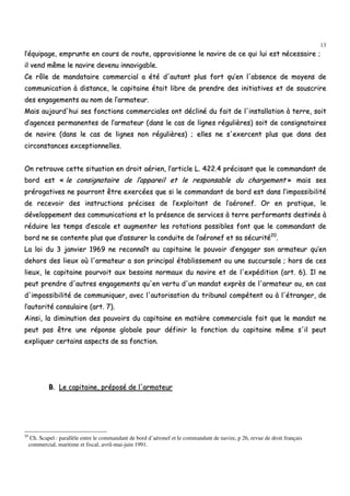 13
ll’’ééqquuiippaaggee,, eemmpprruunnttee eenn ccoouurrss ddee rroouuttee,, aapppprroovviissiioonnnnee llee nnaavviirree ddee ccee qquuii lluuii eesstt nnéécceessssaaiirree ;;
iill vveenndd mmêêmmee llee nnaavviirree ddeevveennuu iinnnnaavviiggaabbllee..
CCee rrôôllee ddee mmaannddaattaaiirree ccoommmmeerrcciiaall aa ééttéé dd''aauuttaanntt pplluuss ffoorrtt qquu’’eenn ll''aabbsseennccee ddee mmooyyeennss ddee
ccoommmmuunniiccaattiioonn àà ddiissttaannccee,, llee ccaappiittaaiinnee ééttaaiitt lliibbrree ddee pprreennddrree ddeess iinniittiiaattiivveess eett ddee ssoouussccrriirree
ddeess eennggaaggeemmeennttss aauu nnoomm ddee ll’’aarrmmaatteeuurr..
MMaaiiss aauujjoouurrdd''hhuuii sseess ffoonnccttiioonnss ccoommmmeerrcciiaalleess oonntt ddéécclliinnéé dduu ffaaiitt ddee ll''iinnssttaallllaattiioonn àà tteerrrree,, ssooiitt
dd’’aaggeenncceess ppeerrmmaanneenntteess ddee ll’’aarrmmaatteeuurr ((ddaannss llee ccaass ddee lliiggnneess rréégguulliièèrreess)) ssooiitt ddee ccoonnssiiggnnaattaaiirreess
ddee nnaavviirree ((ddaannss llee ccaass ddee lliiggnneess nnoonn rréégguulliièèrreess)) ;; eelllleess nnee ss''eexxeerrcceenntt pplluuss qquuee ddaannss ddeess
cciirrccoonnssttaanncceess eexxcceeppttiioonnnneelllleess..
OOnn rreettrroouuvvee cceettttee ssiittuuaattiioonn eenn ddrrooiitt aaéérriieenn,, ll’’aarrttiiccllee LL.. 442222..44 pprréécciissaanntt qquuee llee ccoommmmaannddaanntt ddee
bboorrdd eesstt «« llee ccoonnssiiggnnaattaaiirree ddee ll’’aappppaarreeiill eett llee rreessppoonnssaabbllee dduu cchhaarrggeemmeenntt »» mmaaiiss sseess
pprréérrooggaattiivveess nnee ppoouurrrroonntt êêttrree eexxeerrccééeess qquuee ssii llee ccoommmmaannddaanntt ddee bboorrdd eesstt ddaannss ll’’iimmppoossssiibbiilliittéé
ddee rreecceevvooiirr ddeess iinnssttrruuccttiioonnss pprréécciisseess ddee ll’’eexxppllooiittaanntt ddee ll’’aaéérroonneeff.. OOrr eenn pprraattiiqquuee,, llee
ddéévveellooppppeemmeenntt ddeess ccoommmmuunniiccaattiioonnss eett llaa pprréésseennccee ddee sseerrvviicceess àà tteerrrree ppeerrffoorrmmaannttss ddeessttiinnééss àà
rréédduuiirree lleess tteemmppss dd’’eessccaallee eett aauuggmmeenntteerr lleess rroottaattiioonnss ppoossssiibblleess ffoonntt qquuee llee ccoommmmaannddaanntt ddee
bboorrdd nnee ssee ccoonntteennttee pplluuss qquuee dd’’aassssuurreerr llaa ccoonndduuiittee ddee ll’’aaéérroonneeff eett ssaa ssééccuurriittéé2200
..
LLaa llooii dduu 33 jjaannvviieerr 11996699 nnee rreeccoonnnnaaîîtt aauu ccaappiittaaiinnee llee ppoouuvvooiirr dd’’eennggaaggeerr ssoonn aarrmmaatteeuurr qquu’’eenn
ddeehhoorrss ddeess lliieeuuxx ooùù ll''aarrmmaatteeuurr aa ssoonn pprriinncciippaall ééttaabblliisssseemmeenntt oouu uunnee ssuuccccuurrssaallee ;; hhoorrss ddee cceess
lliieeuuxx,, llee ccaappiittaaiinnee ppoouurrvvooiitt aauuxx bbeessooiinnss nnoorrmmaauuxx dduu nnaavviirree eett ddee ll''eexxppééddiittiioonn ((aarrtt.. 66)).. IIll nnee
ppeeuutt pprreennddrree dd''aauuttrreess eennggaaggeemmeennttss qquu''eenn vveerrttuu dd''uunn mmaannddaatt eexxpprrèèss ddee ll''aarrmmaatteeuurr oouu,, eenn ccaass
dd''iimmppoossssiibbiilliittéé ddee ccoommmmuunniiqquueerr,, aavveecc ll''aauuttoorriissaattiioonn dduu ttrriibbuunnaall ccoommppéétteenntt oouu àà ll''ééttrraannggeerr,, ddee
ll’’aauuttoorriittéé ccoonnssuullaaiirree ((aarrtt.. 77))..
AAiinnssii,, llaa ddiimmiinnuuttiioonn ddeess ppoouuvvooiirrss dduu ccaappiittaaiinnee eenn mmaattiièèrree ccoommmmeerrcciiaallee ffaaiitt qquuee llee mmaannddaatt nnee
ppeeuutt ppaass êêttrree uunnee rrééppoonnssee gglloobbaallee ppoouurr ddééffiinniirr llaa ffoonnccttiioonn dduu ccaappiittaaiinnee mmêêmmee ss''iill ppeeuutt
eexxpplliiqquueerr cceerrttaaiinnss aassppeeccttss ddee ssaa ffoonnccttiioonn..
BB.. LLee ccaappiittaaiinnee,, pprrééppoosséé ddee ll''aarrmmaatteeuurr
20
Ch. Scapel : parallèle entre le commandant de bord d’aéronef et le commandant de navire, p 26, revue de droit français
commercial, maritime et fiscal, avril-mai-juin 1991.
 