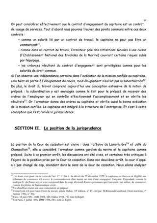 14
OOnn ppeeuutt ccoonnssiiddéérreerr eeffffeeccttiivveemmeenntt qquuee llee ccoonnttrraatt dd''eennggaaggeemmeenntt dduu ccaappiittaaiinnee eesstt uunn ccoonnttrraatt
ddee lloouuaaggee ddee sseerrvviicceess.. TToouutt dd''aabboorrdd nnoouuss ppoouuvvoonnss ttrroouuvveerr ddeess ppooiinnttss ccoommmmuunnss eennttrree cceess ddeeuuxx
ccoonnttrraattss ::
–– ccoommmmee uunn ssaallaarriiéé lliiéé ppaarr uunn ccoonnttrraatt ddee ttrraavvaaiill,, llee ccaappiittaaiinnee nnee ppeeuutt ppaass êêttrree uunn
ccoommmmeerrççaanntt2211
,,
–– ccoommmmee ddaannss uunn ccoonnttrraatt ddee ttrraavvaaiill,, ll’’aarrmmaatteeuurr ppaaiiee ddeess ccoottiissaattiioonnss ssoocciiaalleess àà uunnee ccaaiissssee
((ll''EEttaabblliisssseemmeenntt NNaattiioonnaall ddeess IInnvvaalliiddeess ddee llaa MMaarriinnee)) ccoouuvvrraanntt cceerrttaaiinnss rriissqquueess ssuubbiiss
ppaarr ll’’ééqquuiippaaggee,,
–– lleess ccrrééaanncceess rrééssuullttaanntt dduu ccoonnttrraatt dd''eennggaaggeemmeenntt ssoonntt pprriivviillééggiiééeess ccoommmmee ppoouurr lleess
ssaallaarriiééss ddee ddrrooiitt ccoommmmuunn..
SSii ll''oonn oobbsseerrvvee uunnee iinnddééppeennddaannccee cceerrttaaiinnee ddaannss ll''eexxééccuuttiioonn ddee llaa mmiissssiioonn ccoonnffiiééee aauu ccaappiittaaiinnee,,
cceellaa ttiieenntt eenn ppaarrttiiee àà ll''ééllooiiggnneemmeenntt dduu nnaavviirree,, mmaaiiss ééllooiiggnneemmeenntt nn’’eexxcclluutt ppaass llaa ssuubboorrddiinnaattiioonn2222
..
DDee pplluuss,, llee ddrrooiitt dduu ttrraavvaaiill ccoommpprreenndd aauujjoouurrdd''hhuuii uunnee ccoonncceeppttiioonn eexxtteennssiivvee ddee llaa nnoottiioonn ddee
pprrééppoosséé :: llaa ssuubboorrddiinnaattiioonn yy eesstt eennvviissaaggééee ccoommmmee llee ffaaiitt ppoouurr llee pprrééppoosséé ddee rreecceevvooiirr ddeess
oorrddrreess ddee ll''eemmppllooyyeeuurr qquuii eenn ccoonnttrrôôllee eeffffeeccttiivveemmeenntt ll''aaccccoommpplliisssseemmeenntt eett eenn vvéérriiffiiee lleess
rrééssuullttaattss2233
.. OOrr ll''aarrmmaatteeuurr ddoonnnnee ddeess oorrddrreess aauu ccaappiittaaiinnee eett vvéérriiffiiee aauussssii llaa bboonnnnee eexxééccuuttiioonn
ddee llaa mmiissssiioonn ccoonnffiiééee.. LLee ccaappiittaaiinnee eesstt iinnttééggrréé àà llaa ssttrruuccttuurree ddee ll''eennttrreepprriissee.. EEtt cc’’eesstt àà cceettttee
ccoonncceeppttiioonn qquuee ss’’eesstt rraalllliiééee llaa jjuurriisspprruuddeennccee..
SSEECCTTIIOONN IIII.. LLaa ppoossiittiioonn ddee llaa jjuurriisspprruuddeennccee
LLaa ppoossiittiioonn ddee llaa CCoouurr ddee ccaassssaattiioonn eesstt ccllaaiirree :: ddaannss ll''aaffffaaiirree dduu LLaammoorriicciièèrree2244
eett cceellllee dduu
CChhaammppoolllliioonn2255
,, eellllee aa ccoonnssiiddéérréé ll''aarrmmaatteeuurr ccoommmmee ggaarrddiieenn dduu nnaavviirree eett llee ccaappiittaaiinnee ccoommmmee
pprrééppoosséé.. SSuuiittee àà ccee pprreemmiieerr aarrrrêêtt,, lleess ddiissccuussssiioonnss oonntt ééttéé vviivveess,, eett cceerrttaaiinneess ttrrèèss ccrriittiiqquueess àà
ll''ééggaarrdd ddee llaa ppoossiittiioonn pprriissee ppaarr llaa CCoouurr ddee ccaassssaattiioonn.. DDaannss ssoonn ddeeuuxxiièèmmee aarrrrêêtt,, llaa ccoouurr dd''aappppeell
nn''aa ppaass cchhaannggéé ddee ccaapp,, aabboonnddaanntt ddaannss llee sseennss ddee llaa CCoouurr ddee ccaassssaattiioonn.. NNoouuss aalllloonnss aannaallyysseerr
21
Un doute s'est posé car en vertu de l'art. 1er
, 1°,litt d. du décret du 22 décembre 1972, le capitaine est électeur et éligible aux
tribunaux de commerce s'il exerce le commandement d'un navire au titre d'une compagnie française. Cependant, comme le
souligne E. du Pontavice ce texte comprend dans le corps électoral d'autres personnes qui s'occupent, par métier, de commerce,
comme les pilotes de l'aéronautique civile.
22
Un chauffeur routier est sans contestation un préposé.
23
Comerlynk et Lyon Caen, Droit du travail, précis Dalloz, 10e
édition, n° 87, cité par M.Rémond-Gouilloud, Droit maritime, 2e
édition 1994, n° 204.
24
Cass. 18 juin 1951, DMF 1951, 429, Dalloz 1951, 717 note G.Ripert.
25
CA Paris, 4 juillet 1956, DMF 1956, 584, note G. Ripert.
 