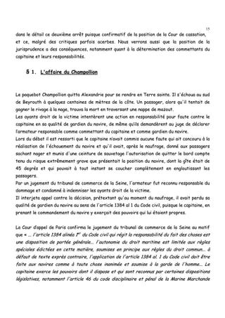 15
ddaannss llee ddééttaaiill ccee ddeeuuxxiièèmmee aarrrrêêtt ppuuiissqquuee ccoonnffiirrmmaattiiff ddee llaa ppoossiittiioonn ddee llaa CCoouurr ddee ccaassssaattiioonn,,
eett ccee,, mmaallggrréé ddeess ccrriittiiqquueess ppaarrffooiiss aacceerrbbeess.. NNoouuss vveerrrroonnss aauussssii qquuee llaa ppoossiittiioonn ddee llaa
jjuurriisspprruuddeennccee aa ddeess ccoonnssééqquueenncceess,, nnoottaammmmeenntt qquuaanntt àà llaa ddéétteerrmmiinnaattiioonn ddeess ccoommmmeettttaannttss dduu
ccaappiittaaiinnee eett lleeuurrss rreessppoonnssaabbiilliittééss..
§§ 11.. LL''aaffffaaiirree dduu CChhaammppoolllliioonn
LLee ppaaqquueebboott CChhaammppoolllliioonn qquuiittttaa AAlleexxaannddrriiee ppoouurr ssee rreennddrree eenn TTeerrrree ssaaiinnttee.. IIll ss''éécchhoouuaa aauu ssuudd
ddee BBeeyyrroouutthh àà qquueellqquueess cceennttaaiinneess ddee mmèèttrreess ddee llaa ccôôttee.. UUnn ppaassssaaggeerr,, aalloorrss qquu''iill tteennttaaiitt ddee
ggaaggnneerr llee rriivvaaggee àà llaa nnaaggee,, ttrroouuvvaa llaa mmoorrtt eenn ttrraavveerrssaanntt uunnee nnaappppee ddee mmaazzoouutt..
LLeess aayyaannttss ddrrooiitt ddee llaa vviiccttiimmee iinntteennttèèrreenntt uunnee aaccttiioonn eenn rreessppoonnssaabbiilliittéé ppoouurr ffaauuttee ccoonnttrree llee
ccaappiittaaiinnee eenn ssaa qquuaalliittéé ddee ggaarrddiieenn dduu nnaavviirree,, ddee mmêêmmee qquu’’iillss ddeemmaannddèèrreenntt aauu jjuuggee ddee ddééccllaarreerr
ll’’aarrmmaatteeuurr rreessppoonnssaabbllee ccoommmmee ccoommmmeettttaanntt dduu ccaappiittaaiinnee eett ccoommmmee ggaarrddiieenn dduu nnaavviirree..
LLoorrss dduu ddéébbaatt iill eesstt rreessssoorrttii qquuee llee ccaappiittaaiinnee nn’’aavvaaiitt ccoommmmiiss aauuccuunnee ffaauuttee qquuii aaiitt ccoonnccoouurruu àà llaa
rrééaalliissaattiioonn ddee ll''éécchhoouueemmeenntt dduu nnaavviirree eett qquu''iill aavvaaiitt,, aapprrèèss llee nnaauuffrraaggee,, ddoonnnnéé aauuxx ppaassssaaggeerrss
ssaacchhaanntt nnaaggeerr eett mmuunniiss dd''uunnee cceeiinnttuurree ddee ssaauuvveettaaggee ll''aauuttoorriissaattiioonn ddee qquuiitttteerr llee bboorrdd ccoommppttee
tteennuu dduu rriissqquuee eexxttrrêêmmeemmeenntt ggrraavvee qquuee pprréésseennttaaiitt llaa ppoossiittiioonn dduu nnaavviirree,, ddoonntt llaa ggîîttee ééttaaiitt ddee
4455 ddeeggrrééss eett qquuii ppoouuvvaaiitt àà ttoouutt iinnssttaanntt ssee ccoouucchheerr ccoommppllèètteemmeenntt eenn eenngglloouuttiissssaanntt lleess
ppaassssaaggeerrss..
PPaarr uunn jjuuggeemmeenntt dduu ttrriibbuunnaall ddee ccoommmmeerrccee ddee llaa SSeeiinnee,, ll''aarrmmaatteeuurr ffuutt rreeccoonnnnuu rreessppoonnssaabbllee dduu
ddoommmmaaggee eett ccoonnddaammnnéé àà iinnddeemmnniisseerr lleess aayyaannttss ddrrooiitt ddee llaa vviiccttiimmee..
IIll iinntteerrjjeettaa aappppeell ccoonnttrree llaa ddéécciissiioonn,, pprréétteexxttaanntt qquu''aauu mmoommeenntt dduu nnaauuffrraaggee,, iill aavvaaiitt ppeerrdduu ssaa
qquuaalliittéé ddee ggaarrddiieenn dduu nnaavviirree aauu sseennss ddee ll''aarrttiiccllee 11338844 aall 11 dduu CCooddee cciivviill,, ppuuiissqquuee llee ccaappiittaaiinnee,, eenn
pprreennaanntt llee ccoommmmaannddeemmeenntt dduu nnaavviirree yy eexxeerrççaaiitt ddeess ppoouuvvooiirrss qquuii lluuii ééttaaiieenntt pprroopprreess..
LLaa CCoouurr dd’’aappppeell ddee PPaarriiss ccoonnffiirrmmaa llee jjuuggeemmeenntt dduu ttrriibbuunnaall ddee ccoommmmeerrccee ddee llaa SSeeiinnee aauu mmoottiiff
qquuee «« ...... ll''aarrttiiccllee 11338844 aalliinnééaa 11eerr
dduu CCooddee cciivviill qquuii rrééggiitt llaa rreessppoonnssaabbiilliittéé dduu ffaaiitt ddeess cchhoosseess eesstt
uunnee ddiissppoossiittiioonn ddee ppoorrttééee ggéénnéérraallee...... ll''aauuttoonnoommiiee dduu ddrrooiitt mmaarriittiimmee eesstt lliimmiittééee aauuxx rrèègglleess
ssppéécciiaalleess ééddiiccttééeess eenn cceettttee mmaattiièèrree,, ssoouummiisseess eenn pprriinncciippee aauuxx rrèègglleess dduu ddrrooiitt ccoommmmuunn...... àà
ddééffaauutt ddee tteexxttee eexxpprrèèss ccoonnttrraaiirree,, ll''aapppplliiccaattiioonn ddee ll''aarrttiiccllee 11338844 aall.. 11 dduu CCooddee cciivviill ddooiitt êêttrree
ffaaiittee aauuxx nnaavviirreess ccoommmmee àà ttoouuttee cchhoossee iinnaanniimmééee eett ssoouummiissee àà llaa ggaarrddee ddee ll''hhoommmmee...... LLee
ccaappiittaaiinnee eexxeerrccee lleess ppoouuvvooiirrss ddoonntt iill ddiissppoossee eett qquuii ssoonntt rreeccoonnnnuuss ppaarr cceerrttaaiinneess ddiissppoossiittiioonnss
llééggiissllaattiivveess,, nnoottaammmmeenntt ll''aarrttiiccllee 4466 dduu ccooddee ddiisscciipplliinnaaiirree eett ppéénnaall ddee llaa MMaarriinnee MMaarrcchhaannddee
 