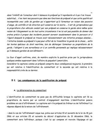 16
ddaannss ll''iinnttéérrêêtt ddee ll''aarrmmaatteeuurr ddoonntt iill ddeemmeeuurree llee pprrééppoosséé qquu''iill rreepprréésseennttee eett àà qquuii iill ssee ttrroouuvvee
ssuubbssttiittuuéé;;...... iill nnee ttiieenntt sseess ppoouuvvooiirrss qquuee ddaannss sseess ffoonnccttiioonnss ddee pprrééppoosséé eett qquuee cceettttee qquuaalliittéé eesstt
iinnccoommppaattiibbllee aavveecc cceellllee ddee ggaarrddiieenn qquuii nn''aappppaarrttiieenntt qquu''àà ll’’aarrmmaatteeuurr eenn rraaiissoonn ddeess ppoouuvvooiirrss
dd''uussaaggee,, ddee ccoonnttrrôôllee eett ddee ddiirreeccttiioonn qquu’’iill ccoonnsseerrvvee ssuurr llee nnaavviirree;;...... iill eesstt ddee jjuurriisspprruuddeennccee qquuee
llee pprroopprriiééttaaiirree dd’’uunn vvééhhiiccuullee ccoonndduuiitt ppaarr ssoonn pprrééppoosséé eenn ccoonnsseerrvvee llaa ggaarrddee aalloorrss mmêêmmee qquu’’eenn
rraaiissoonn ddee ll''ééllooiiggnneemmeenntt oouu ddee ttoouutt aauuttrree cciirrccoonnssttaannccee iill nnee lluuii eesstt ppaass ppoossssiibbllee ddee ddoonnnneerr ddeess
oorrddrreess pprréécciiss àà pprrooppooss ddeess iinncciiddeennttss ppoouuvvaanntt ssuurrvveenniirr ssoouuddaaiinneemmeenntt ddaannss llee ppaarrccoouurrss eett àà
ll''ééggaarrdd ddeessqquueellss llee pprrééppoosséé ssee ttrroouuvvee aavvooiirr nnéécceessssaaiirreemmeenntt uunnee iinniittiiaattiivvee pprreessqquuee aabbssoolluuee;;......
ll''iinniittiiaattiivvee llaaiissssééee aauu pprrééppoosséé nn''aa ppaass ppoouurr eeffffeett ddee lluuii ttrraannssfféérreerr llaa ggaarrddee ddee llaa cchhoossee;;...... eennffiinn
lleess tteexxtteess ssppéécciiaauuxx dduu ddrrooiitt mmaarriittiimmee,, llooiinn ddee ddéécchhaarrggeerr ll’’aarrmmaatteeuurr oouu pprroopprriiééttaaiirree ddee llaa
ggaarrddee,, ll''oobblliiggeenntt àà uunnee ssuurrvveeiillllaannccee eett àà uunn ccoonnttrrôôllee ppeerrssoonnnneellss qquuii iimmpplliiqquuee nnéécceessssaaiirreemmeenntt
qquu''iill ddeemmeeuurree ggaarrddiieenn ddee ssoonn bbââttiimmeenntt »»..
LLaa CCoouurr dd''aappppeell ccoonnffiirrmmaa,, aaiinnssii,, ddee mmaanniièèrree eexxpplliicciittee llaa ppoossiittiioonn pprriissee ppaarr llaa jjuurriisspprruuddeennccee
qquueellqquueess aannnnééeess aauuppaarraavvaanntt ddaannss ll''aaffffaaiirree dduu ppaaqquueebboott LLaammoorriicciièèrree..
CCoonnssiiddéérreerr llee ccaappiittaaiinnee ccoommmmee uunn pprrééppoosséé ccoommppoorrttee ddeeuuxx ccoonnssééqquueenncceess mmaajjeeuurreess,, llaa pprreemmiièèrree
qquuii eesstt rreellaattiivvee àà ll’’iiddeennttiiffiiccaattiioonn dduu ccoommmmeettttaanntt eett llaa sseeccoonnddee qquuii eesstt rreellaattiivvee àà llaa
rreessppoonnssaabbiilliittéé cciivviillee ddee ccee ddeerrnniieerr..
§§ 22.. LLeess ccoonnssééqquueenncceess ddee llaa qquuaalliiffiiccaattiioonn ddee pprrééppoosséé
AA.. LLaa ddéétteerrmmiinnaattiioonn dduu ccoommmmeettttaanntt
LL''iiddeennttiiffiiccaattiioonn dduu ccoommmmeettttaanntt nnee ppoossee ppaass ddee ddiiffffiiccuullttééss lloorrssqquuee llee ccaappiittaaiinnee eesstt lliiéé aauu
pprroopprriiééttaaiirree dduu nnaavviirree ppaarr uunn ccoonnttrraatt dd''eennggaaggeemmeenntt mmaarriittiimmee.. LL’’iiddeennttiiffiiccaattiioonn ppoosseerraa
pprroobbllèèmmee eenn ccaass dd''aaffffrrèètteemmeenntt.. LLee ccaappiittaaiinnee eesstt--iill llee pprrééppoosséé dduu ffrréétteeuurr oouu ddee ll’’aaffffrréétteeuurr?? LLaa
rrééppoonnssee ddééppeenndd ddee llaa nnaattuurree ddee ll''aaffffrrèètteemmeenntt..
–– ddaannss llee ccaass ddee ll''aaffffrrèètteemmeenntt ccooqquuee nnuuee,, pprréévvuu aauuxx aarrttiicclleess 1100 eett ssuuiivvaannttss ddee llaa llooii dduu 1188 jjuuiinn
11996666 eett aauuxx aarrttiicclleess 2255 eett ssuuiivvaannttss dduu ddééccrreett dd''aapppplliiccaattiioonn dduu 3311 ddéécceemmbbrree 11996666,, llee
ccoommmmeettttaanntt sseerraa ll’’aaffffrréétteeuurr,, ppuuiissqquuee cc''eesstt lluuii qquuii ccoommppoossee eett rreeccrruuttee ll’’ééqquuiippaaggee eett qquuii
 